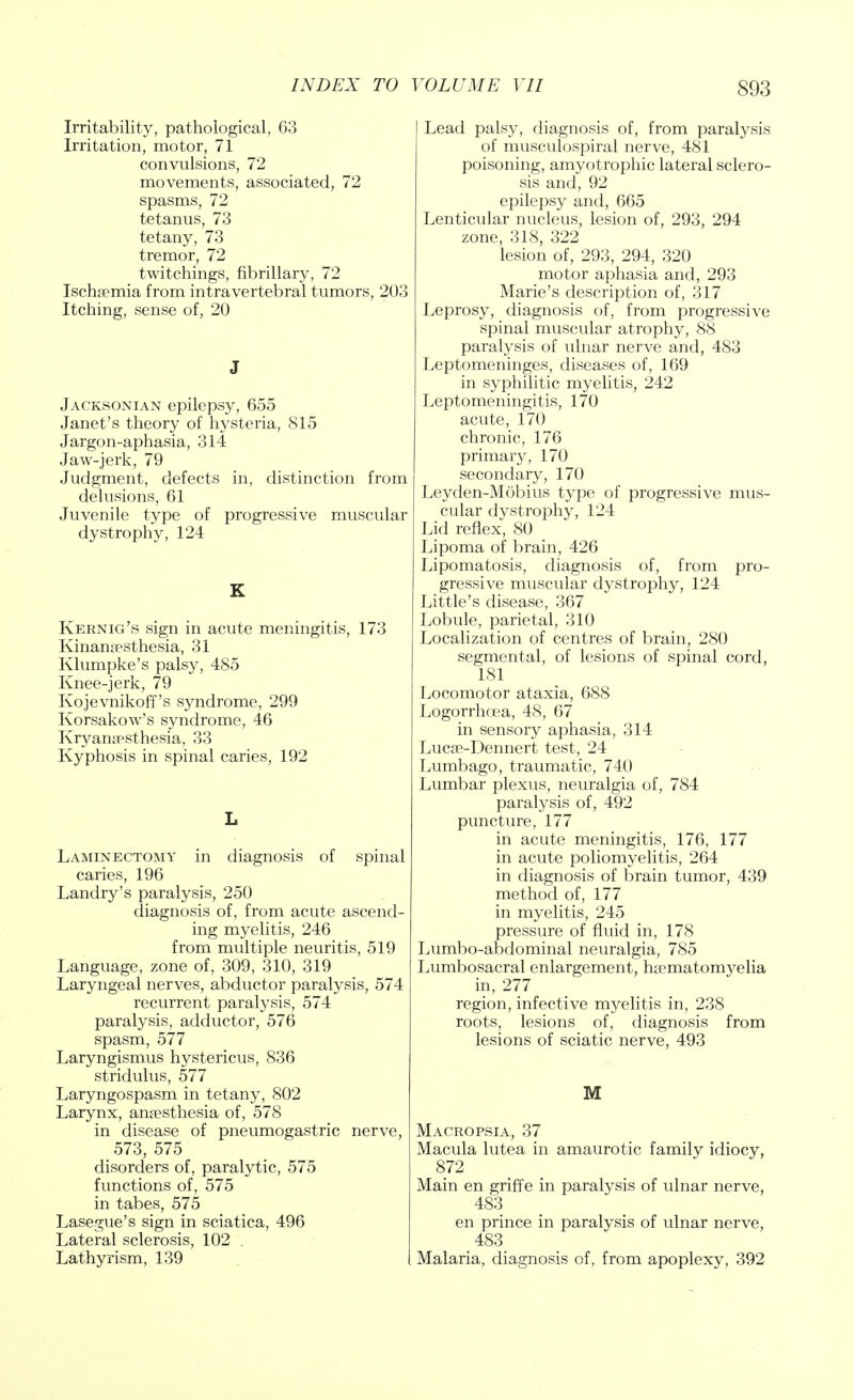 Irritability, pathological, 63 Irritation, motor, 71 convulsions, 72 movements, associated, 72 spasms, 72 tetanus, 73 tetany, 73 tremor, 72 twitchings, fibrillary, 72 Ischaemia from intra vertebral tumors, 203 Itching, sense of, 20 J Jacksonian epilepsy, 655 Janet's theory of hysteria, 815 Jargon-aphasia, 314 Jaw-jerk, 79 Judgment, defects in, distinction from delusions, 61 Juvenile type of progressive muscular dystrophy, 124 K Kernig's sign in acute meningitis, 173 Kinanaesthesia, 31 Klumpke's palsy, 485 Knee-jerk, 79 Kojevnikoff's syndrome, 299 Korsakow's syndrome, 46 Kryanapsthesia, 33 Kyphosis in spinal caries, 192 L Laminectomy in diagnosis of spinal caries, 196 Landry's paralysis, 250 diagnosis of, from acute ascend- ing myelitis, 246 from multiple neuritis, 519 Language, zone of, 309, 310, 319 Laryngeal nerves, abductor paralysis, 574 recurrent paralysis, 574 paralysis, adductor, 576 spasm, 577 Laryngismus hystericus, 836 stridulus, 577 Laryngospasm in tetany, 802 Larynx, anaesthesia of, 578 in disease of pneumogastric nerve, 573, 575 disorders of, paralytic, 575 functions of, 575 in tabes, 575 Lasegue's sign in sciatica, 496 Lateral sclerosis, 102 , Lathyrism, 139 Lead palsy, diagnosis of, from paralysis of musculospiral nerve, 481 poisoning, amyotrophic lateral sclero- sis and, 92 epilepsy and, 665 Lenticular nucleus, lesion of, 293, 294 zone, 318, 322 lesion of, 293, 294, 320 motor aphasia and, 293 Marie's description of, 317 Leprosy, diagnosis of, from progressive spinal muscular atrophy, 88 paralysis of ulnar nerve and, 483 Leptomeninges, diseases of, 169 in syphilitic myelitis, 242 Leptomeningitis, 170 acute, 170 chronic, 176 primary, 170 secondary, 170 Leyden-Mobius type of progressive mus- cular dystrophy, 124 Lid reflex, 80 Lipoma of brain, 426 Lipomatosis, diagnosis of, from pro- gressive muscular dystrophy, 124 Little's disease, 367 Lobule, parietal, 310 Localization of centres of brain, 280 segmental, of lesions of spinal cord, 181 Locomotor ataxia, 688 Logorrhcea, 48, 67 in sensory aphasia, 314 Lucae-Dennert test, 24 Lumbago, traumatic, 740 Lumbar plexus, neuralgia of, 784 paralysis of, 492 puncture, 177 in acute meningitis, 176, 177 in acute poliomyelitis, 264 in diagnosis of brain tumor, 439 method of, 177 in myelitis, 245 pressure of fluid in, 178 Lumbo-abdominal neuralgia, 785 Lumbosacral enlargement, haematomyelia in, 277 region, infective myelitis in, 238 roots, lesions of, diagnosis from lesions of sciatic nerve, 493 M Macropsia, 37 Macula lutea in amaurotic family idiocy, 872 Main en griffe in paralysis of ulnar nerve, 483 en prince in paralysis of ulnar nerve, 483 Malaria, diagnosis of, from apoplexy, 392