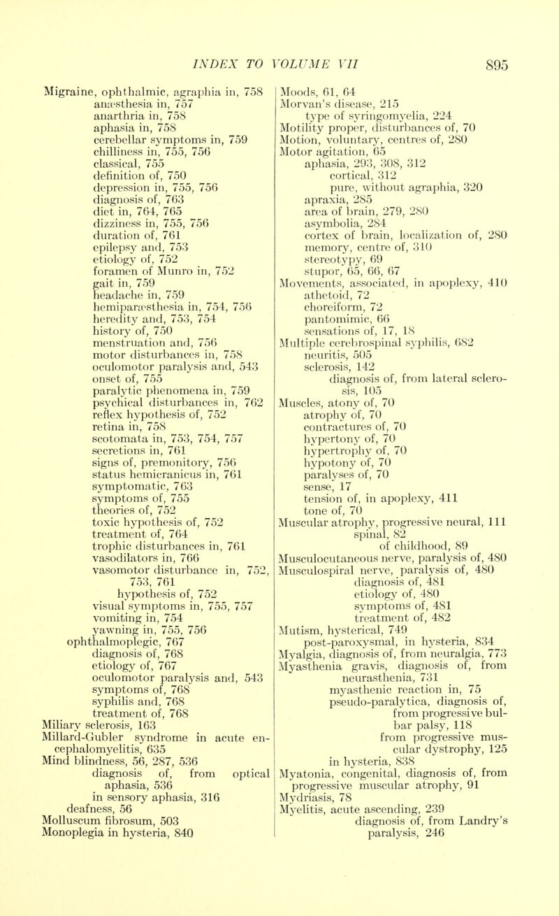 Migraine, ophthalmic, agraphia in, 758 anaesthesia in, 757 anarthria in, 758 aphasia in, 758 cerebellar symptoms in, 759 chilliness in, 755, 756 classical, 755 definition of, 750 depression in, 755, 756 diagnosis of, 763 diet in, 764, 765 dizziness in, 755, 756 duration of, 761 epilepsy and, 753 etiology of, 752 foramen of Munro in, 752 gait in, 759 headache in, 759 hemiparcrsthesia in, 754, 756 heredity and, 753, 754 history of, 750 menstruation and, 756 motor disturbances in, 758 oculomotor paralysis and, 543 onset of, 755 paralytic phenomena in, 759 psychical disturbances in, 762 reflex hypothesis of, 752 retina in, 758 scotomata in, 753, 754, 757 secretions in, 761 signs of, premonitory, 756 status hemicranicus in, 761 symptomatic, 763 symptoms of, 755 theories of, 752 toxic hypothesis of, 752 treatment of, 764 trophic disturbances in, 761 vasodilators in, 766 vasomotor disturbance in, 752, 753, 761 hypothesis of, 752 visual symptoms in, 755, 757 vomiting in, 754 yawning in, 755, 756 ophthalmoplegic, 767 diagnosis of, 768 etiology of, 767 oculomotor paralysis and, 543 symptoms of, 768 syphilis and, 768 treatment of, 768 Miliary sclerosis, 163 Millard-Gubler syndrome in acute en- cephalomyelitis, 635 Mind blindness, 56, 287, 536 diagnosis of, from optical aphasia, 536 in sensory aphasia, 316 deafness, 56 Molluscum fibrosum, 503 Monoplegia in hysteria, 840 Moods, 61, 64 Morvan's disease, 215 type of syringomyelia, 224 Motility proper, disturbances of, 70 Motion, voluntary, centres of, 280 Motor agitation, 65 aphasia, 293, 308, 312 cortical, 312 pure, without agraphia, 320 apraxia, 285 area of brain, 279, 280 asymbolia, 284 cortex of brain, localization of, 280 memory, centre of, 310 stereotypy, 69 stupor, 65, 66, 67 Movements, associated, in apoplexy, 410 athetoid, 72 choreiform, 72 pantomimic, 66 sensations of, 17, 18 Multiple cerebrospinal syphilis, 682 neuritis, 505 sclerosis, 142 diagnosis of, from lateral sclero- sis, 105 Muscles, atony of, 70 atrophy of, 70 contractures of, 70 hypertony of, 70 hypertrophy of, 70 hypotony of, 70 paralyses of, 70 sense, 17 tension of, in apoplexy, 411 tone of, 70 Muscular atrophy, progressive neural, 111 spinal, 82 of childhood, 89 Musculocutaneous nerve, paralysis of, 480 Musculospiral nerve, paralysis of, 480 diagnosis of, 481 etiology of, 480 symptoms of, 481 treatment of, 482 Mutism, hysterical, 749 post-paroxysmal, in hysteria, 834 Myalgia, diagnosis of, from neuralgia, 773 Myasthenia gravis, diagnosis of, from neurasthenia, 731 myasthenic reaction in, 75 pseudo-paralytica, diagnosis of, from progressive bul- bar palsy, 118 from progressive mus- cular dystrophy, 125 in hysteria, 838 Myatonia, congenital, diagnosis of, from progressive muscular atrophy, 91 Mydriasis, 78 Myelitis, acute ascending, 239 diagnosis of, from Landry's paralysis, 246