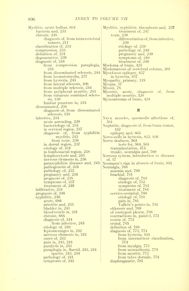 Myelitis, acute bulbar, 634 bacteria and, 233 chronic, 248 diagnosis of, from intravertebral tumors, 211 classification of, 233 compression, 233 definition of, 231 degenerative, 239 diagnosis of, 244 from compression paraplegia, 244 from disseminated sclerosis, 244 from ha?matomyelia, 277 from hysteria, 245 from lateral sclerosis, 106 from multiple sclerosis, 244 from peripheral neuritis, 245 from subacute combined sclero- sis, 130 lumbar puncture in, 245 disseminated, 238 diagnosis of, from disseminated sclerosis, 158 infective, 234 acute ascending, 239 bacteriology of, 235 in cervical region, 237 diagnosis of, from syphilitic myelitis, 245 from toxic, 239 in dorsal region, 237 etiology of, 234 in lumbosacral region, 238 lymphocytosis and, 245 nervous elements in, 236 parasyphilitic diseases and, 245 pathogenesis of, 234 pathology of, 235 pregnancy and, 234 prognosis of, 238 symptoms of, 237 treatment of, 246 infiltrative, 234 prognosis of, 246 syphilitic, 240 acute, 686 arteritis and, 233 bladder in, 243 bloodvessels in, 241 chronic, 686 diagnosis of, 244 from infective, 245 etiology of, 240 leptomeninges in, 242 nervous elements in, 242 onset of, 243 pain in, 243, 244 paralysis in, 243 paraplegia in, flaccid, 243, 244 spastic, 243, 244 pathology of, 241 symptoms of, 243 Myelitis, syphilitic, thrombosis and, 232 treatment of, 247 toxic, 239 differentiation of, from infect ive, 239 etiology of, 2:'>(.) pathology of, 240 pregnancy and, 23'.) symptoms of, 240 treatment of, 246 Myeloma of brain, 424 Myelomatosis of vertebral column, 201 Myoclonus epilepsy, 657 in hysteria, 837 Myopathy, primary, 11!) Myopia, 37 Myosis, 78 Myositis, acute, diagnosis of, from multiple neuritis, 520 Myxosarcoma of brain, 424 N Neck muscles, spasmodic affections of, 581 > Nephritis, diagnosis of, from brain tumor, 452 epilepsy and, 665 Nerve-cells in hysteria, 825, 826 Nerve deafness, 564 tests for, 564, 565 transplantation, 475 trunks, neuralgia and, 769 Nervous system, introduction to diseases of, 17 Neumann's sign in abscess of brain, 651 Neuralgia, 768 anaemia and, 769 brachial, 781 diagnosis of, 783 etiology of, 782 symptoms of, 783 treatment of, 784 cervico-occipital, 780 etiology of, 781 pain in, 781 Valleix's points in, 781 chlorosis and, 769 of coccygeal plexus, 786 contractions in, painful, 771 course of, 772 crural, 785 definition of, 768 diagnosis of, 773, 774 from hysteria, 854 from intermittent claudication, 774 from myalgia, 773 from neurasthenia, 774 from neuritis, 773 from tabes dorsalis, 774 diaphragmatic, 781