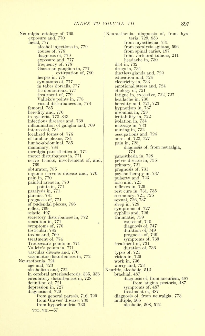 Neuralgia, etiology of, 769 exposure and, 770 facial, 777 alcohol injections in, 779 course of, 778 diagnosis of, 779 exposure and, 777 frequency of, 778 Gasserian ganglion in, 777 extirpation of, 780 herpes in, 778 symptoms of, 777 in tabes dorsalis, 777 tic douloureux, 777 treatment of, 779 Valleix's points in, 778 visual disturbances in, 778 femoral, 785 heredity and, 770 in hysteria, 773, 843 infectious diseases and, 769 inflammation of ganglia and, 769 intercostal, 784 localized forms of, 776 of lumbar plexus, 784 lumbo-abdominal, 785 mammary, 784 meralgia paraesthetica in, 771 motor disturbances in, 771 nerve trunks, involvement of, and, 769 obturator, 785 organic nervous disease and, 770 pain in, 770 painful areas in, 770 points in, 771 paralysis in, 771 phrenic, 781 prognosis of, 774 of pudendal plexus, 786 reflex, 769 sciatic, 497 secretory disturbances in, 772 sensation in, 771 symptoms of, 770 testicular, 785 toxins and, 769 treatment of, 774 Trousseau's points in, 771 Valleix's points in, 771 vascular disease and, 770 vasomotor disturbances in, 772 Neurasthenia, 721 age and, 723 alcoholism and, 722 in cerebral arteriosclerosis, 335, 336 circulatory disturbances in, 728 definition of, 721 depression in, 727 diagnosis of, 729 from general paresis, 716, 729 from Graves' disease, 730 from hypochondria, 730 vol. vii.—57 Neurasthenia, diagnosis of, from hys- teria, 729, 853 from myasthenia, 731 from paralysis agitans, 596 from spinal caries, 197 from vertebral tumors, 211 headache in, 730 diet in, 732 drugs in, 734 ductless glands and, 722 education and, 724 electricity in, 733 emotional stress and, 724 etiology of, 721 fatigue in, excessive, 722, 727 headache in, 730 heredity and, 721, 723 hypnotism in, 737 insomnia in, 728 irritability in, 722 isolation in, 734 massage in, 733 nursing in, 732 occupations and, 724 onset of, 723, 727 pain in, 728 diagnosis of, from neuralgia, 774 paresthesia in, 728 pelvic disease in, 735 primary, 721 prognosis of, 731 psychotherapy in, 737 puberty and, 723 race and, 725 reflexes in, 729 rest cure in, 731, 735 secondary, 721, 725 sexual, 726, 737 sleep in, 728 symptoms of, 727 syphilis and, 726 traumatic, 739 causes of, 740 diagnosis of, 747 duration of, 749 prognosis of, 749 symptoms of, 739 treatment of, 731 duration of, 736 types of, 721 vision in, 729 work in, 736 worry and, 723 Neuritis, alcoholic, 512 brachial, 487 diagnosis of, from aneurism, 487 from angina pectoris, 487 symptoms of, 487 treatment of, 487 diagnosis of, from neuralgia, 773 multiple, 505 alcoholic, 508, 512