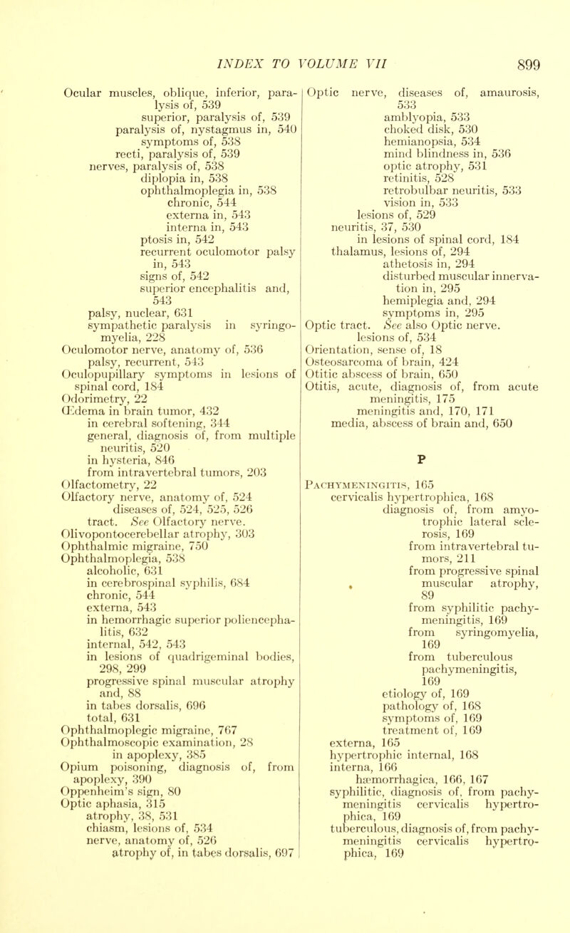 Ocular muscles, oblique, inferior, para- lysis of, 539 superior, paralysis of, 539 paralysis of, nystagmus in, 540 symptoms of, 538 recti, paralysis of, 539 nerves, paralysis of, 538 diplopia in, 538 ophthalmoplegia in, 538 chronic, 544 externa in, 543 interna in, 543 ptosis in, 542 recurrent oculomotor palsy in, 543 signs of, 542 superior encephalitis and, 543 palsy, nuclear, 631 sympathetic paralysis in syringo- myelia, 228 Oculomotor nerve, anatomy of, 536 palsy, recurrent, 543 Oculopupillary symptoms in lesions of spinal cord, 184 Odorimetry, 22 Oedema in brain tumor, 432 in cerebral softening, 344 general, diagnosis of, from multiple neuritis, 520 in hysteria, 846 from intra vertebral tumors, 203 ()lfactometry, 22 Olfactory nerve, anatomy of, 524 diseases of, 524, 525, 526 tract. See Olfactory nerve. Olivopontocerebellar atrophy, 303 Ophthalmic migraine, 750 Ophthalmoplegia, 538 alcoholic, 631 in cerebrospinal syphilis, 684 chronic, 544 externa, 543 in hemorrhagic superior porencepha- litis, 632 internal, 542, 543 in lesions of quadrigeminal bodies, 298, 299 progressive spinal muscular atrophy and, 88 in tabes dorsalis, 696 total, 631 Ophthalmoplegic migraine, 767 Ophthalmoscopic examination, 28 in apoplexy, 385 Opium poisoning, diagnosis of, from apoplexy, 390 Oppenheim's sign, 80 Optic aphasia, 315 atrophy, 38, 531 chiasm, lesions of, 534 nerve, anatomy of, 526 atrophy of, in tabes dorsalis, 697 Optic nerve, diseases of, amaurosis, 533 amblyopia, 533 choked disk, 530 hemianopsia, 534 mind blindness in, 536 optic atrophy, 531 retinitis, 528 retrobulbar neuritis, 533 vision in, 533 lesions of, 529 neuritis, 37, 530 in lesions of spinal cord, 184 thalamus, lesions of, 294 athetosis in, 294 disturbed muscular innerva- tion in, 295 hemiplegia and, 294 symptoms in, 295 Optic tract. See also Optic nerve. lesions of, 534 Orientation, sense of, 18 Osteosarcoma of brain, 424 Otitic abscess of brain, 650 Otitis, acute, diagnosis of, from acute meningitis, 175 meningitis and, 170, 171 media, abscess of brain and, 650 P Pachymeningitis, 165 cervicalis hypertrophica, 168 diagnosis of, from amyo- trophic lateral scle- rosis, 169 from intra vertebral tu- mors, 211 from progressive spinal muscular atrophy, 89 from syphilitic pachy- meningitis, 169 from syringomyelia, 169 from tuberculous pachymeningitis, 169 etiology of, 169 pathology of, 168 symptoms of, 169 treatment of, 169 externa, 165 hypertrophic internal, 168 interna, 166 ha^morrhagica, 166, 167 syphilitic, diagnosis of, from pachy- meningitis cervicalis hypertro- phica, 169 tuberculous, diagnosis of, from pachy- meningitis cervicalis hypertro- phica, 169
