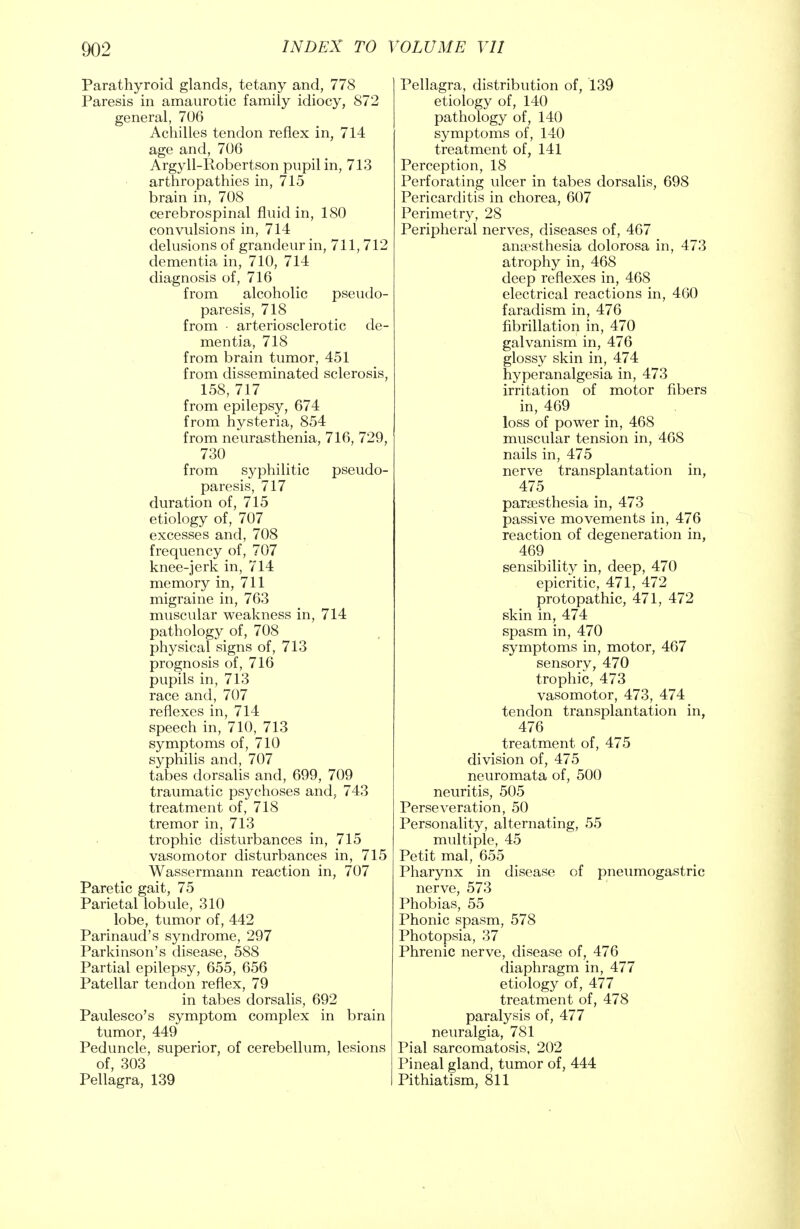 Parathyroid glands, tetany and, 778 Paresis in amaurotic family idiocy, 872 general, 706 Achilles tendon reflex in, 714 age and, 706 Argyll-Robertson pupil in, 713 arthropathies in, 715 brain in, 708 cerebrospinal fluid in, 180 convulsions in, 714 delusions of grandeur in, 711, 712 dementia in, 710, 714 diagnosis of, 716 from alcoholic pseudo- paresis, 718 from arteriosclerotic de- mentia, 718 from brain tumor, 451 from disseminated sclerosis, 158, 717 from epilepsy, 674 from hysteria, 854 from neurasthenia, 716, 729, 730 from syphilitic pseudo- paresis, 717 duration of, 715 etiology of, 707 excesses and, 708 frequency of, 707 knee-jerk in, 714 memory in, 711 migraine in, 763 muscular weakness in, 714 pathology of, 708 physical signs of, 713 prognosis of, 716 pupils in, 713 race and, 707 reflexes in, 714 speech in, 710, 713 symptoms of, 710 syphilis and, 707 tabes dorsalis and, 699, 709 traumatic psychoses and, 743 treatment of, 718 tremor in, 713 trophic disturbances in, 715 vasomotor disturbances in, 715 Wassermann reaction in, 707 Paretic gait, 75 Parietal lobule, 310 lobe, tumor of, 442 Parinaud's syndrome, 297 Parkinson's disease, 588 Partial epilepsy, 655, 656 Patellar tendon reflex, 79 in tabes dorsalis, 692 Paulesco's symptom complex in brain tumor, 449 Peduncle, superior, of cerebellum, lesions of, 303 Pellagra, 139 Pellagra, distribution of, 139 etiology of, 140 pathology of, 140 symptoms of, 140 treatment of, 141 Perception, 18 Perforating ulcer in tabes dorsalis, 698 Pericarditis in chorea, 607 Perimetry, 28 Peripheral nerves, diseases of, 467 anaesthesia dolorosa in, 473 atrophy in, 468 deep reflexes in, 468 electrical reactions in, 460 faradism in, 476 fibrillation in, 470 galvanism in, 476 glossy skin in, 474 hyperanalgesia in, 473 irritation of motor fibers in, 469 loss of power in, 468 muscular tension in, 468 nails in, 475 nerve transplantation in, 475 paresthesia in, 473 passive movements in, 476 reaction of degeneration in, 469 sensibility in, deep, 470 epicritic, 471, 472 protopathic, 471, 472 skin in, 474 spasm in, 470 symptoms in, motor, 467 sensory, 470 trophic, 473 vasomotor, 473, 474 tendon transplantation in, 476 treatment of, 475 division of, 475 neuromata of, 500 neuritis, 505 Perseveration, 50 Personality, alternating, 55 multiple, 45 Petit mal, 655 Pharynx in disease of pneumogastric nerve, 573 Phobias, 55 Phonic spasm, 578 Photopsia, 37 Phrenic nerve, disease of, 476 diaphragm in, 477 etiology of, 477 treatment of, 478 paralysis of, 477 neuralgia, 781 Pial sarcomatosis, 202 Pineal gland, tumor of, 444 Pithiatism, 811