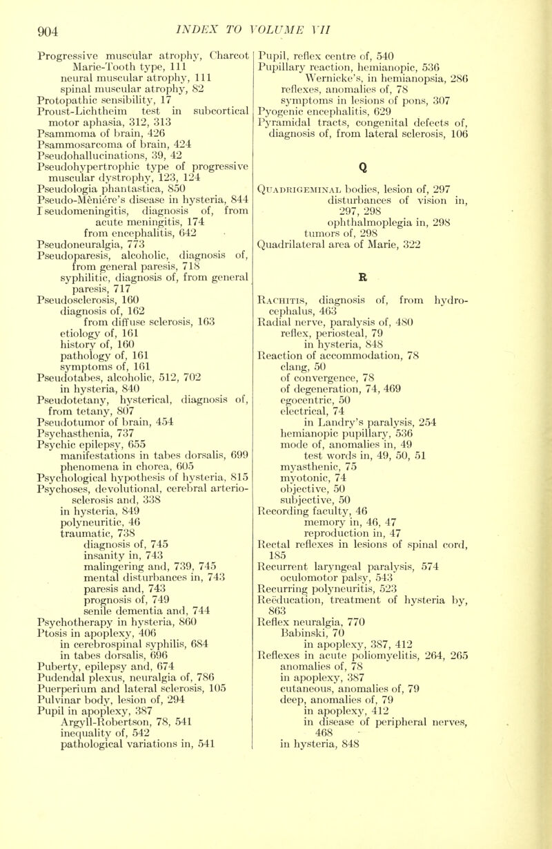 Progressive muscular atrophy, Charcot Marie-Tooth type, 111 neural muscular atrophy, 111 spinal muscular atrophy, 82 Protopathic sensibility, 17 Proust-Lichtheim test in subcortical motor aphasia, 312, 313 Psammoma of brain, 426 Psammosarcoma of brain, 424 Pseudohallucinations, 39, 42 Pseudohypertrophic type of progressive muscular dystrophy, 123, 124 Pseudologia phantastica, 850 Pseudo-Meniere's disease in hysteria, 844 rseudomeningitis, diagnosis of, from acute meningitis, 174 from encephalitis, 642 Pseudoneuralgia, 773 Pseudoparesis, alcoholic, diagnosis of, from general paresis, 718 syphilitic, diagnosis of, from general paresis, 717 Pseudosclerosis, 160 diagnosis of, 162 from diffuse sclerosis, 163 etiology of, 161 history of, 160 pathology of, 161 symptoms of, 161 Pseudotabes, alcoholic, 512, 702 in hysteria, 840 Pseudotetany, hysterical, diagnosis of, from tetany, 807 Pseudotumor of brain, 454 Psychasthenia, 737 Psychic epilepsy, 655 manifestations in tabes dorsalis, 699 phenomena in chorea, 605 Psychological hypothesis of hysteria, 815 Psychoses, devolutional, cerebral arterio- sclerosis and, 338 in hysteria, 849 polyneuritic, 46 traumatic, 738 diagnosis of, 745 insanity in, 743 malingering and, 739, 745 mental disturbances in, 743 paresis and, 743 prognosis of, 749 senile dementia and, 744 Psychotherapy in hysteria, 860 Ptosis in apoplexy, 406 in cerebrospinal syphilis, 684 in tabes dorsalis, 696 Puberty, epilepsy and, 674 Pudendal plexus, neuralgia of, 786 Puerperium and lateral sclerosis, 105 Pulvinar body, lesion of, 294 Pupil in apoplexy, 387 Argyll-Robertson, 78, 541 inequality of, 542 pathological variations in, 541 Pupil, reflex centre of, 540 Pupillary reaction, hemianopic, 536 Wernicke's, in hemianopsia, 286 reflexes, anomalies of, 78 symptoms in lesions of pons, 307 Pyogenic encephalitis, 629 Pyramidal tracts, congenital defects of, diagnosis of, from lateral sclerosis, 106 Q Quadrigeminal bodies, lesion of, 297 disturbances of vision in, 297, 298 ophthalmoplegia in, 298 tumors of, 298 Quadrilateral area of Marie, 322 R Rachitis, diagnosis of, from hydro- cephalus, 463 Radial nerve, paralysis of, 480 reflex, periosteal, 79 in hysteria, 848 Reaction of accommodation, 78 clang, 50 of convergence, 78 of degeneration, 74, 469 egocentric, 50 electrical, 74 in Landry's paralysis, 254 hemianopic pupillary, 536 mode of, anomalies in, 49 test words in, 49, 50, 51 myasthenic, 75 myotonic, 74 objective, 50 subjective, 50 Recording faculty, 46 memory in, 46, 47 reproduction in, 47 Rectal reflexes in lesions of spinal cord, 185 Recurrent laryngeal paralysis, 574 oculomotor palsy, 543 Recurring polyneuritis, 523 Reeducation, treatment of hysteria by, 863 Reflex neuralgia, 770 Babinski, 70 in apoplexy, 387, 412 Reflexes in acute poliomyelitis, 264, 265 anomalies of, 78 in apoplexy, 387 cutaneous, anomalies of, 79 deep, anomalies of, 79 in apoplexy, 412 in disease of peripheral nerves, 468 in hysteria, 848