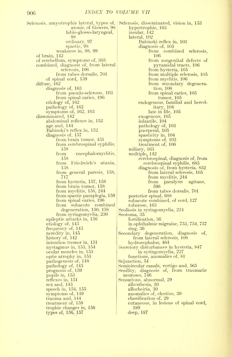 Sclerosis, amyotrophic lateral, types of, atonic, of Gowers, 98 labio-glosso-laryngeal, 98 ordinary, 97 spastic, 98 weakness in, 98, 99 of brain, 142 of cerebellum, symptoms of, 303 combined, diagnosis of, from lateral sclerosis, 106 from tabes dorsalis, 701 of spinal cord, 139 diffuse, 162 diagnosis of, 163 from pseudo-sclerosis, 163 from spinal caries, 196 etiology of, 162 pathology of, 162 symptoms of, 162, 163 disseminated, 142 abdominal reflexes in, 152 age and, 144 Babinski's reflex in, 152 diagnosis of, 157 from brain tumor, 451 from cerebrospinal syphilis, 158 from encephalomyelitis, 158 from Friedreich's ataxia, 138 from general paresis, 158, 717 from hysteria, 157, 158 from brain tumor, 158 from myelitis, 158, 244 from spastic paraplegia, 159 from spinal caries, 196 from subacute combined degeneration, 150, 158 from syringomyelia, 230 epileptic attacks in, 156 etiology of, 143 frequency of, 143 nereclity in, 145 history of, 142 intention tremor in, 151 nystagmus in, 153, 154 ocular muscles in, 153 optic atrophy in, 153 pathogenesis of, 148 pathology of, 145 prognosis of, 159 pupils in, 153 reflexes in, 151 sex and, 143 speech in, 154, 155 symptoms of, 149 trauma and, 144 treatment of, 159 trophic changes in, 156 types of, 156, 157 Sclerosis, disseminated, vision in, 153 hypertrophic, 163 insular, 142 lateral, 102 Babinski reflex in, 103 diagnosis of, 105 from combined sclerosis, 106 from congenital defects of pyramidal tracts, 106 from hysteria, 105 from multiple sclerosis, 105 from myelitis, 106 from secondary degenera- tion, 106 from spinal caries, 105 tumor, 105 endogenous, familial and hered- itary, 104 late in life, 105 exogenous, 105 infantile, 104 pathology of, 103 puerperal, 105 spasticity in, 104 symptoms of, 103 treatment of, 106 miliary, 163 multiple, 142 cerebrospinal, diagnosis of, from cerebrospinal syphilis, 685 diagnosis of, from hysteria, 852 from lateral sclerosis, 105 from myelitis, 244 from paralysis agitans, 596 from tabes dorsalis, 701 posterior spinal, 688 subacute combined, of cord, 127 tuberose, 163 Scoliosis in syringomyelia, 224 Scotoma, 35 fortification, 36 in ophthalmic migraine, 753, 754, 757 ring, 36 Secondary degeneration, diagnosis of, from lateral sclerosis, 106 hydrocephalus, 464 Secretory disturbances in hysteria, 847 in syringomyelia, 227 functions, anomalies of, 81 Sej unction, 54 Semicircular canals, vertigo and, 565 Senility, diagnosis of, from traumatic neuroses, 746 Sensations, abnormal, 29 alkesthesia, 30 allocheiria, 30 anomalies of, elective, 30 classification of, 29 cutaneous, in lesions of spinal cord, 189 deep, 187