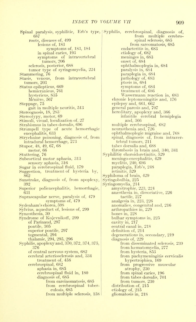 Spinal paralysis, syphilitic, Erb's type, 687 roots, diseases of, 499 lesions of, 183 symptoms of, 183, 184 in spinal caries, 193 symptoms of intravertebral tumors, 206 sclerosis, posterior, 688 tumor type of syringomyelia, 224 Stammering, 76 Stasis, venous, from intravertebral tumors, 203 Status epilepticus, 669 hemicranicus, 761 hystericus, 835 Meniere, 567 Steppage, 75 gait in multiple neuritis, 513 Stereognosis, 18, 283 Stereotypy, motor, 69 Stimuli, visual, localization of, 27 Strabismus in tabes dorsalis, 696 Striimpell type of acute hemorrhagic encephalitis, 633 Strychnine poisoning, diagnosis of, from intradural hemorrhage, 273 Stupor, 48, 49, 67, 68 motor, 66 Stuttering, 76 Subcortical motor aphasia, 313 sensory aphasia, 316 Sugar in cerebrospinal fluid, 179 Suggestion, treatment of hysteria by, 862 Sunstroke, diagnosis of, from apoplexy, 392 Superior poliencephalitis, hemorrhagic, 631 Suprascapular nerve, paralysis of, 479 symptoms of, 479 Sydenham's chorea, 598 Sylvius, aqueduct of, lesions of, 299 Synesthesia, 30 Syndrome of Kojevnikoff, 299 of Parinaud, 297 pontile, 305 superior pontile, 297 tegmental, 294 thalamic, 294, 295, 296 Syphilis, apoplexy and, 370, 372, 374, 375, 376 of central nervous system, 682 cerebral arteriosclerosis and, 334 treatment of, 458 cerebrospinal, 682 aphasia in, 685 cerebrospinal fluid in, 180 diagnosis of, 685 from carcinomatosis, 685 from cerebrospinal tuber- culosis, 685 from multiple sclerosis, 158 I Syphilis, cerebrospinal, diagnosis of, from multiple cerebro- spinal sclerosis, 685 from sarcomatosis, 685 endarteritis in, 683 etiology of, 682 meninges in, 683 onset of, 684 ophthalmoplegia in, 684 paralysis in, 684 paraplegia in, 684 pathology of, 683 ptosis in, 684 symptoms of, 684 treatment of, 686 Wassermann reaction in, 683 chronic leptomeningitis and, 176 epilepsy and, 661, 662 general paresis and, 707 hereditary, apoplexy and, 366 infantile cerebral hemiplegia and, 366 multiple cerebrospinal, 682 neurasthenia and, 726 ophthalmoplegic migraine and, 768 spinal, diagnosis of, from intraver- tebral tumors, 211 tabes dorsalis and, 688 thrombosis in brain and, 340, 341 Syphilitic choroidoretinitis, 529 meningo-encephalitis, 429 myelitis, 240, 686 paraplegia, Erb's, 248 retinitis, 529 Syphiloma of brain, 429 Syringobulbia, 225 Syringomyelia, 214 amyotrophic, 223, 224 anaesthesia in, dissociative, 226 tactile, 227 analgesia in, 223, 226 anomalies, congenital and, 216 arthropathies in, 229 bones in, 228 bulbar symptoms in, 225 cavity in, 217 central canal in, 218 definition of, 214 degenerations in, secondary, 219 diagnosis of, 229 from disseminated sclerosis, 230 from htematomyelia, 277 from hysteria, 853 from pachymeningitis cervicalis hypertrophica, 169 from progressive muscular atrophy, 230 from spinal caries, 196 from tabes dorsalis, 701 from tumors, 230 distribution of, 215 etiology of, 215 gliomatosis in, 218