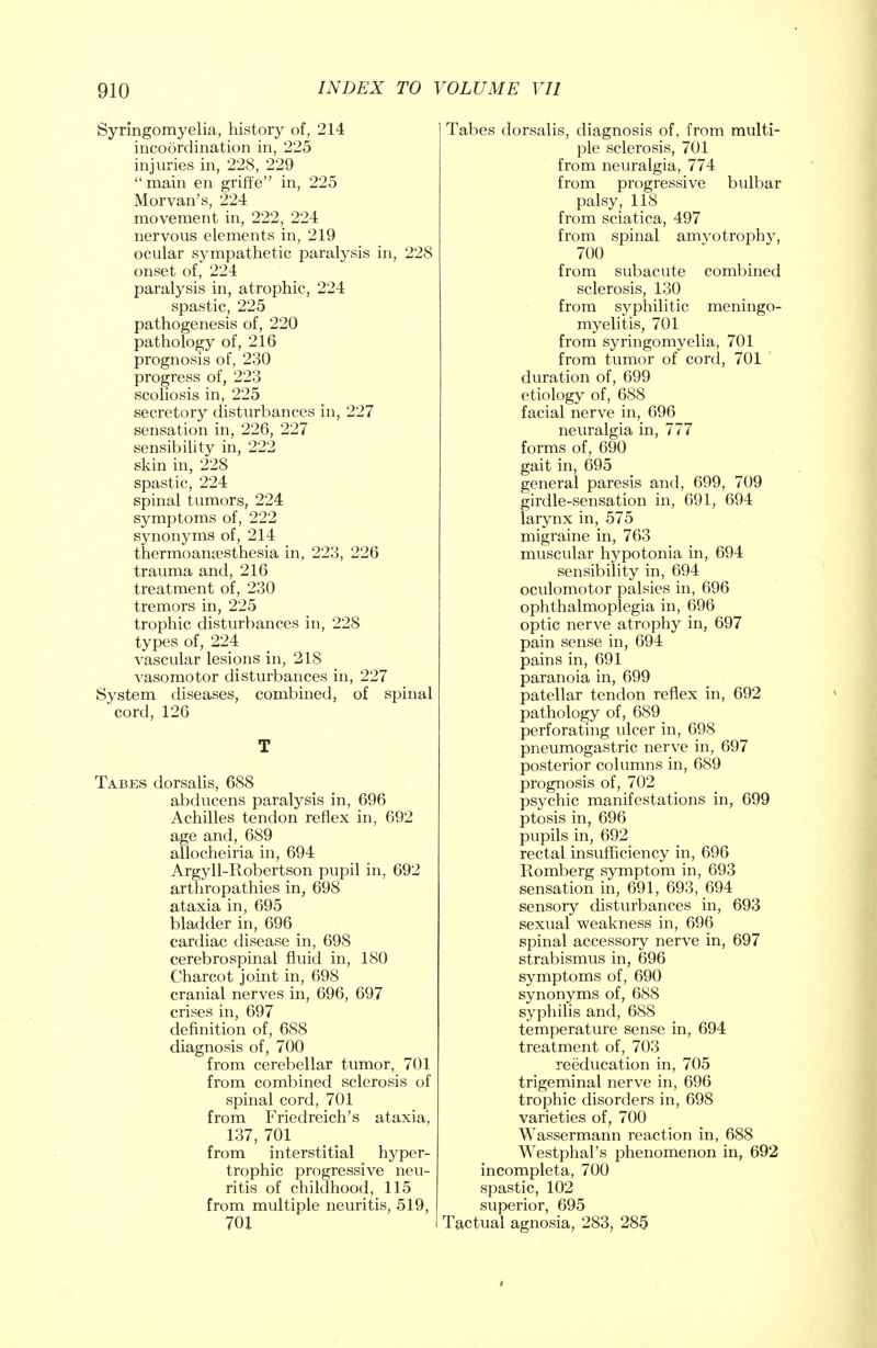 Syringomyelia, history of, 214 incoordination in, 225 injuries in, 228, 229  main en griffe in, 225 Morvan's, 224 movement in, 222, 224 nervous elements in, 219 ocular sympathetic paralysis in, 228 onset of, 224 paralysis in, atrophic, 224 spastic, 225 pathogenesis of, 220 pathology of, 216 prognosis of, 230 progress of, 223 scoliosis in, 225 secretory disturbances in, 227 sensation in, 226, 227 sensibility in, 222 skin in, 228 spastic, 224 spinal tumors, 224 symptoms of, 222 synonyms of, 214 thermoanesthesia in, 223, 226 trauma and, 216 treatment of, 230 tremors in, 225 trophic disturbances in, 228 types of, 224 vascular lesions in, 218 vasomotor disturbances in, 227 System diseases, combined, of spinal cord, 126 T Tabes dorsalis, 688 abducens paralysis in, 696 Achilles tendon reflex in, 692 age and, 689 allocheiria in, 694 Argyll-Robertson pupil in, 692 arthropathies in, 698 ataxia in, 695 bladder in, 696 cardiac disease in, 698 cerebrospinal fluid in, 180 Charcot joint in, 698 cranial nerves in, 696, 697 crises in, 697 definition of, 688 diagnosis of, 700 from cerebellar tumor, 701 from combined sclerosis of spinal cord, 701 from Friedreich's ataxia, 137, 701 from interstitial hyper- trophic progressive neu- ritis of childhood, 115 from multiple neuritis, 519, 701 Tabes dorsalis, diagnosis of, from multi- ple sclerosis, 701 from neuralgia, 774 from progressive bulbar palsy, 118 from sciatica, 497 from spinal amyotrophy, 700 from subacute combined sclerosis, 130 from syphilitic meningo- myelitis, 701 from syringomyelia, 701 from tumor of cord, 701 duration of, 699 etiology of, 688 facial nerve in, 696 neuralgia in, 777 forms of, 690 gait in, 695 general paresis and, 699, 709 girdle-sensation in, 691, 694 larynx in, 575 migraine in, 763 muscular hypotonia in, 694 sensibility in, 694 oculomotor palsies in, 696 ophthalmoplegia in, 696 optic nerve atrophy in, 697 pain sense in, 694 pains in, 691 paranoia in, 699 patellar tendon reflex in, 692 pathology of, 689 perforating ulcer in, 698 pneumogastric nerve in, 697 posterior columns in, 689 prognosis of, 702 psychic manifestations in, 699 ptosis in, 696 pupils in, 692 rectal insufficiency in, 696 Romberg symptom in, 693 sensation in, 691, 693, 694 sensory disturbances in, 693 sexual weakness in, 696 spinal accessory nerve in, 697 strabismus in, 696 symptoms of, 690 synonyms of, 688 syphilis and, 688 temperature sense in, 694 treatment of, 703 reeducation in, 705 trigeminal nerve in, 696 trophic disorders in, 698 varieties of, 700 Wassermann reaction in, 688 Westphal's phenomenon in, 692 incompleta, 700 spastic, 102 superior, 695 Tactual agnosia, 283, 285