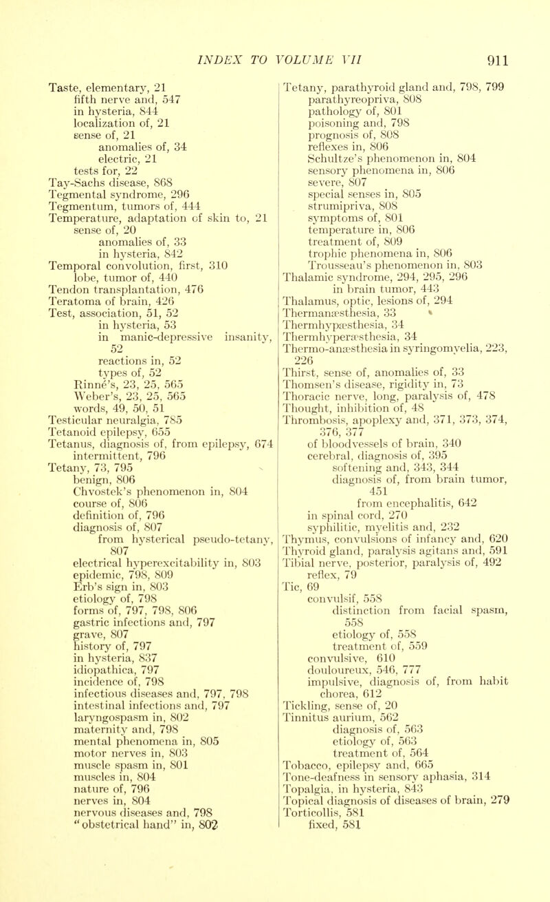 Taste, elementary, 21 fifth nerve and, 547 in hysteria, 844 localization of, 21 sense of, 21 anomalies of, 34 electric, 21 tests for, 22 Tay-Sachs disease, 868 Tegmental syndrome, 296 Tegmentum, tumors of, 444 Temperature, adaptation of skin to, 21 sense of, 20 anomalies of, 33 in hysteria, 842 Temporal convolution, first, 310 lobe, tumor of, 440 Tendon transplantation, 476 Teratoma of brain, 426 Test, association, 51, 52 in hysteria, 53 in manic-depressive insanity, 52 reactions in, 52 types of, 52 Rinne's, 23, 25, 565 Weber's, 23, 25, 565 words, 49, 50, 51 Testicular neuralgia, 785 Tetanoid epilepsy, 655 Tetanus, diagnosis of, from epilepsy, 674 intermittent, 796 Tetany, 73, 795 benign, 806 Chvostek's phenomenon in, 804 course of, 806 definition of, 796 diagnosis of, 807 from hysterical pseudo-tetany, > 807 electrical hyperexcitability in, 803 epidemic, 798, 809 Erb's sign in, 803 etiology of, 798 forms of, 797, 798, 806 gastric infections and, 797 grave, 807 history of, 797 in hysteria, 837 idiopathica, 797 incidence of, 798 infectious diseases and, 797, 798 intestinal infections and, 797 laryngospasm in, 802 maternity and, 798 mental phenomena in, 805 motor nerves in, 803 muscle spasm in, 801 muscles in, 804 nature of, 796 nerves in, 804 nervous diseases and, 798 obstetrical hand in, 802 Tetany, parathyroid gland and, 798, 799 parathyreopriva, 808 pathology of, 801 poisoning and, 798 prognosis of, 808 reflexes in, 806 Schultze's phenomenon in, 804 sensory phenomena in, 806 severe, 807 special senses in, 805 strumipriva, 808 symptoms of, 801 temperature in, 806 treatment of, 809 trophic phenomena in, 806 Trousseau's phenomenon in, 803 Thalamic syndrome, 294, 295, 296 in brain tumor, 443 Thalamus, optic, lesions of, 294 Thermamesthesia, 33 Thermhypsesthesia, 34 Thermhvpera>sthesia, 34 Thermo-anaesthesia in syringomvelia, 223, 226 * Thirst, sense of, anomalies of, 33 Thomsen's disease, rigidity in, 73 Thoracic nerve, long, paralysis of, 478 Thought, inhibition of, 48 Thrombosis, apoplexy and, 371, 373, 374, 376, 377 of bloodvessels of brain, 340 cerebral, diagnosis of, 395 softening and, 343, 344 diagnosis of, from brain tumor, 451 from encephalitis, 642 in spinal cord, 270 syphilitic, myelitis and, 232 Thymus, convulsions of infancy and, 620 Thyroid gland, paralysis agitans and, 591 Tibial nerve, posterior, paralysis of, 492 reflex, 79 Tic, 69 convulsif, 558 distinction from facial spasm, 558 etiology of, 558 treatment of, 559 convulsive, 610 douloureux, 546, 777 impulsive, diagnosis of, from habit chorea, 612 Tickling, sense of, 20 Tinnitus aurium, 562 diagnosis of, 563 etiology of, 563 treatment of, 564 Tobacco, epilepsy and, 665 Tone-deafness in sensory aphasia, 314 Topalgia, in hysteria, 843 Topical diagnosis of diseases of brain, 279 Torticollis, 581 fixed, 581