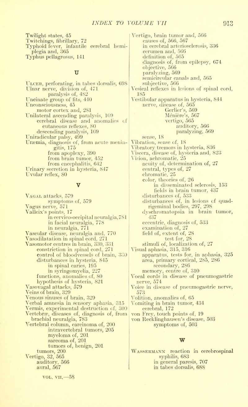 Twilight states, 45 Twitchings, fibrillary, 72 Typhoid fever, infantile cerebral hemi- plegia and, 365 Typhus pellagrosus, 141 U Ulcer, perforating, in tabes dorsalis, 698 Ulnar nerve, division of, 471 paralysis of, 482 Uncinate group of fits, 440 Unconsciousness, 45 motor cortex and, 281 Unilateral ascending paralysis, 109 cerebral disease and anomalies cf cutaneous reflexes, 80 descending paralysis, 109 Uniradicular palsy, 499 Uraemia, diagnosis of, from acute menin- gitis, 175 from apoplexy, 390 from brain tumor, 452 from encephalitis, 642 Urinary secretion in hysteria, 847 Uvular reflex, SO V Vagal attacks, 579 symptoms of, 579 Vagus nerve, 571 Valleix's points, 17 in cervico-occipital neuralgia, 781 in facial neuralgia, 778 in neuralgia, 771 Vascular disease, neuralgia and, 770 Vasodilatation in spinal cord, 271 Vasomotor centres in brain, 330, 331 constriction in spinal cord, 271 control of bloodvessels of brain, 330 disturbances in hysteria, 845 in spinal caries, 195 in syringomyelia, 227 functions, anomalies of, 80 hypothesis of hysteria, 821 Vasovagal attacks, 579 Veins of brain, 329 Venous sinuses of brain, 329 Verbal amnesia in sensory aphasia, 315 Vermis, experimental destruction cf, 300 Vertebra?, diseases of, diagnosis of, from brachial neuralgia, 783 Vertebral column, carcinoma of, 200 intravertebral tumors, 205 myeloma of, 201 sarcoma of, 201 tumors of, benign, 201 tumors, 200 Vertigo, 32, 565 auditory, 566 aural, 567 vol, vii,—58 Vertigo, brain tumor and, 566 causes of, 566, 567 in cerebral arteriosclerosis, 336 cerumen and, 566 definition of, 565 diagnosis of, from epilepsy, 674 objective, 566 paralyzing, 569 semicircular canals and, 565 subjective, 566 Vesical reflexes in lesions of spinal cord, 185 Vestibular apparatus in hysteria, 844 nerve, disease of, 565 Gerlier's, 569 Meniere's, 567 vertigo, 565 auditory, 566 paralyzing, 569 sense, 18 Vibration, sense of, 18 Vibratory tremors in hysteria, 836 Viscera, disease of, hysteria and, 823 Vision, achromatic, 25 acuity of, determination of, 27 central, types of, 27 chromatic, 25 color, theories of, 26 in disseminated sclerosis, 153 fields in brain tumor, 437 disturbances of, 533 disturbances of, in lesions cf quad- rigeminal bodies, 297, 298 dvschromatopsia in brain tumor, 437 eccentric, diagnosis of, 533 examination of, 27 field of, extent of, 28 test for, 28 stimuli of, localization of, 27 Visual aphasia, 315, 316 apparatus, tests for, in aphasia, 325 area, primary cortical, 285, 286 secondary, 286 memory, centre of, 310 Vocal cords in disease of pneumogastric nerve, 574 Voice in disease of pneumogastric nerve, 573 Volition, anomalies of, 65 Vomiting in brain tumor, 434 cerebral, 172 von Frey, touch points of, 19 von Recklinghausen's disease, 503 symptoms of, 503 W Wassermann reaction in cerebrospinal syphilis, 683 in general paresis, 707 in tabes dorsalis, 688