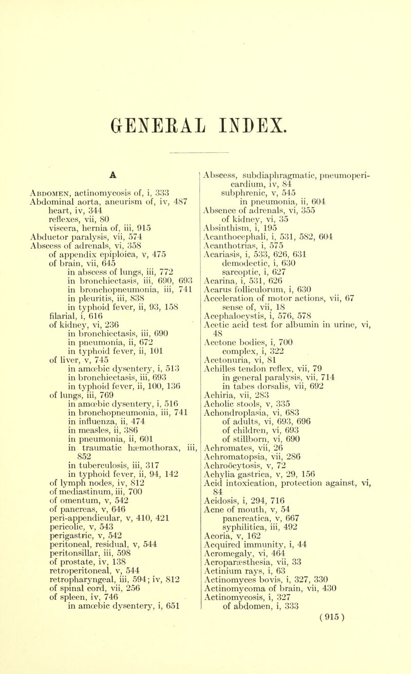 GENEKAL INDEX. A Abdomen, actinomycosis of, i, 333 Abdominal aorta, aneurism of, iv, 487 heart, iv, 344 reflexes, vii, SO viscera, hernia of, iii, 915 Abductor paralysis, vii, 574 Abscess of adrenals, vi, 358 of appendix epiploica, v, 475 of brain, vii, 645 in abscess of lungs, iii, 772 in bronchiectasis, iii, 690, 693 in bronchopneumonia, iii, 741 in pleuritis, iii, 838 in typhoid fever, ii, 93, 158 filarial, i, 616 of kidney, vi, 236 in bronchiectasis, iii, 690 in pneumonia, ii, 672 in typhoid fever, ii, 101 of liver, v, 745 in amoebic dysentery, i, 513 in bronchiectasis, iii, 693 in typhoid fever, ii, 100, 136 of lungs, iii, 769 in amoebic dysentery, i, 516 in bronchopneumonia, iii, 741 in influenza, ii, 474 in measles, ii, 386 in pneumonia, ii, 601 in traumatic hemothorax, iii, 852 in tuberculosis, iii, 317 in typhoid fever, ii, 94, 142 of lymph nodes, iv, 812 of mediastinum, iii, 700 of omentum, v, 542 of pancreas, v, 646 peri-appendicular, v, 410, 421 pericolic, v, 543 perigastric, v, 542 peritoneal, residual, v, 544 peritonsillar, iii, 598 of prostate, iv, 138 retroperitoneal, v, 544 retropharyngeal, iii, 594; iv, 812 of spinal cord, vii, 256 of spleen, iv, 746 in amoebic dysentery, i, 651 Abscess, subdiaphragmatic, pneumope cardium, iv, 84 subphrenic, v, 545 in pneumonia, ii, 604 Absence of adrenals, vi, 355 of kidney, vi, 35 Absinthism, i, 195 Acanthocephali, i, 531, 582, 604 Acanthotrias, i, 575 Acariasis, i, 533, 626, 631 demodectic, i, 630 sarcoptic, i, 627 Acarina, i, 531, 626 Acarus folliculorum, i, 630 Acceleration of motor actions, vii, 67 sense of, vii, 18 Acephalocystis, i, 576, 578 Acetic acid test for albumin in urine, 48 Acetone bodies, i, 700 complex, i, 322 Acetonuria, vi, 81 Achilles tendon reflex, vii, 79 in general paralysis, vii, 714 in tabes dorsalis, vii, 692 Achiria, vii, 283 Acholic stools, v, 335 Achondroplasia, vi, 683 of adults, vi, 693, 696 of children, vi, 693 of stillborn, vi, 690 Achromates, vii, 26 Achromatopsia, vii, 286 Achroocytosis, v, 72 Achylia gastrica, v, 29, 156 Acid intoxication, protection against, 84 Acidosis, i, 294, 716 Acne of mouth, v, 54 pancreatica, v, 667 syphilitica, iii, 492 Acoria, v, 162 Acquired immunity, i, 44 Acromegaly, vi, 464 Acroparesthesia, vii, 33 Actinium rays, i, 63 Actinomyces bovis, i, 327, 330 Actinomycoma of brain, vii, 430 Actinomycosis, i, 327 of abdomen, i, 333