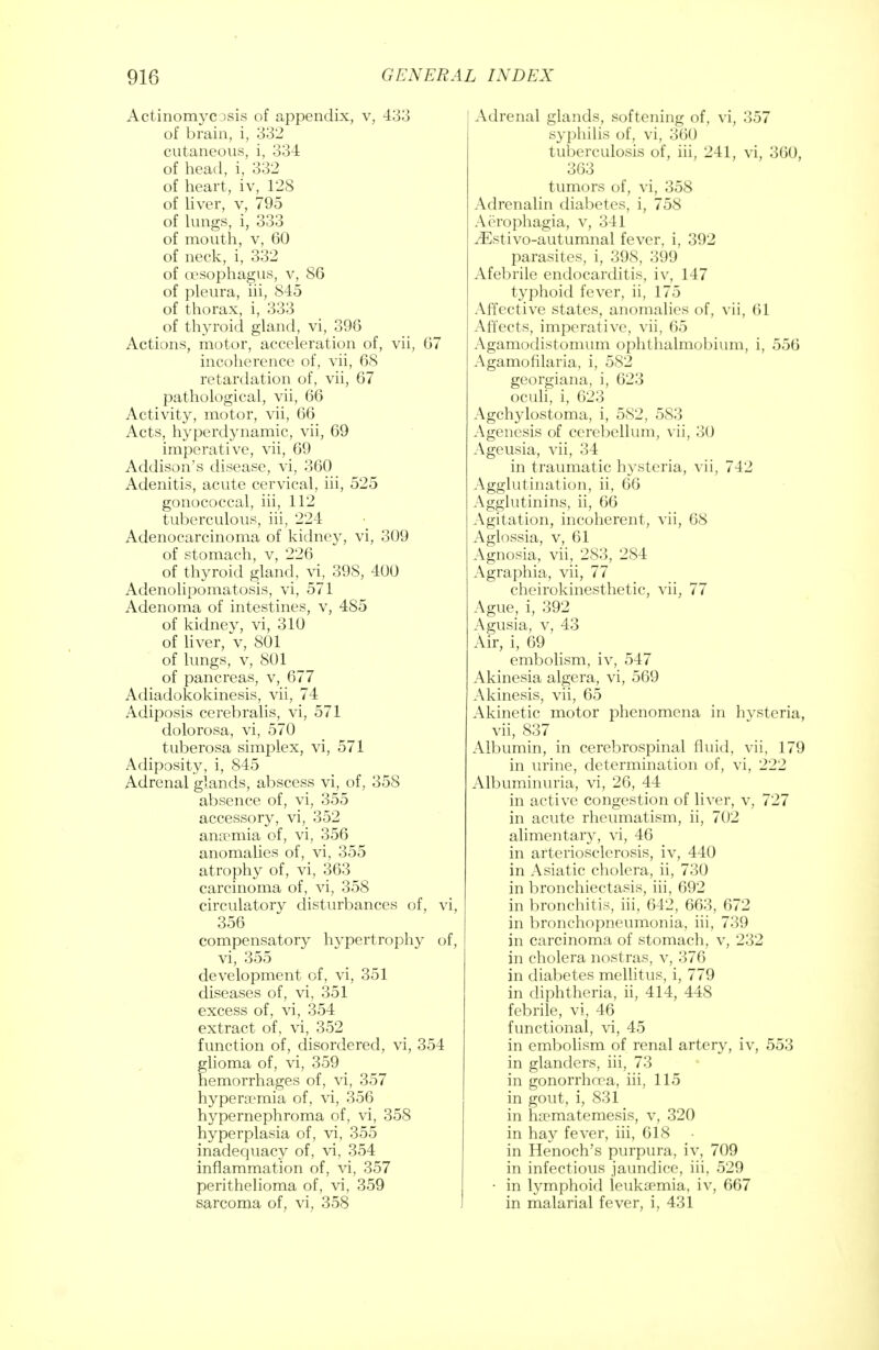 ActinomycDsis of appendix, v, 433 of brain, i, 332 cutaneous, i, 334 of head, i, 332 of heart, iv, 128 of liver, v, 795 of lungs, i, 333 of mouth, v, 60 of neck, i, 332 of oesophagus, v, 86 of pleura, hi, 845 of thorax, i, 333 of thyroid gland, vi, 396 Actions, motor, acceleration of, vii, 67 incoherence of, vii, 68 retardation of, vii, 67 pathological, vii, 66 Activity, motor, vii, 66 Acts, hyperdynamic, vii, 69 imperative, vii, 69 Addison's disease, vi, 360 Adenitis, acute cervical, iii, 525 gonococcal, iii, 112 tuberculous, iii, 224 Adenocarcinoma of kidney, vi, 309 of stomach, v, 226 of thyroid gland, vi, 398, 400 Adenolipomatosis, vi, 571 Adenoma of intestines, v, 485 of kidnev, vi, 310 of liver, V, 801 of lungs, v, 801 of pancreas, v, 677 Adiadokokinesis, vii, 74 Adiposis cerebralis, vi, 571 dolorosa, vi, 570 tuberosa simplex, vi, 571 Adiposity, i, 845 Adrenal glands, abscess vi, of, 358 absence of, vi, 355 accessory, vi, 352 anaemia of, vi, 356 anomalies of, vi, 355 atrophy of, vi, 363 carcinoma of, vi, 358 circulatory disturbances of, vi, 356 compensatory hypertrophy of, vi, 355 development of, vi, 351 diseases of, vi, 351 excess of, vi, 354 extract of, vi, 352 function of, disordered, vi, 354 glioma of, vi, 359 hemorrhages of, vi, 357 hyperemia of, vi, 356 hypernephroma of, vi, 358 hyperplasia of, vi, 355 inadequacy of, vi, 354 inflammation of, vi, 357 perithelioma of, vi, 359 sarcoma of, vi, 358 Adrenal glands, softening of, vi, 357 syphilis of, vi, 360 tuberculosis of, iii, 241, vi, 360, 363 tumors of, vi, 358 Adrenalin diabetes, i, 758 Aerophagia, v, 341 ^Estivo-autumnal fever, i, 392 parasites, i, 398, 399 Afebrile endocarditis, iv, 147 typhoid fever, ii, 17.1 Affective states, anomalies of, vii, 61 Affects, imperative, vii, 65 Agamodistomum ophthalmobium, i, 556 Agamofilaria, i, 582 georgiana, i, 623 oculi, i, 623 Agchylostoma, i, 582, 583 Agenesis of cerebellum, vii, 30 Ageusia, vii, 34 in traumatic hysteria, vii, 742 Agglutination, ii, 66 Agglutinins, ii, 66 Agitation, incoherent, vii, 68 Aglossia, v, 61 Agnosia, vii, 283, 284 Agraphia, vii, 77 cheirokinesthetic, vii, 77 Ague, i, 392 Agusia, v, 43 Air, i, 69 embolism, iv, 547 Akinesia algera, vi, 569 Akinesis, vii, 65 Akinetic motor phenomena in hysteria, vii, 837 Albumin, in cerebrospinal fluid, vii, 179 in urine, determination of, vi, 222 Albuminuria, vi, 26, 44 in active congestion of liver, v, 727 in acute rheumatism, ii, 702 alimentary, vi, 46 in arteriosclerosis, iv, 440 in Asiatic cholera, ii, 730 in bronchiectasis, iii, 692 in bronchitis, iii, 642, 663, 672 in bronchopneumonia, iii, 739 in carcinoma of stomach, v, 232 in cholera nostras, v, 376 in diabetes mellitus, i, 779 in diphtheria, ii, 414, 448 febrile, vi, 46 functional, vi, 45 in embolism of renal artery, iv, 553 in glanders, iii, 73 in gonorrhoea, iii, 115 in gout, i, 831 in hiematemesis, v, 320 in hay fever, iii, 618 in Henoch's purpura, iv, 709 in infectious jaundice, iii, 529 • in lymphoid ieukaemia, iv, 667 in malarial fever, i, 431