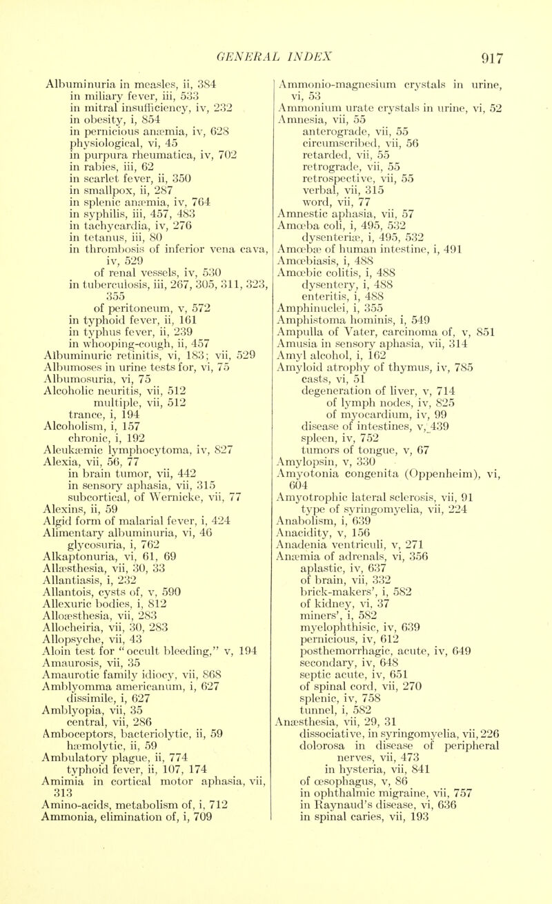 Albuminuria in measles, ii, 384 in miliary fever, iii, 533 in mitral insufficiency, iv, 232 in obesity, i, 854 in pernicious anaemia, iv, 628 physiological, vi, 45 in purpura rheumatica, iv, 702 in rabies, iii, 62 in scarlet fever, ii, 350 in smallpox, ii, 287 in splenic anaemia, iv, 764 in syphilis, iii, 457, 483 in tachycardia, iv, 276 in tetanus, iii, 80 in thrombosis of inferior vena cava, iv, 529 of renal vessels, iv, 530 in tuberculosis, iii, 267, 305, 311, 323, 355 of peritoneum, v, 572 in typhoid fever, ii, 161 in typhus fever, ii, 239 in whooping-cough, ii, 457 Albuminuric retinitis, vi, 183; vii, 529 Albumoses in urine tests for, vi, 75 Albumosuria, vi, 75 Alcoholic neuritis, vii, 512 multiple, vii, 512 trance, i, 194 Alcoholism, i, 157 chronic, i, 192 Aleuksemic lymphocytoma, iv, 827 Alexia, vii, 56, 77 in brain tumor, vii, 442 in sensory aphasia, vii, 315 subcortical, of Wernicke, vii, 77 Alexins, ii, 59 Algid form of malarial fever, i, 424 Alimentary albuminuria, vi, 46 glycosuria, i, 762 Alkaptonuria, vi, 61, 69 Allaesthesia, vii, 30, 33 Allantiasis, i, 232 Allantois, cysts of, v, 590 Allexuric bodies, i, 812 Alloaesthesia, vii, 283 Allocheiria, vii, 30, 283 Allopsyche, vii, 43 Aloin test for occult bleeding, v, 194 Amaurosis, vii, 35 Amaurotic family idiocy, vii, 868 Amblyomma americanum, i, 627 dissimile, i, 627 Amblyopia, vii, 35 central, vii, 286 Amboceptors, bacteriolytic, ii, 59 haemolytic, ii, 59 Ambulatory plague, ii, 774 typhoid fever, ii, 107, 174 Amimia in cortical motor aphasia, vii, 313 Amino-acids, metabolism of, i, 712 Ammonia, elimination of, i, 709 Ammonio-magnesium crystals in urine, vi, 53 Ammonium urate crystals in urine, vi, 52 Amnesia, vii, 55 anterograde, vii, 55 circumscribed, vii, 56 retarded, vii, 55 retrograde, vii, 55 retrospective, vii, 55 verbal, vii, 315 word, vii, 77 Amnestic aphasia, vii, 57 Amoeba coli, i, 495, 532 dysenterise, i, 495, 532 Amoebae of human intestine, i, 491 Amoebiasis, i, 488 Amoebic colitis, i, 488 dysentery, i, 488 enteritis, i, 488 Amphinuelei, i, 355 Amphistoma hominis, i, 549 Ampulla of Vater, carcinoma of, v, 851 Amusia in sensory aphasia, vii, 314 Amyl alcohol, i, 162 Amyloid atrophy of thymus, iv, 785 casts, vi, 51 degeneration of liver, v, 714 of lymph nodes, iv, 825 of myocardium, iv, 99 disease of intestines, v,^439 spleen, iv, 752 tumors of tongue, v, 67 Amylopsin, v, 330 Amyotonia congenita (Oppenheim), vi, 604 Amyotrophic lateral sclerosis, vii, 91 type of syringomyelia, vii, 224 Anabolism, i, 639 Anacidity, v, 156 Anadenia ventriculi, v, 271 Anaemia of adrenals, vi, 356 aplastic, iv, 637 of brain, vii, 332 brick-makers', i, 582 of kidney, vi, 37 miners', i, 582 myelophthisic, iv, 639 pernicious, iv, 612 posthemorrhagic, acute, iv, 649 secondary, iv, 648 septic acute, iv, 651 of spinal cord, vii, 270 splenic, iv, 758 tunnel, i, 582 Anaesthesia, vii, 29, 31 dissociative, in syringomyelia, vii, 226 dolorosa in disease of peripheral nerves, vii, 473 in hysteria, vii, 841 of oesophagus, v, 86 in ophthalmic migraine, vii, 757 in Raynaud's disease, vi, 636 in spinal caries, vii, 193