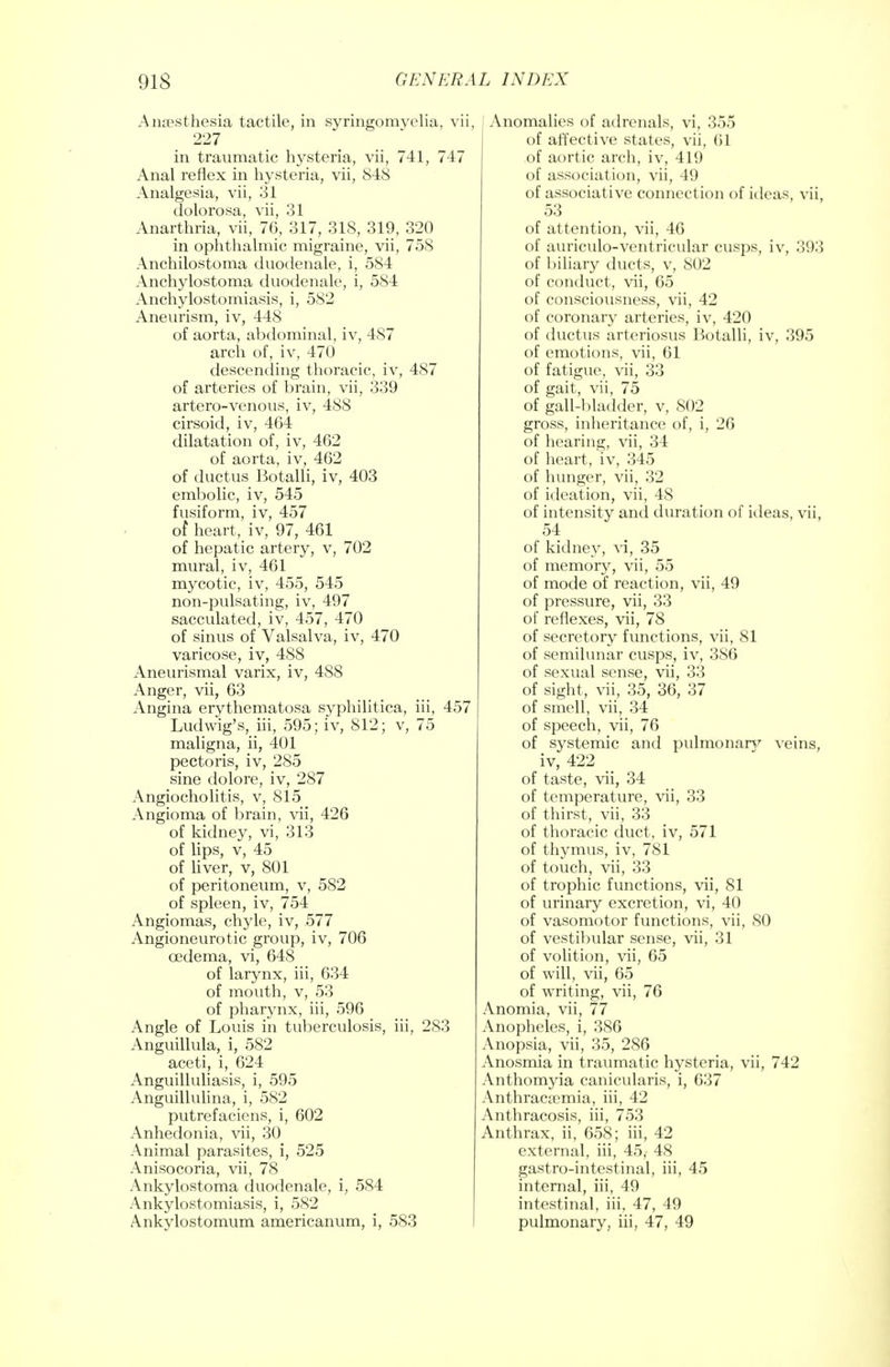 Anaesthesia tactile, in syringomyelia, vii, 227 in traumatic hysteria, vii, 741, 747 Anal reflex in hysteria, vii, 848 Analgesia, vii, 31 dolorosa, vii, 31 Anarthria, vii, 76, 317, 318, 319, 320 in ophthalmic migraine, vii, 758 Anchilostoma duodenale, i, 584 Anchylostoma duodenale, i, 584 Anchylostomiasis, i, 582 Aneurism, iv, 448 of aorta, abdominal, iv, 487 arch of, iv, 470 descending thoracic, iv, 487 of arteries of brain, vii, 339 artero-venous, iv, 488 cirsoid, iv, 464 dilatation of, iv, 462 of aorta, iv, 462 of ductus Botalli, iv, 403 embolic, iv, 545 fusiform, iv, 457 of heart, iv, 97, 461 of hepatic artery, v, 702 mural, iv, 461 mycotic, iv, 455, 545 non-pulsating, iv, 497 sacculated, iv, 457, 470 of sinus of Valsalva, iv, 470 varicose, iv, 488 Aneurismal varix, iv, 488 Anger, vii, 63 Angina erythematosa syphilitica, iii, 457 Ludwig's, iii, 595; iv, 812; v, 75 maligna, ii, 401 pectoris, iv, 285 sine dolore, iv, 287 Angiocholitis, v, 815 Angioma of brain, vii, 426 of kidney, vi, 313 of lips, v, 45 of liver, v, 801 of peritoneum, v, 582 of spleen, iv, 754 Angiomas, chyle, iv, 577 Angioneurotic group, iv, 706 oedema, vi, 648 of larynx, iii, 634 of mouth, v, 53 of pharynx, iii, 596 Angle of Louis in tuberculosis, iii, 283 Anguillula, i, 582 aceti, i, 624 Anguilluliasis, i, 595 Anguillulina, i, 582 putrefaciens, i, 602 Anhedonia, vii, 30 Animal parasites, i, 525 Anisocoria, vii, 78 Ankylostoma duodenale, i, 584 Ankylostomiasis, i, 582 Ankylostomum americanum, i, 583 Anomalies of adrenals, vi, 355 of affective states, vii, 61 of aortic arch, iv, 41!) of association, vii, 49 of associative connection of ideas, vii, 53 of attention, vii, 46 of auriculo-ventricular cusps, iv, 393 of biliary ducts, v, 802 of conduct, vii, 65 of consciousness, vii, 42 of coronary arteries, iv, 420 of ductus arteriosus Botalli, iv, 395 of emotions, vii, 61 of fatigue, vii, 33 of gait, vii, 75 of gall-bladder, v, 802 gross, inheritance of, i, 26 of hearing, vii, 34 of heart, iv, 345 of hunger, vii, 32 of ideation, vii, 48 of intensity and duration of ideas, vii, 54 of kidney, vi, 35 of memory, vii, 55 of mode of reaction, vii, 49 of pressure, vii, 33 of reflexes, vii, 78 of secretory functions, vii, 81 of semilunar cusps, iv, 386 of sexual sense, vii, 33 of sight, vii, 35, 36, 37 of smell, vii, 34 of speech, vii, 76 of systemic and pulmonarv veins, iv, 422 of taste, vii, 34 of temperature, vii, 33 of thirst, vii, 33 of thoracic duct, iv, 571 of thymus, iv, 781 of touch, vii, 33 of trophic functions, vii, 81 of urinary excretion, vi, 40 of vasomotor functions, vii, 80 of vestibular sense, vii, 31 of volition, vii, 65 of will, vii, 65 of writing, vii, 76 Anomia, vii, 77 Anopheles, i, 386 Anopsia, vii, 35, 286 Anosmia in traumatic hysteria, vii, 742 Anthomyia canicularis, i, 637 Anthracscmia, iii, 42 Anthracosis, iii, 753 Anthrax, ii, 658; iii, 42 external, iii, 45, 48 gastro-intestinal, iii, 45 internal, iii, 49 intestinal, iii, 47, 49 pulmonary, iii, 47, 49