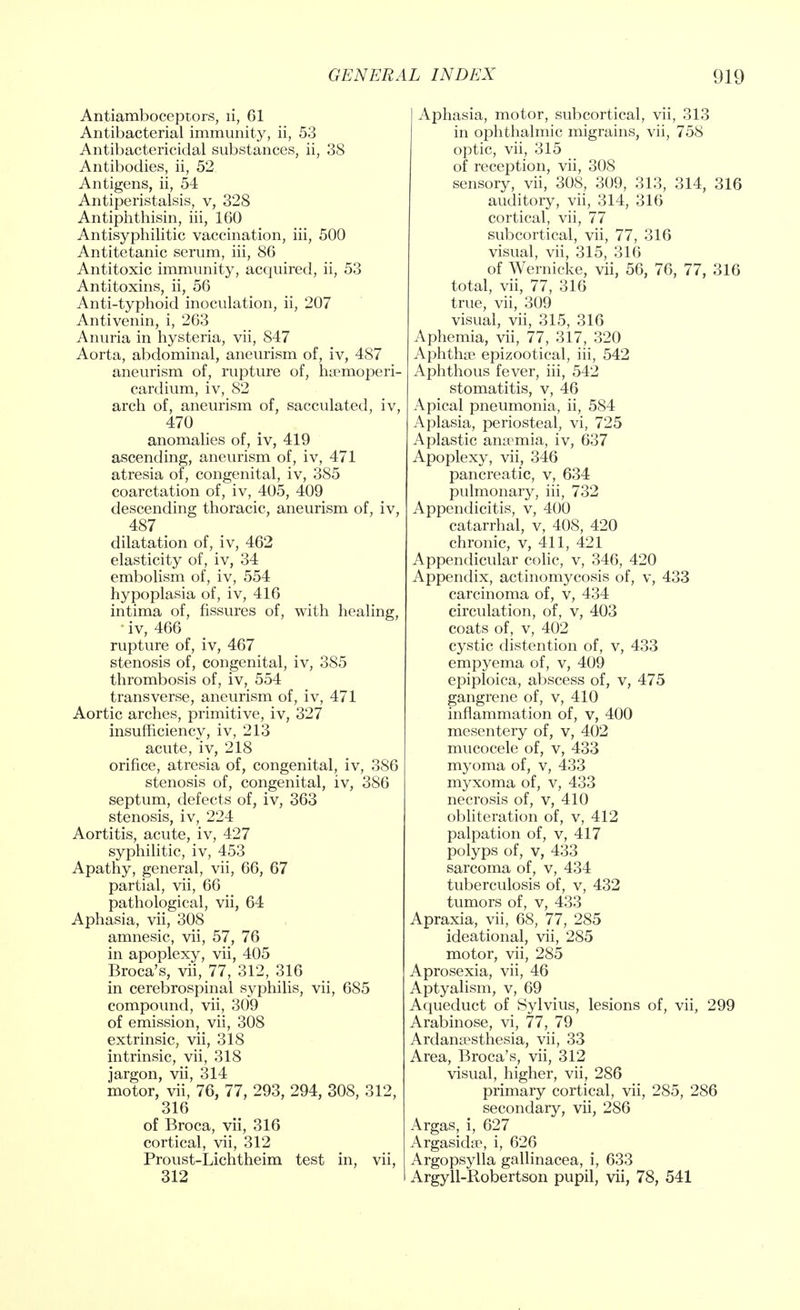Antiamboceptors, ii, 61 Antibacterial immunity, ii, 53 Antibactericidal substances, ii, 38 Antibodies, ii, 52 Antigens, ii, 54 Antiperistalsis, v, 328 Antiphthisin, iii, 160 Antisyphilitic vaccination, iii, 500 Antitetanic serum, iii, 86 Antitoxic immunity, acquired, ii, 53 Antitoxins, ii, 56 Anti-typhoid inoculation, ii, 207 Antivenin, i, 263 Anuria in hysteria, vii, S47 Aorta, abdominal, aneurism of, iv, 487 aneurism of, rupture of, hsemoperi- cardium, iv, 82 arch of, aneurism of, sacculated, iv, 470 anomalies of, iv, 419 ascending, aneurism of, iv, 471 atresia of, congenital, iv, 3S5 coarctation of, iv, 405, 409 descending thoracic, aneurism of, iv, 487 dilatation of, iv, 462 elasticity of, iv, 34 embolism of, iv, 554 hypoplasia of, iv, 416 intima of, fissures of, with healing, ' iv, 466 rupture of, iv, 467 stenosis of, congenital, iv, 385 thrombosis of, iv, 554 transverse, aneurism of, iv, 471 Aortic arches, primitive, iv, 327 insufficiency, iv, 213 acute, iv, 218 orifice, atresia of, congenital, iv, 386 stenosis of, congenital, iv, 386 septum, defects of, iv, 363 stenosis, iv, 224 Aortitis, acute, iv, 427 syphilitic, iv, 453 Apathy, general, vii, 66, 67 partial, vii, 66 pathological, vii, 64 Aphasia, vii, 308 amnesic, vii, 57, 76 in apoplexy, vii, 405 Broca's, vii, 77, 312, 316 in cerebrospinal syphilis, vii, 685 compound, vii, 309 of emission, vii, 308 extrinsic, vii, 318 intrinsic, vii, 318 jargon, vii, 314 motor, vii, 76, 77, 293, 294, 308, 312, 316 of Broca, vii, 316 cortical, vii, 312 Proust-Lichtheim test in, vii, 312 Aphasia, motor, subcortical, vii, 313 in ophthalmic migrains, vii, 758 optic, vii, 315 of reception, vii, 308 sensory, vii, 308, 309, 313, 314, 316 auditory, vii, 314, 316 cortical, vii, 77 subcortical, vii, 77, 316 visual, vii, 315, 316 of Wernicke, vii, 56, 76, 77, 316 total, vii, 77, 316 true, vii, 309 visual, vii, 315, 316 Aphemia, vii, 77, 317, 320 Aphtha? epizootical, iii, 542 Aphthous fever, iii, 542 stomatitis, v, 46 Apical pneumonia, ii, 584 Aplasia, periosteal, vi, 725 Aplastic anaemia, iv, 637 Apoplexy, vii, 346 pancreatic, v, 634 pulmonary, iii, 732 Appendicitis, v, 400 catarrhal, v, 408, 420 chronic, v, 411, 421 Appendicular colic, v, 346, 420 Appendix, actinomycosis of, v, 433 carcinoma of, v, 434 circulation, of, v, 403 coats of, v, 402 cystic distention of, v, 433 empyema of, v, 409 epiploica, abscess of, v, 475 gangrene of, v, 410 inflammation of, v, 400 mesentery of, v, 402 mucocele of, v, 433 myoma of, v, 433 myxoma of, v, 433 necrosis of, v, 410 obliteration of, v, 412 palpation of, v, 417 polyps of, v, 433 sarcoma of, v, 434 tuberculosis of, v, 432 tumors of, v, 433 Apraxia, vii, 68, 77, 285 ideational, vii, 285 motor, vii, 285 Aprosexia, vii, 46 Aptyalism, v, 69 Aqueduct of Sylvius, lesions of, vii, 299 Arabinose, vi, 77, 79 Ardansosthesia, vii, 33 Area, Broca's, vii, 312 visual, higher, vii, 286 primary cortical, vii, 285, 286 secondary, vii, 286 Argas, i, 627 Argasidae, i, 626 Argopsylla gallinacea, i, 633 Argyll-Robertson pupil, vii, 78, 541