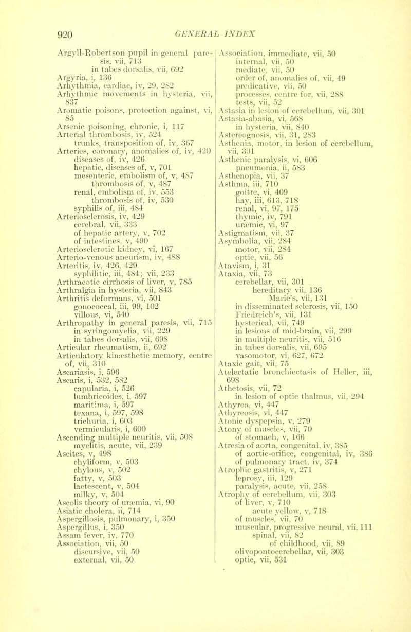 Argyll-Robertson pupil in general pare- sis, vii, 713 in tabes dorsalis, vii, 092 Argyria, i, 13G Arhythmia, cardiac, iv, 29, 282 Arhvthmic movements in hysteria, vii, 837 Aromatic poisons, protection against, vi, 85 Arsenic poisoning, chronic, i, 117 Arterial thrombosis, iv, 524 trunks, transposition of, iv, 3G7 Arteries, coronar}^ anomalies of, iv, 420 diseases of, iv, 426 hepatic, diseases of, v, 701 mesenteric, embolism of, v, 487 thrombosis of, v, 487 renal, embolism of, iv, 553 thrombosis of, iv, 530 syphilis of, iii, 484 Arteriosclerosis, iv, 429 cerebral, vii, 333 of hepatic artery, v, 702 of intestines, v, 490 Arteriosclerotic kidney, vi, 167 Arterio-venous aneurism, iv, 488 Arteritis, iv, 426, 429 syphilitic, iii, 4S4; vii, 233 Arthracotic cirrhosis of liver, v, 785 Arthralgia in hysteria, vii, 843 Arthritis deformans, vi, 501 gonococcal, iii, 99, 102 villous, vi, 540 Arthropathy in general paresis, vii, 715 in syringomyelia, vii, 229 in tabes dorsalis, vii, 698 Articular rheumatism, ii, 692 Articulator kinesthetic memory, centre of, vii, 310 Ascariasis, i, 596 Ascaris, i, 532, 582 capularia, i, 526 lumbricoides, i, 597 maritima, i, 597 texana, i, 597, 598 trichuria, i, 603 vermicularis, i, 600 Ascending multiple neuritis, vii, 508 myelitis, acute, vii, 239 Ascites, v, 498 chyliform, v, 503 chylous, v, 502 fatty, v, 503 lactescent, v, 504 milky, v, 504 Ascolis theory of uraemia, vi, 90 Asiatic cholera, ii, 714 Aspergillosis, pulmonary, i, 350 Aspergillus, i, 350 Assam fever, iv, 770 Association, vii, 50 discursive, vii, 50 external, vii, 50 Association, immediate, vii, 50 internal, vii. 50 mediate, vii, 50 order of, anomalies of, vii, 49 predicative, vii, 50 processes, centre for, vii, 2SS tests, vii, 52 Astasia in lesion of cerebellum, yii. 301 Astasia-abasia, vi, 568 in hysteria, vii, 840 Astereognosis, vii, 31, 2S3 Asthenia, motor, in lesion of cerebellum, vii, 301 Asthenic paralysis, vi, 606 pneumonia, ii, 583 Asthenopia, vii, 37 Asthma, iii, 710 goitre, vi, 409 hay, iii, 613, 718 renal, vi, 97, 175 thymic, iv, 791 uremic, vi, 97 Astigmatism, vii, 37 Asymbolia, vii, 284 motor, vii, 284 optic, vii, 56 Atavism, i, 31 Ataxia, vii, 73 cerebellar, vii, 301 hereditary vii, 136 Marie's, vii, 131 in disseminated sclerosis, vii, 150 Friedreich's, vii, 131 hysterical, vii, 749 in lesions of mid-brain, vii. 299 in multiple neuritis, vii, 516 in tabes dorsalis, vii, 695 vasomotor, vi, 627, 672 Ataxic gait, vii, 75 Atelectatic bronchiectasis of Heller, iii, 698 Athetosis, vii, 72 in lesion of optic thalmus, vii, 294 Athyrea, vi, 447 Athyreosis, vi, 447 Atonic dyspepsia, v, 279 Atony of muscles, vii, 70 of stomach, v, 166 Atresia of aorta, congenital. iv, 3S5 of aortic-orifice, congenital, iv, 386 of pulmonary tract, iv, 374 Atrophic gastritis, v, 271 leprosy, iii, 129 paralysis, acute, vii, 258 Atrophy of cerebellum, vii, 303 of liver, v, 710 acute yellow, v, 718 of muscles, vii, 70 muscular, progressive neural, vii, 111 spinal, vii, 82 of childhood, vii, 89 olivopontocerebellar, vii, 303 optic, vii, 531