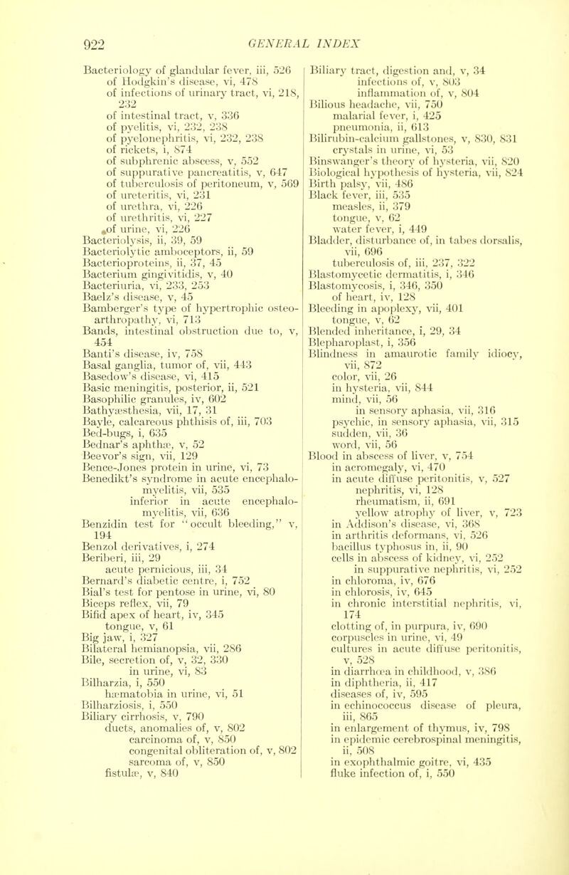 Bacteriology of glandular fever, iii, 526 of Hodgkin's disease, vi, 478 of infections of urinary tract, vi, 218, 232 of intestinal tract, v, 336 of pyelitis, vi, 232, 238 of pyelonephritis, vi, 232, 238 of rickets, i, 874 of subphrenic abscess, v, 552 of suppurative pancreatitis, v, 647 of tuberculosis of peritoneum, v, 569 of ureteritis, vi, 231 of urethra, vi, 226 of urethritis, vi, 227 #of urine, vi, 226 Bacteriolysis, ii, 39, 59 Bacteriolytic amboceptors, ii, 59 Bacterioproteins, ii, 37, 45 Bacterium gingivitidis, v, 40 Bacteriuria, vi, 233, 253 Baelz's disease, v, 45 Bamberger's type of hypertrophic osteo- arthropathy, vi, 713 Bands, intestinal obstruction due to, v, 454 Banti's disease, iv, 758 Basal ganglia, tumor of, vii, 443 Basedow's disease, vi, 415 Basic meningitis, posterior, ii, 521 Basophilic granules, iv, 602 Bathyuesthesia, vii, 17, 31 Bayle, calcareous phthisis of, iii, 703 Bed-bugs, i, 635 Bednar's aphtha^, v, 52 Beevor's sign, vii, 129 Bence-Jones protein in urine, vi, 73 Benedikt's syndrome in acute encephalo- j myelitis, vii, 535 inferior in acute encephalo- myelitis, vii, 636 Benzidin test for occult bleeding, v, 194 Benzol derivatives, i, 274 Beriberi, iii, 29 acute pernicious, iii, 34 Bernard's diabetic centre, i, 752 Bial's test for pentose in urine, vi, 80 Biceps reflex, vii, 79 Bifid apex of heart, iv, 345 tongue, v, 61 Big jaw, i, 327 Bilateral hemianopsia, vii, 286 Bile, secretion of, v, 32, 330 in urine, vi, 83 Bilharzia, i, 550 ha?matobia in urine, vi, 51 Bilharziosis, i, 550 Biliary cirrhosis, v, 790 ducts, anomalies of, v, 802 carcinoma of, v, 850 congenital obliteration of, v, 802 sarcoma of, v, 850 fistula*, v, 840 Biliary tract, digestion and, v, 34 infections of, v, 803 inflammation of, v, 804 Bilious headache, vii, 750 malarial fever, i, 425 pneumonia, ii, (113 Bilirubin-calcium gallstones, v, 830, 831 crystals in urine, vi, 53 Binswanger's theory of hysteria, vii. 820 Biological hypothesis of hysteria, vii, 824 Birth palsy, vii, 486 Black fever, iii, 535 measles, ii, 379 tongue, v, 62 water fever, i, 449 Bladder, disturbance of, in tabes dorsalis, vii, 696 tuberculosis of, iii, 237, 322 Blastomycetic dermatitis, i, 346 Blastomycosis, i, 346, 350 of heart, iv, 128 Bleeding in apoplexy, vii, 401 tongue, v, 62 Blended inheritance, i, 29, 34 Blepharoplast, i, 356 Blindness in amaurotic familv idiocv, vii, 872 color, vii, 26 in hysteria, vii, 844 mind, vii, 56 in sensory aphasia, vii, 316 psychic, in sensory aphasia, vii, 315 sudden, vii, 36 word, vii, 56 Blood in abscess of liver, v, 754 in acromegaly, vi, 470 in acute diffuse peritonitis, v, 527 nephritis, vi, 128 rheumatism, ii, 691 yellow atrophy of liver, v, 723 in Addison's disease, vi, 368 in arthritis deformans, vi, 526 bacillus typhosus in, ii, 90 cells in abscess of kidney, vi, 252 in suppurative nephritis, vi, 252 in chloroma, iv, 676 in chlorosis, iv, 645 in chronic interstitial nephritis, vi, 174 clotting of, in purpura, iv, 690 corpuscles in urine, vi, 49 cultures in acute diffuse peritonitis, v, 528 in diarrhcea in childhood, v, 3X6 in diphtheria, ii, 417 diseases of, iv, 595 in echinococcus disease of pleura, iii, 865 in enlargement of thymus, iv, 798 in epidemic cerebrospinal meningitis, ii, 508 in exophthalmic goitre, vi, 435 fluke infection of, i, 550