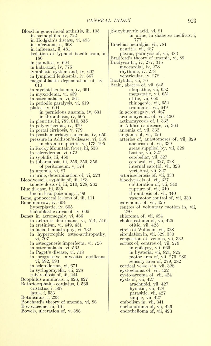 Blood in gonorrho?al arthritis, iii, 105 in haemophilia, iv, 722 in Hodgkin's disease, vi, 493 in infections, ii, 668 in influenza, ii, 481 isolation of typhoid bacilli from, ii, 186 in jaundice, v, 694 in kala-azar, iv, 776 lymphatic system and, iv, 607 in lymphoid leukaemia, iv, 667 megaloblastic degeneration of, iv, 610 in myeloid leukaemia, iv, 661 in myxoedema, vi, 459 in osteomalacia, vi, 564 in periodic paralysis, vi, 619 plates, iv, 604 in pernicious anaemia, iv, 631 in thrombosis, iv, 505 in pleuritis, iii, 789, 810, 835 in polycythemia, iv, 679 in portal cirrhosis, v, 779 in posthemorrhagic anaemia, iv, 650 pressure in Addison's disease, vi, 368 in chronic nephritis, vi, 173, 195 in Rocky Mountain fever, iii, 538 in scleroderma, vi, 672 in syphilis, iii, 450 in tuberculosis, iii, 256, 259, 356 of peritoneum, v, 574 in uraemia, vi, 87 in urine, determination of, vi, 223 Bloodvessels, syphilis of, iii, 483 tuberculosis of, iii, 210, 228, 262 Blue disease, iii, 535 line in lead poisoning, i, 99 Bone, gonococcal lesions of, iii, 111 Bone-marrow, iv, 604 hyperplastic, iv, 605 leukoblastic areas of, iv, 605 Bones in acromegaly, vi, 466 in arthritis deformans, vi, 514, 516 in cretinism, vi, 449, 451 in facial hemiatrophy, vi, 732 in hypertrophic osteo-arthropathy, vi, 707 in osteogenesis imperfecta, vi, 726 in osteomalacia, vi, 562 in Paget's disease, vi, 718 in progressive myositis ossificans, vi, 592, 593 in scleroderma, vi, 671 in syringomyelia, vii, 228 tuberculosis of, iii, 244 Boophilus annulatus, i, 626, 627 Bothriocephalus cordatus, i, 569 cristatus, i, 567 latus, i, 533 Botulismus, i, 233 Bouchard's theory of uraemia, vi, 88 Bovovaccine, iii, 161 Bowels, ulceration of, v, 388 /?-oxybutyric acid, vi, 81 in urine, in diabetes mellitus, i, 777 Brachial neuralgia, vii, 781 neuritis, vii, 487 plexus, paralysis of, vii, 483 Bradford's theory of uremia, vi, 89 Bradycardia, iv, 277, 315 myocardial, iv, 278 rhythmic, iv, 278 ventricular, iv, 278 Bradylalia, vii, 76 Brain, abscess of, vii, 645 idiopathic, vii, 652 metastatic, vii, 651 otitic, vii, 650 rhinogenic, vii, 652 traumatic, vii, 649 in acromegaly, vi, 467 actinomycoma of, vii, 430 actinomycosis of, i, 332 in Addison's disease, vi, 364 anaemia of, vii, 332 angioma of, vii, 426 arteries of, anastomoses of, vii, 329 aneurism of, vii, 339 areas supplied by, vii, 328 basilar, vii, 327 cerebellar, vii, 327 cerebral, vii, 327, 328 internal carotid, vii, 328 vertebral, vii, 327 arteriosclerosis of, vii, 333 bloodvessels of, vii, 327 obliteration of, vii, 340 rupture of, vii, 340 thrombosis of, vii, 340 vasomotor control of, vii, 330 carcinoma of, vii, 425 centres of voluntary motion in, vii, 280 chloroma of, vii, 424 cholesteatoma of, vii, 425 otitic, vii, 425 circle of Willis in, vii, 328 circulation in, vii, 329, 330 congestion of, venous, vii, 332 cortex of, centres of, vii, 279 in epilepsy, vii, 669 in hysteria, vii, 821, 825 motor area of, vii, 279, 280 sensory area of, 279, 282 cortical vessels in, vii, 328 cystoglioma of, vii, 422 cystosarcoma of, vii, 424 cysts of, vii, 427 arachnoid, vii, 427 hydatid, vii, 428 parasitic, vii, 427 simple, vii, 427 embolism in, vii, 341 enchondroma of, vii, 426 endothelioma of, vii, 423