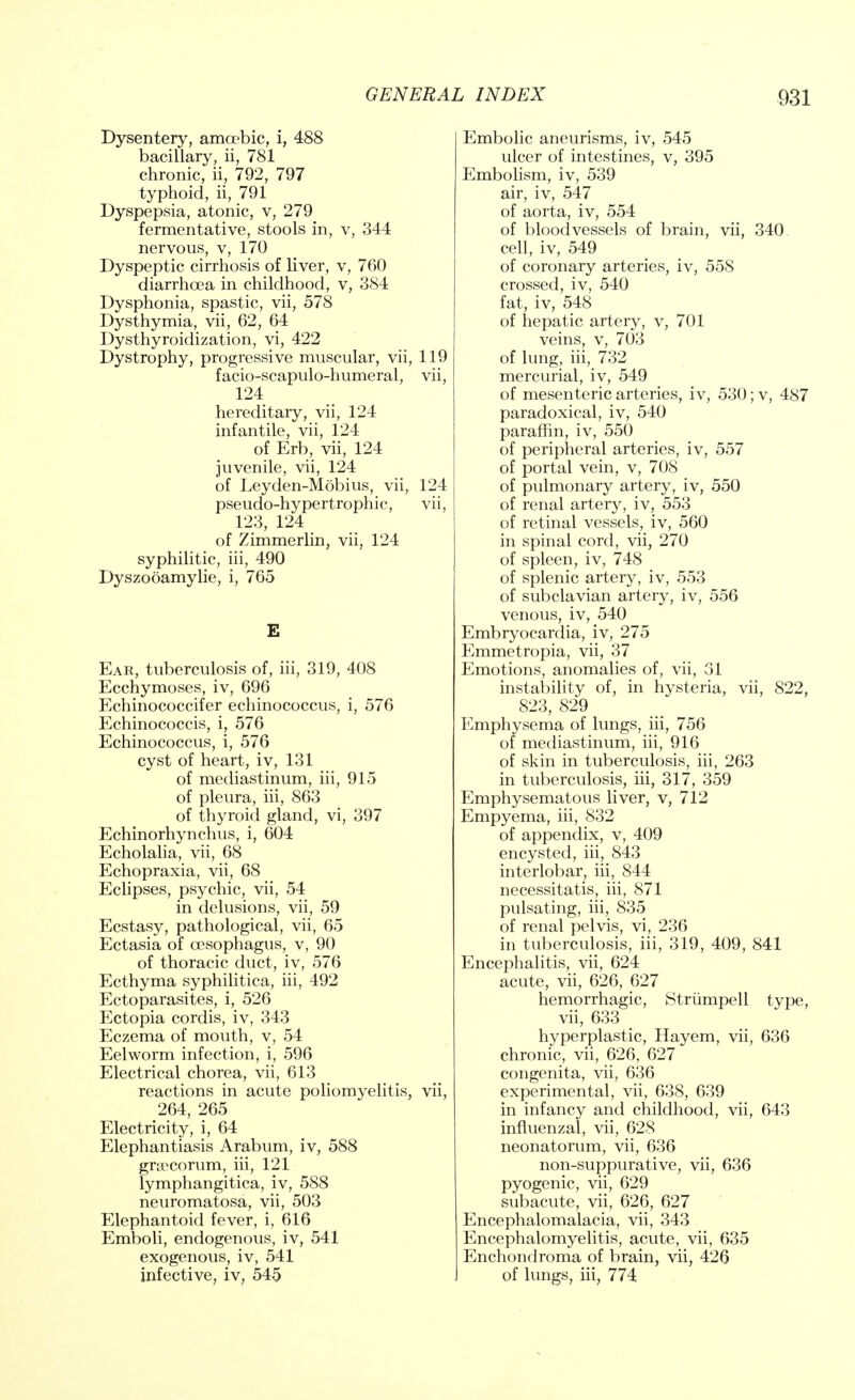 Dysentery, amoebic, i, 488 bacillary, ii, 781 chronic, ii, 792, 797 typhoid, ii, 791 Dyspepsia, atonic, v, 279 fermentative, stools in, v, 344 nervous, v, 170 Dyspeptic cirrhosis of liver, v, 760 diarrhoea in childhood, v, 384 Dysphonia, spastic, vii, 578 Dysthymia, vii, 62, 64 Dysthyroidization, vi, 422 Dystrophy, progressive muscular, vii, 119 facio-scapulo-humeral, vii, 124 hereditary, vii, 124 infantile, vii, 124 of Erb, vii, 124 juvenile, vii, 124 of Leyden-Mobius, vii, 124 pseudo-hypertrophic, vii, 123, 124 of Zimmerlin, vii, 124 syphilitic, iii, 490 Dyszooamylie, i, 765 E Ear, tuberculosis of, iii, 319, 408 Ecchymoses, iv, 696 Echinococcifer echinococcus, i, 576 Echinococcis, i, 576 Echinococcus, i, 576 cyst of heart, iv, 131 of mediastinum, iii, 915 of pleura, iii, 863 of thyroid gland, vi, 397 Echinorhynchus, i, 604 Echolalia, vii, 68 Echopraxia, vii, 68 Eclipses, psychic, vii, 54 in delusions, vii, 59 Ecstasy, pathological, vii, 65 Ectasia of oesophagus, v, 90 of thoracic duct, iv, 576 Ecthyma syphilitica, iii, 492 Ectoparasites, i, 526 Ectopia cordis, iv, 343 Eczema of mouth, v, 54 Eelworm infection, i, 596 Electrical chorea, vii, 613 reactions in acute poliomyelitis, vii, 264, 265 Electricity, i, 64 Elephantiasis Arabum, iv, 588 gnccorum, iii, 121 lymphangitica, iv, 588 neuromatosa, vii, 503 Elephantoid fever, i, 616 Emboli, endogenous, iv, 541 exogenous, iv, 541 infective, iv, 545 Embolic aneurisms, iv, 545 ulcer of intestines, v, 395 Embolism, iv, 539 air, iv, 547 of aorta, iv, 554 of bloodvessels of brain, vii, 340 cell, iv, 549 of coronary arteries, iv, 558 crossed, iv, 540 fat, iv, 548 of hepatic artery, v, 701 veins, v, 703 of lung, iii, 732 mercurial, iv, 549 of mesenteric arteries, iv, 530; v, 487 paradoxical, iv, 540 paraffin, iv, 550 of peripheral arteries, iv, 557 of portal vein, v, 708 of pulmonary artery, iv, 550 of renal artery, iv, 553 of retinal vessels, iv, 560 in spinal cord, vii, 270 of spleen, iv, 748 of splenic artery, iv, 553 of subclavian artery, iv, 556 venous, iv, 540 Embryocardia, iv, 275 Emmetropia, vii, 37 Emotions, anomalies of, vii, 31 instability of, in hysteria, vii, 822, 823, 829 Emphysema of lungs, iii, 756 of mediastinum, iii, 916 of skin in tuberculosis, iii, 263 in tuberculosis, iii, 317, 359 Emphysematous liver, v, 712 Empyema, iii, 832 of appendix, v, 409 encysted, iii, 843 interlobar, hi, 844 necessitatis, iii, 871 pulsating, iii, 835 of renal pelvis, vi, 236 in tuberculosis, iii, 319, 409, 841 Encephalitis, vii, 624 acute, vii, 626, 627 hemorrhagic, Strumpell type, vii, 633 hyperplastic, Hayem, vii, 636 chronic, vii, 626, 627 congenita, vii, 636 experimental, vii, 638, 639 in infancy and childhood, vii, 643 influenzal, vii, 628 neonatorum, vii, 636 non-suppurative, vii, 636 pyogenic, vii, 629 subacute, vii, 626, 627 Encephalomalacia, vii, 343 Encephalomyelitis, acute, vii, 635 Enchondroma of brain, vii, 426 of lungs, iii, 774