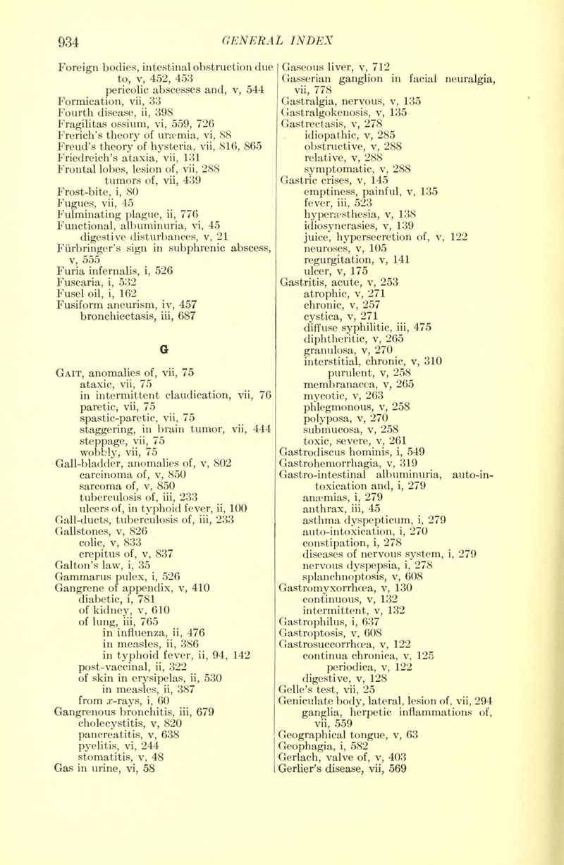 Foreign bodies, intestinal obstruction due to, v, 452, 453 pericolic abscesses and, v, 544 Formication, vii, 33 Fourth disease, ii, 398 Fragilitas ossium, vi, 559, 726 French's theory of uraemia, vi, 88 Freud's theory of hysteria, vii, 816, 865 Friedreich's ataxia, vii, 131 Frontal lobes, lesion of, vii, 288 tumors of, vii, 439 Frost-bite, i, 80 Fugues, vii, 45 Fulminating plague, ii, 776 Functional, albuminuria, vi, 45 digestive disturbances, v, 21 Furbringer's sign in subphrenic abscess, v, 555 Furia infernalis, i, 526 Fuscaria, i, 532 Fusel oil, i, 162 Fusiform aneurism, iv, 457 bronchiectasis, hi, 687 G Gait, anomalies of, vii, 75 ataxic, vii, 75 in intermittent claudication, vii, 76 paretic, vii, 75 spastic-paretic, vii, 75 staggering, in brain tumor, vii, 444 steppage, vii, 75 woDbly, vii, 75 Gall-bladder, anomalies of, v, 802 carcinoma of, v, 850 sarcoma of, v, 850 tuberculosis of, hi, 233 ulcers of, in typhoid fever, ii, 100 Gall-ducts, tuberculosis of, hi, 233 Gallstones, v, 826 colic, v, 833 crepitus of, v, 837 Galton's law, i, 35 Gammarus pulex, i, 526 Gangrene of appendix, v, 410 diabetic, i, 781 of kidney, v, 610 of lung, iii, 765 in influenza, ii, 476 in measles, ii, 386 in typhoid fever, ii, 94, 142 post-vaccinal, ii, 322 of skin in erysipelas, ii, 530 in measles, ii, 387 from x-rays, i, 60 Gangrenous bronchitis, iii, 679 cholecystitis, v, 820 pancreatitis, v, 638 pyelitis, vi, 244 stomatitis, v, 48 Gas in urine, vi, 58 Gaseous liver, v, 712 Gasserian ganglion in facial neuralgia, vii, 778 Gastralgia, nervous, v, 135 Gastralgokenosis, v, 135 Gastrectasis, v, 278 idiopathic, v, 285 obstructive, v, 288 relative, v, 288 symptomatic, v, 288 Gastric crises, v, 145 emptiness, painful, v, 135 fever, iii, 523 hyperesthesia, v, 138 idiosyncrasies, v, 139 juice, hypersecretion of, v, 122 neuroses, v, 105 regurgitation, v, 141 ulcer, v, 175 Gastritis, acute, v, 253 atrophic, v, 271 chronic, v, 257 cystica, v, 271 diffuse syphilitic, iii, 475 diphtheritic, v, 265 granulosa, v, 270 interstitial, chronic, v, 310 purulent, v, 258 membranacea, v, 265 mycotic, v, 263 phlegmonous, v, 258 polyposa, v, 270 submucosa, v, 258 toxic, severe, v, 261 Gastrodiscus hominis, i, 549 Gastrohemorrhagia, v, 319 Gastro-intestinal albuminuria, auto-in- toxication and, i, 279 anaemias, i, 279 anthrax, iii, 45 asthma dyspepticum, i, 279 auto-intoxication, i, 270 constipation, i, 278 diseases of nervous system, i, 279 nervous dyspepsia, i, 278 splanchnoptosis, v, 608 Gastromyxorrhoea, v, 130 continuous, v, 132 intermittent, v, 132 Gastrophilus, i, 637 Gastroptosis, v, 608 Gastrosuccorrhoea, v, 122 continua chronica, v, 125 periodica, v, 122 digestive, v, 128 Gelle's test, vii, 25 Geniculate body, lateral, lesion of, vii, 294 ganglia, herpetic inflammations of, vii, 559 Geographical tongue, v, 63 Geophagia, i, 582 Gerlach, valve of, v, 403 Gerlier's disease, vii, 569