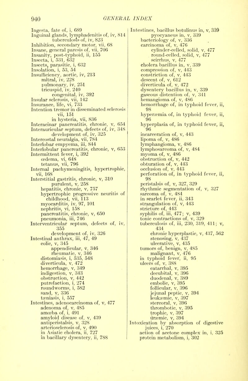 Ingesta, fate of, i, 689 Inguinal glands, lymphadenitis of, iv, 814 tuberculosis of, iv, 823 Inhibition, secondary motor, vii, 68 Insane, general paresis of, vii, 706 Insanity, post-typhoid, ii, 155 Insecta, i, 531, 632 Insects, parasitic, i, 632 Insolation, i, 53, 54 Insufficiency, aortic, iv, 213 mitral, iv, 228 pulmonary, iv, 251 tricuspid, iv, 240 congenital, iv, 392 Insular sclerosis, vii, 142 Insurance, life, vi, 733 Intention tremor in disseminated sclerosis vii, 151 in hysteria, vii, 836 Interacinar pancreatitis, chronic, v, 654 Interauricular septum, defects of, iv, 348 development of, iv, 325 Intercostal neuralgia, vii, 784 Interlobar empyema, iii, 844 Interlobular pancreatitis, chronic, v, 653 Intermittent fever, i, 392 oedema, vi, 648 tetanus, vii, 796 Internal pachymeningitis, hypertrophic, vii, 168 Interstitial gastritis, chronic, v, 310 purulent, v, 258 hepatitis, chronic, v, 757 hypertrophic progressive neuritis of childhood, vii, 113 myocarditis, iv, 97, 101 nephritis, vi, 158 pancreatitis, chronic, v, 650 pneumonia, iii, 746 Interventricular septum, defects of, iv, 355 development of, iv, 326 Intestinal anthrax, iii, 47, 49 colic, v, 345 appendicular, v, 346 rheumatic, v, 346 distomiasis, i, 535, 548 diverticula, v, 472 hemorrhage, v, 349 indigestion, v, 343 obstruction, v, 442 putrefaction, i, 274 roundworms, i, 582 sand, y, 336 taeniasis, i, 557 Intestines, adenocarcinoma of, v, 477 adenoma of, v, 485 amceba of, i, 491 amyloid disease of, v, 439 antiperistalsis, v, 328 arteriosclerosis of, v, 490 in Asiatic cholera, ii, 727 in bacillary dysentery, ii, 788 Intestines, bacillus botulinus in, v, 339 pyocyaneus in, v, 339 bacteriology of, v, 336 carcinoma of, v, 476 cylinder-celled, solid, v, 477 round-celled, solid, v, 477 scirrhus, v, 477 cholera bacillus in, v, 339 compression of, v, 443 constriction of, v, 443 descent of, v, 612 diverticula of, v, 472 dysentery bacillus in, v, 339 gaseous distention of, v, 341 hemangioma of, v, 486 hemorrhage of, in typhoid fever, ii, 98 hyperemia of, in typhoid fever, ii, 96 hyperplasia of, in typhoid fever, ii, 96 incarceration of, v, 443 lipoma of, v, 486 lymphangioma, v, 486 lymphosarcoma of, v, 484 myoma of, v, 486 obstruction of, v, 442 obturation of, v, 443 occlusion of, v, 443 perforation of, in typhoid fever, ii, 98 peristalsis of, v, 327, 329 rhythmic segmentation of, v, 327 sarcoma of, v, 484 in scarlet fever, ii, 343 strangulation of, v, 443 stricture of, 443 syphilis of, iii, 477; v, 439 tonic contractions of, v, 329 tuberculosis of, iii, 230, 319, 411; v, 434 chronic hyperplastic, v, 437, 562 stenosing, v, 437 ulcerative, v, 435 tumors of, benign, v, 485 malignant, v, 476 in typhoid fever, ii, 95 ulcers of, v, 388 catarrhal, v, 395 decubital, v, 396 duodenal, v, 389 embolic, v, 395 follicular, v, 396 jejunal peptic, v, 394 leukemic, v, 397 stercoral, v, '396 thrombotic, v, 395 trophic, v, 397 ursemic, v, 394 Intoxication by absorption of digestive juices, i, 270 action of acetone complex in, i, 325 protein metabolism, i; 302