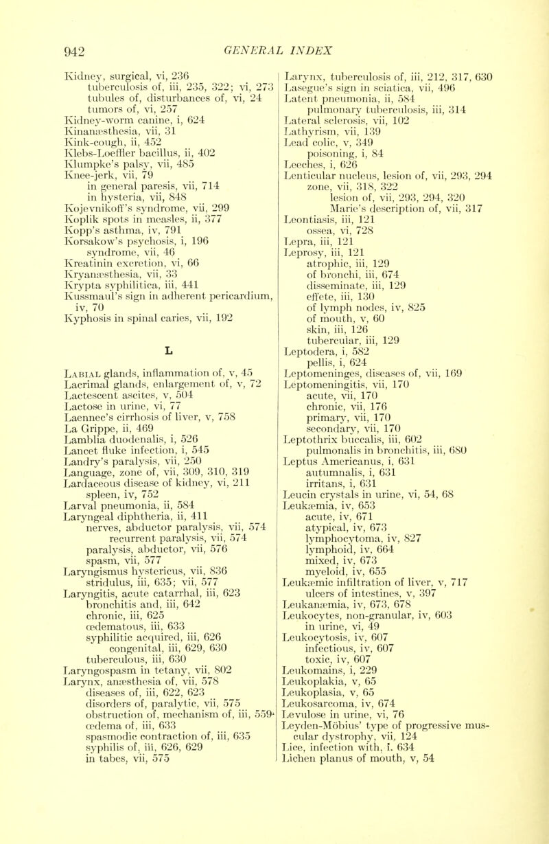 Kidney, surgical, vi, 236 tuberculosis of, iii, 235, 322; vi, 273 tubules of, disturbances of, vi, 24 tumors of, vi, 257 Kidney-worm canine, i, 624 Kinanaesthesia, vii, 31 Kink-cough, ii, 452 Klebs-Loeffler bacillus, ii, 402 Klumpke's palsy, vii, 485 Knee-jerk, vii, 79 in general paresis, vii, 714 in hysteria, vii, 848 Kojevnikoff's syndrome, vii, 299 Koplik spots in measles, ii, 377 Kopp's asthma, iv, 791 Korsakow's psychosis, i, 196 syndrome, vii, 46 Kreatinin excretion, vi, 66 Kryanaesthesia, vii, 33 Krypta syphilitica, iii, 441 Kussmaul's sign in adherent pericardium, iv, 70 Kyphosis in spinal caries, vii, 192 L Labial glands, inflammation of, v, 45 Lacrimal glands, enlargement of, v, 72 Lactescent ascites, v, 504 Lactose in urine, vi, 77 Laennec's cirrhosis of liver, v, 758 La Grippe, ii, 469 Lamblia duodenalis, i, 526 Lancet fluke infection, i, 545 Landry's paralysis, vii, 250 Language, zone of, vii, 309, 310, 319 Lardaceous disease of kidney, vi, 211 spleen, iv, 752 Larval pneumonia, ii, 584 Laryngeal diphtheria, ii, 411 nerves, abductor paralysis, vii, 574 recurrent paralysis, vii, 574 paralysis, abductor, vii, 576 spasm, vii, 577 Laryngismus hystericus, vii, 836 stridulus, iii, 635; vii, 577 Laryngitis, acute catarrhal, iii, 623 bronchitis and, iii, 642 chronic, iii, 625 cedematous, hi, 633 syphilitic acquired, iii, 626 congenital, iii, 629, 630 tuberculous, iii, 630 Laryngospasm in tetany, vii, 802 Larynx, anaesthesia of, vii, 578 diseases of, iii, 622, 623 disorders of, paralytic, vii, 575 obstruction of, mechanism of, iii, 559' oedema of, iii, 633 spasmodic contraction of, iii, 635 syphilis of, iii, 626, 629 in tabes, vii, 575 I Larynx, tuberculosis of, iii, 212, 317, 630 Lasegue's sign in sciatica, vii, 496 Latent pneumonia, ii, 584 pulmonary tuberculosis, iii, 314 Lateral sclerosis, vii, 102 Lathyrism, vii, 139 Lead colic, v, 349 poisoning, i, 84 Leeches, i, 626 Lenticular nucleus, lesion of, vii, 293, 294 zone, vii, 318, 322 lesion of, vii, 293, 294, 320 Marie's description of, vii, 317 Leontiasis, iii, 121 ossea, vi, 728 Lepra, iii, 121 Leprosy, iii, 121 atrophic, iii, 129 of bronchi, iii, 674 disseminate, iii, 129 effete, iii, 130 of lymph nodes, iv, 825 of mouth, v, 60 skin, iii, 126 tubercular, iii, 129 Leptodera, i, 582 pellis, i, 624 Leptomeninges, diseases of, vii, 169 Leptomeningitis, vii, 170 acute, vii, 170 chronic, vii, 176 primary, vii, 170 secondary, vii, 170 Leptothrix buccalis, iii, 602 pulmonalis in bronchitis, iii, 680 Leptus Americanus, i, 631 autumnalis, i, 631 irritans, i, 631 Leucin crystals in urine, vi, 54, 68 Leukaemia, iv, 653 acute, iv, 671 atypical, iv, 673 lymphocytoma, iv, 827 lymphoid, iv, 664 mixed, iv, 673 myeloid, iv, 655 Leukaemic infiltration of liver, v, 717 ulcers of intestines, v, 397 Leukanaemia, iv, 673, 678 Leukocytes, non-granular, iv, 603 in urine, vi, 49 Leukocytosis, iv, 607 infectious, iv, 607 toxic, iv, 607 Leukomains, i, 229 Leukoplakia, v, 65 Leukoplasia, v, 65 Leukosarcoma, iv, 674 Levulose in urine, vi, 76 Leyden-Mobius' type of progressive mus- cular dystrophy, vii, 124 Lice, infection with, i. 634 Lichen planus of mouth, v, 54