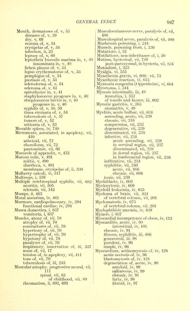 Mouth, dermatoses of, v, 53 diseases of, v, 39 dry, v, 69 eczema of, v, 54 erysipelas of, v, 54 infection, ii, 25 leprosy of, v, 60 leptothrix buccalis marima in, v, 40 innominata in, v, 40 lichen planus of, v, 54 lupus erythematosus of, v, 53 pemphigus of, v, 54 psoriasis of, v, 53 scleroderma of, v, 54 scleroma of, v, 61 spirochetes in, v, 41 staphylococcus pyogenes in, v, 40 streptococcus brevis in, v, 40 pyogenes in, v, 40 syphilis of, v, 58, 59 tinea circinata of, v, 54 tuberculosis of, v, 57 tumors of, v, 52 urticaria of, v, 53 Movable spleen, iv, 740 Movements, associated, in apoplexy, vii, 410 athetoid, vii, 72 choreiform, vii, 72 pantomimic, vii, 66 Mucocele of appendix, v, 433 Mucous colic, v, 491 colitis, v, 490 diarrhcra, v, 491 membrane, erysipelas of, ii, 530 Mulberry calculi, vi, 317 Multiceps, i, 559 Multiple cerebrospinal syphilis, vii, 682 neuritis, vii, 505 sclerosis, vii, 142 Mumps, ii, 463 Mural aneurism, iv, 461 Murmurs, cardiopulmonary, iv, 294 functional cardiac, iv, 294 Musca domestica, i, 637 vomitoria, i, 637 Muscles, atony of, vii, 70 atrophy of, vii, 70 contractures of, vii, 70 hypertony of, vii, 70 hypertrophy of, vii, 70 hypotony of, vii, 70 paralyses of, vii, 70 respiratory, innervation of, iii, 557 sense of, vii, 17 tension of, in apoplex}^ vii, 411 tone of, vii, 70 tuberculosis of, iii, 245 Muscular atrophy, progressive neural, vii, 111 spinal, vii, 82 of childhood, vii, 89 rheumatism, ii; 692; 695 Musculocutaneous nerve, paralysis of, vii, 480 Musculospiral nerve, paralysis of, vii, 480 Mushroom poisoning, i, 244 Mussels, poisoning from, i, 230 Mutations, i, 32 Mutilations, non-inheritance of, i, 20 Mutism, hysterical, vii, 749 post-paroxysmal, in hysteria, vii, 834 Mutualism, i, 525 Myalgia, vi, 555 Myasthenia gravis, vi, 606; vii, 75 Myasthenic reaction, vi, 613 Myatonia congenita (Oppenheim), vi, 604 Mycetoma, i, 344 Mycosis intestinalis, iii, 49 mucorina, i, 352 of tonsils and fauces, iii, 602 Mycotic gastritis, v, 263 stomatitis, v, 49 Myelitis, acute bulbar, vii, 634 ascending, acute, vii, 239 chronic, vii, 248 compression, vii, 233 degenerative, vii, 239 disseminated, vii, 238 infective, vii, 234 acute ascending, vii, 239 in cervical region, vii, 237 disseminated, vii, 238 in dorsal region, vii, 237 in lumbosacral region, vii, 238 infiltrative, vii, 234 syphilitic, vii, 240 acute, vii, 686 chronic, vii, 686 toxic, vii, 239 Myeloblasts, iv, 603 Myelocytosis, iv, 609 Myeloid leukaemia, iv, 655 Myeloma of brain, vii, 424 of vertebral column, vii, 201 Myelomatosis, iv, 673 of vertebral column, vii, 201 Myelophthisic anemia, iv, 639 Myiasis, i, 637 Myocardial incompetence of obese, iv, 112 Myocarditis, acute, iv, 90 interstitial, iv, 101 chronic, iv, 91 fibrous, syphilitic, iii, 486 gonococcal, iii, 98 purulent, iv, 96 simple, iv, 96 Myocardium, actinomycosis of, iv, 128 acute necrosis of, iv, 96 blastomycosis of, iv, 128 degeneration of, acute, iv, 90 amyloid, iv, 99 calcareous, iv, 99 chronic, iv, 91 fatty, iv, 98 fibroid, iv, 97