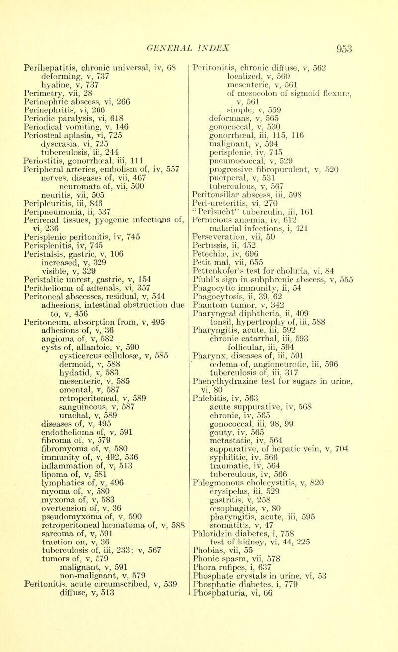 Perihepatitis, chronic universal, iv, 68 deforming, v, 737 hyaline, v, 737 Perimetry, vii, 28 Perinephric abscess, vi, 266 Perinephritis, vi, 266 Periodic paralysis, vi, 618 Periodical vomiting, v, 146 Periosteal aplasia, vi, 725 dyscrasia, vi, 725 tuberculosis, hi, 244 Periostitis, gonorrhoea!, hi, 111 Peripheral arteries, embolism of, iv, 557 nerves, diseases of, vii, 467 neuromata of, vii, 500 neuritis, vii, 505 Peripleuritis, hi, 846 Peripneumonia, ii, 537 Perirenal tissues, pyogenic infections of, vi, 236 Perisplenic peritonitis, iv, 745 Perisplenitis, iv, 745 Peristalsis, gastric, v, 106 increased, v, 329 visible, v, 329 Peristaltic unrest, gastric, v, 154 Perithelioma of adrenals, vi, 357 Peritoneal abscesses, residual, v, 544 adhesions, intestinal obstruction due to, v, 456 Peritoneum, absorption from, v, 495 adhesions of, v, 36 angioma of, v, 582 cysts of, allantoic, v, 590 cysticercus cellulosse, v, 585 dermoid, v, 588 hydatid, v, 583 mesenteric, v, 585 omental, v, 587 retroperitoneal, v, 589 sanguineous, v, 587 urachal, v, 589 diseases of, v, 495 endothelioma of, v, 591 fibroma of, v, 579 fibromyoma of, v, 580 immunity of, v, 492, 536 inflammation of, v, 513 lipoma of, v, 581 lymphatics of, v, 496 myoma of, v, 580 myxoma of, v, 583 overtension of, v, 36 pseudomyxoma of, v, 590 retroperitoneal haematoma of, v, 588 sarcoma of, v, 591 traction on, v, 36 tuberculosis of, iii, 233; v, 567 tumors of, v, 579 malignant, v, 591 non-malignant, v, 579 Peritonitis, acute circumscribed, v, 539 diffuse, v, 513 Peritonitis, chronic diffuse, v, 562 localized, v, 560 mesenteric, v, 561 of mesocolon of sigmoid flexure, v, 561 simple, v, 559 deformans, v, 565 gonococcal, v, 530 gonorrhoea!, iii, 115, 116 malignant, v, 594 perisplenic, iv, 745 pneumococcal, v, 529 progressive fibropurulent, v, 520 puerperal, v, 531 tuberculous, v, 567 Peritonsillar abscess, iii, 598 Peri-ureteritis, vi, 270 Perlsucht tuberculin, iii, 161 Pernicious anaemia, iv, 612 malarial infections, i, 421 Perseveration, vii, 50 Pertussis, ii, 452 Petechia?, iv, 696 Petit mal, vii, 655 Pettenkofer's test for choluria, vi, 84 Pfuhl's sign in subphrenic abscess, v, 555 Phagocytic immunity, ii, 54 Phagocytosis, ii, 39, 62 Phantom tumor, v, 342 Pharyngeal diphtheria, ii, 409 tonsil, hypertrophy of, iii, 588 Pharyngitis, acute, iii, 592 chronic catarrhal, iii, 593 follicular, iii, 594 Pharynx, diseases of, iii, 591 oedema of, angioneurotic, iii, 596 tuberculosis of, iii, 317 Phenylhydrazine test for sugars in urine, vi, 80 Phlebitis, iv, 563 acute suppurative, iv, 568 chronic, iv, 565 gonococcal, iii, 98, 99 gouty, iv, 565 metastatic, iv, 564 suppurative, of hepatic vein, v, 704 syphilitic, iv, 566 traumatic, iv, 564 tuberculous, iv, 566 Phlegmonous cholecystitis, v, 820 erysipelas, iii, 529 gastritis, v, 258 oesophagitis, v, 80 pharyngitis, acute, iii, 595 stomatitis, v, 47 Phloridzin diabetes, i, 758 test of kidney, vi, 44, 225 Phobias, vii, 55 Phonic spasm, vii, 578 Phora rufipes, i, 637 Phosphate crystals in urine, vi, 53 Phosphatic diabetes, i, 779 Phosphaturia, vi, 66