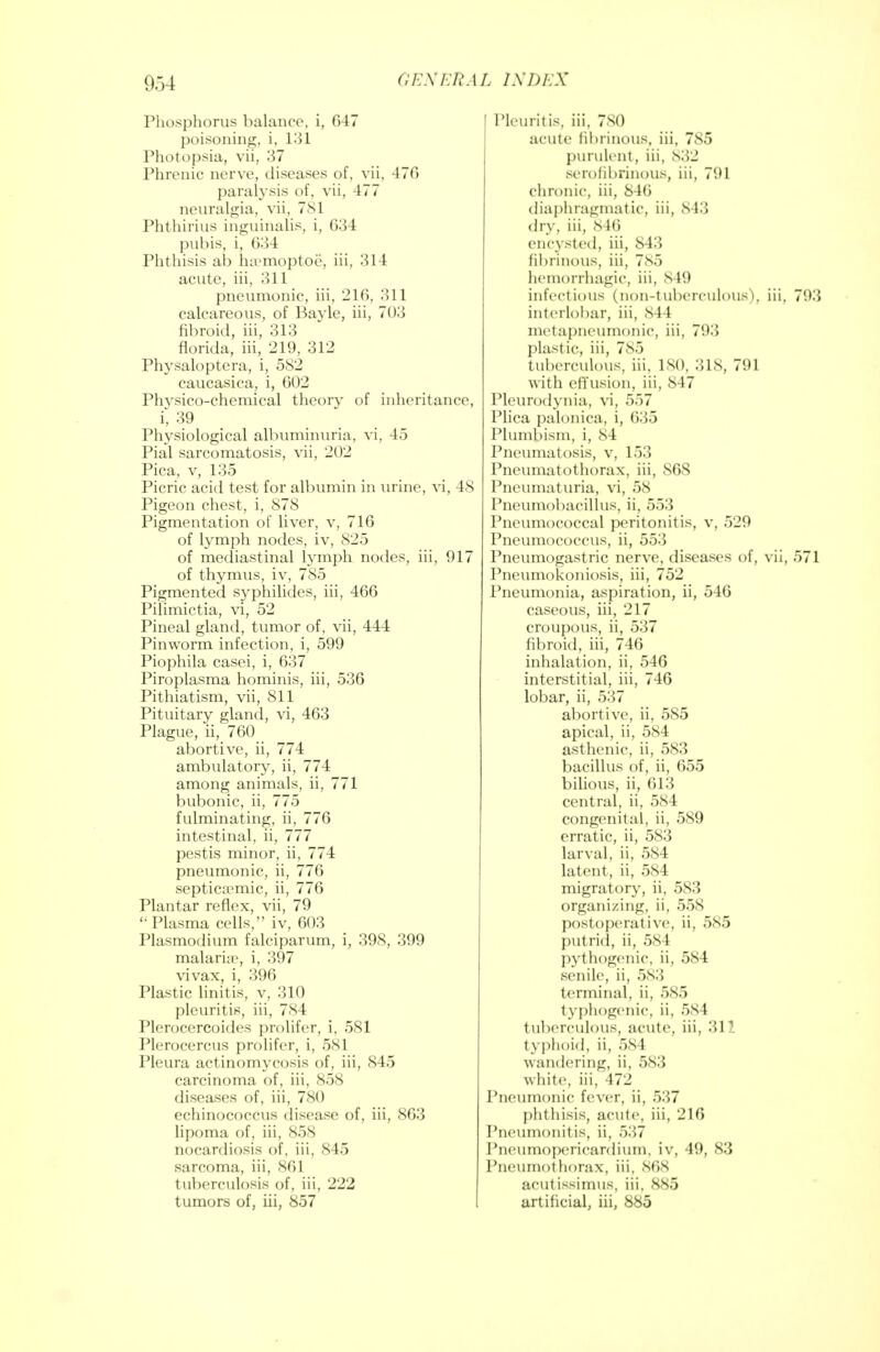 Phosphorus balance, i, 047 poisoning, i, 131 Photopsia, vil, 37 Phrenic nerve, diseases of, vii, 470 paralysis of, vii, 477 neuralgia, vii, 781 Phthirius inguinalis, i, 634 pubis, i, 634 Phthisis ah lnemoptoe, iii. 314 acute, iii, 311 pneumonic, iii. 216, 311 calcareous, of Bayle, iii, 703 fibroid, iii, 313 florida, iii, 219, 312 Physaloptera, i, 582 caucasica, i, 602 Phvsico-chemical theory of inheritance, i, 39 Physiological albuminuria, vi, 45 Pial sarcomatosis, vii, 202 Pica, v, 135 Picric acid test for albumin in urine, vi, 48 Pigeon chest, i, 878 Pigmentation of liver, v, 716 of lymph nodes, iv, 825 of mediastinal lymph nodes, iii, 917 of thymus, iv, 785 Pigmented syphilides, iii, 466 Pilimictia, vi, 52 Pineal gland, tumor of, vii, 444 Pinworm infection, i, 599 Piophila casei, i, 637 Piroplasma hominis, iii, 536 Pithiatism, vii, 811 Pituitary gland, vi, 463 Plague, ii, 760 abortive, ii, 774 ambulatory, ii, 774 among animals, ii, 771 bubonic, ii, 775 fulminating, ii, 776 intestinal, ii, 777 pestis minor, ii, 774 pneumonic, ii, 776 septicemic, ii, 776 Plantar reflex, vii, 79 Plasma cells, iv, 603 Plasmodium falciparum, i, 398, 399 malaria1, i, 397 vivax, i, 396 Plastic linitis, v, 310 pleuritis, iii, 784 Plerocercoides prolifcr, i, 581 Plerocercus prolifcr, i, 581 Pleura actinomycosis of, iii, 845 carcinoma of, iii, 858 diseases of, iii, 780 echinococcus disease of, iii, 863 lipoma of, iii, 858 nocardiosis of, iii, 845 sarcoma, iii, 861 tuberculosis of, iii, 222 tumors of, iii, 857 Pleuritis, iii, 780 acute fibrinous, iii, 785 purulent, iii, 832 serofibrinous, iii, 791 chronic, iii, 840 diaphragmatic, iii, 84.3 dry, iii, 846 encysted, iii, 843 fibrinous, iii, 785 hemorrhagic, iii, 849 infectious (non-tuberculous), iii. 793 interlobar, iii, 844 metapneumonic, iii, 793 plastic, iii, 785 tuberculous, iii, 180, 318, 791 with effusion, iii, 847 Pleurodynia, vi, 557 Plica palonica, i, 035 Plumftism, i, 8 1 Pneumatosis, v, 153 Pneumatothorax, iii, SG8 Pneumaturia, vi, 58 Pneumobacillus, ii, 553 Pneumococcal peritonitis, v, 529 Pneumococcus, ii, 553 Pneumogastric nerve, diseases of, vii, 571 Pneumoconiosis, iii, 752 Pneumonia, aspiration, ii, 546 caseous, iii, 217 croupous, ii, 537 fibroid, iii, 746 inhalation, ii, 546 interstitial, iii, 746 lobar, ii, 537 abortive, ii, 585 apical, ii, 584 asthenic, ii, 583 bacillus of, ii, 655 bilious, ii, 613 central, ii, 584 congenital, ii, 589 erratic, ii, 583 larval, ii, 584 latent, ii, 584 migratory, ii, 583 organizing, ii, 558 postoperative, ii, 585 put rid, ii, 58 1 pythogenic, ii, 584 senile, ii, 583 terminal, ii, 585 typhogenic, ii, 584 tuberculous, acute, iii, 311 typhoid, ii, 5s 1 wandering, ii, 583 white, iii, 472 Pneumonic fever, ii, 537 phthisis, acute, iii, 216 Pneumonitis, ii, 537 Pneumopericardium, iv, 49, 83 Pneumothorax, iii, 808 aeutissimus, iii, 885 artificial, iii, 885