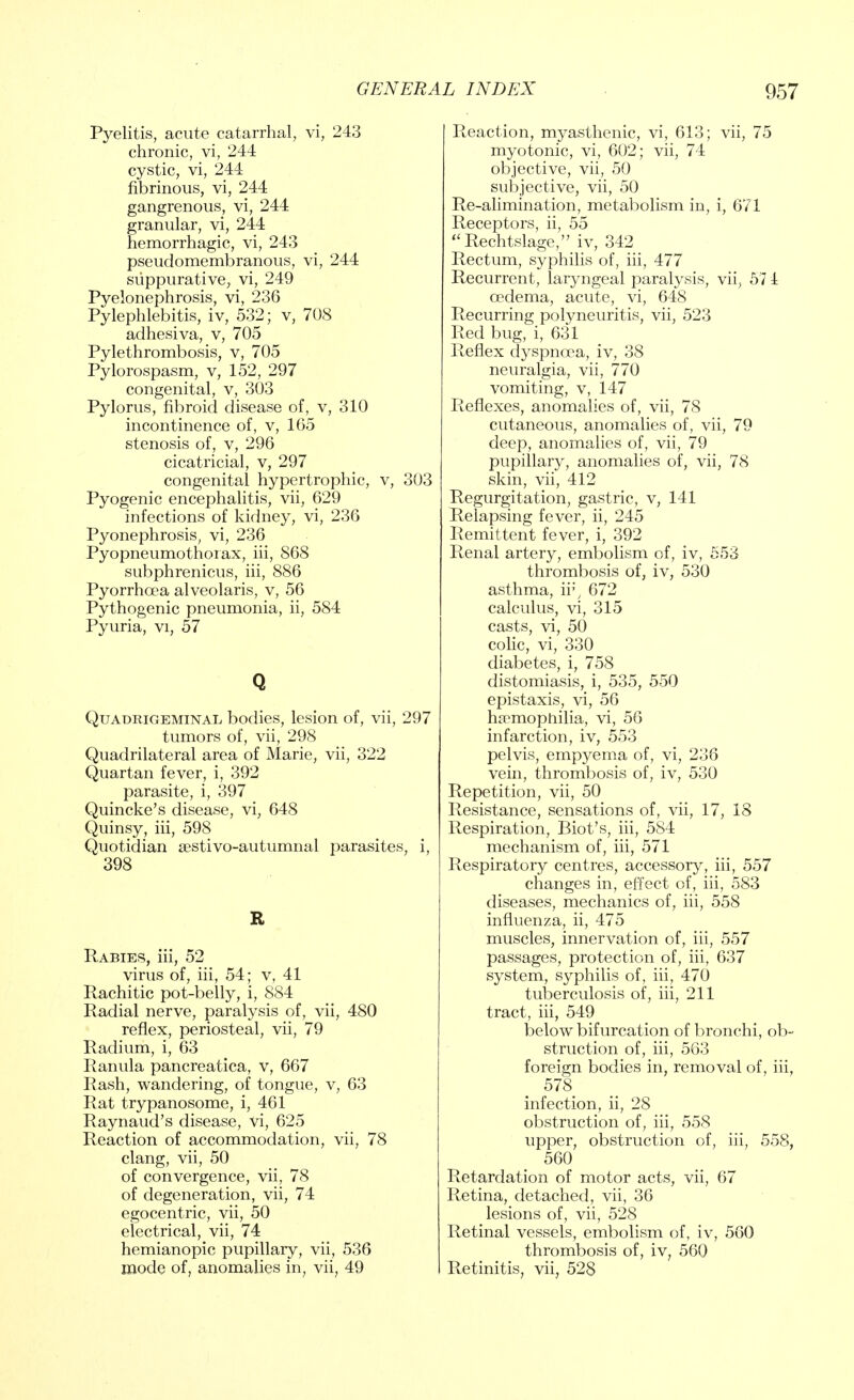 Pyelitis, acute catarrhal, vi, 243 chronic, vi, 244 cystic, vi, 244 fibrinous, vi, 244 gangrenous, vi, 244 granular, vi, 244 hemorrhagic, vi, 243 pseudomembranous, vi, 244 suppurative, vi, 249 Pyelonephrosis, vi, 236 Pylephlebitis, iv, 532; v, 708 adhesiva, v, 705 Pylethrombosis, v, 705 Pylorospasm, v, 152, 297 congenital, v, 303 Pylorus, fibroid disease of, v, 310 incontinence of, v, 165 stenosis of, v, 296 cicatricial, v, 297 congenital hypertrophic, v, 303 Pyogenic encephalitis, vii, 629 infections of kidney, vi, 236 Pyonephrosis, vi, 236 Pyopneumothorax, hi, 868 subphrenicus, hi, 886 Pyorrhoea alveolaris, v, 56 Pythogenic pneumonia, ii, 584 Pyuria, vi, 57 Q Quadrigeminal bodies, lesion of, vii, 297 tumors of, vii, 298 Quadrilateral area of Marie, vii, 322 Quartan fever, i, 392 parasite, i, 397 Quincke's disease, vi, 648 Quinsy, hi, 598 Quotidian sestivo-autumnal parasites, i, 398 R Rabies, hi, 52 virus of, hi, 54; v, 41 Rachitic pot-belly, i, 884 Radial nerve, paralysis of, vii, 480 reflex, periosteal, vii, 79 Radium, i, 63 Ranula pancreatica, v, 667 Rash, wandering, of tongue, v, 63 Rat trypanosome, i, 461 Raynaud's disease, vi, 625 Reaction of accommodation, vii, 78 clang, vii, 50 of convergence, vii, 78 of degeneration, vii, 74 egocentric, vii, 50 electrical, vii, 74 hemianopic pupillary, vii, 536 mode of, anomalies in, vii, 49 Reaction, myasthenic, vi, 613; vii, 75 myotonic, vi, 602; vii, 74 objective, vii, 50 subjective, vii, 50 Re-alimination, metabolism in, i, 671 Receptors, ii, 55 Rechtslage, iv, 342 Rectum, syphilis of, hi, 477 Recurrent, laryngeal paralysis, vii, 57 1 oedema, acute, vi, 648 Recurring polyneuritis, vii, 523 Red bug, i, 631 Reflex dyspnoea, iv, 38 neuralgia, vii, 770 vomiting, v, 147 Reflexes, anomalies of, vii, 78 cutaneous, anomalies of, vii, 79 deep, anomalies of, vii, 79 pupillary, anomalies of, vii, 78 skin, vii, 412 Regurgitation, gastric, v, 141 Relapsing fever, ii, 245 Remittent fever, i, 392 Renal artery, embolism of, iv, 553 thrombosis of, iv, 530 asthma, ir, 672 calculus, vi, 315 casts, vi, 50 colic, vi, 330 diabetes, i, 758 distomiasis, i, 535, 550 epistaxis, vi, 56 haemophilia, vi, 56 infarction, iv, 553 pelvis, empyema of, vi, 236 vein, thrombosis of, iv, 530 Repetition, vii, 50 Resistance, sensations of, vii, 17, 18 Respiration, Biot's, hi, 584 mechanism of, hi, 571 Respiratory centres, accessory, hi, 557 changes in, effect of, hi, 583 diseases, mechanics of, iii, 558 influenza, ii, 475 muscles, innervation of, iii, 557 passages, protection of, iii, 637 system, syphilis of, iii, 470 tuberculosis of, iii, 211 tract, iii, 549 below bifurcation of bronchi, ob- struction of, iii, 563 foreign bodies in, removal of, iii, 578 infection, ii, 28 obstruction of, iii, 558 upper, obstruction of, iii, 558, 560 Retardation of motor acts, vii, 67 Retina, detached, vii, 36 lesions of, vii, 528 Retinal vessels, embolism of, iv, 560 thrombosis of, iv, 560 Retinitis, vii, 528