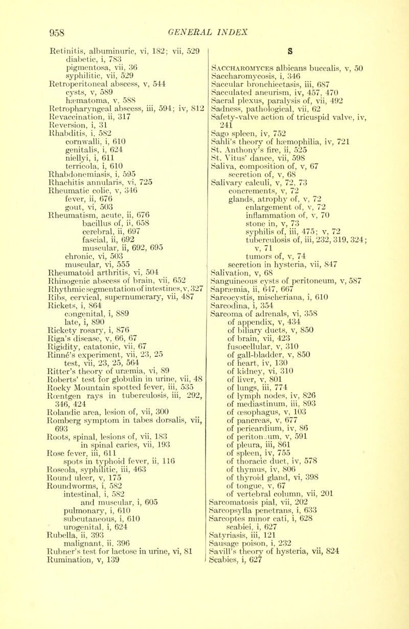 Retinitis, albuminuric, vi, 182; vii, 529 diabetic, i, 783 pigmentosa, vii, 36 syphilitic, vii, 529 Retroperitoneal abscess, v, 544 cysts, v, 589 hematoma, v, 588 Retropharyngeal abscess, iii, 594; iv, 812 Revaccination, ii, 317 Reversion, i, 31 Rhabditis, i, 582 cornwalli, i, 610 genitalis, i, 624 niellyi, i, 611 terricola, i, 610 Rhabdonemiasis, i, 595 Rhachitis annularis, vi, 725 Rheumatic colic, v, 346 fever, ii, 676 gout, vi, 503 Rheumatism, acute, ii, 676 bacillus of, ii, 658 cerebral, ii, 697 fascial, ii, 692 muscular, ii, 692, 695 chronic, vi, 503 muscular, vi, 555 Rheumatoid arthritis, vi, 504 Rhinogenic abscess of brain, vii, 652 Rhythmic segmentation of intestines, v, 327 Ribs, cervical, supernumerary, vii, 487 Rickets, i, 864 congenital, i, 889 late, i, 890 Rickety rosary, i, 876 Riga's disease, v, 66, 67 Rigidity, catatonic, vii, 67 Rinne's experiment, vii, 23, 25 test, vii, 23, 25, 564 Ritter's theory of ureemia, vi, 89 Roberts' test for globulin in urine, vii, 48 Rocky Mountain spotted fever, iii, 535 Roentgen rays in tuberculosis, iii, 292, 346, 424 Rolandic area, lesion of, vii, 300 Romberg symptom in tabes dorsalis, vii, 693 Roots, spinal, lesions of, vii, 183 in spinal caries, vii, 193 Rose fever, iii, 611 spots in typhoid fever, ii, 116 Roseola, syphilitic, iii, 463 Round ulcer, v, 175 Roundworms, i, 582 intestinal, i, 582 and muscular, i, 605 pulmonary, i, 610 subcutaneous, i, 610 urogenital, i, 624 Rubella, ii, 393 malignant, ii, 396 Rubner's test for lactose in urine, vi, 81 Rumination, v, 139 J S Saccharomyces albicans buccalis, v, 50 Saccharomycosis, i, 346 Saccular bronchiectasis, iii, 687 Sacculated aneurism, iv, 457, 470 Sacral plexus, paralysis of, vii, 492 Sadness, pathological, vii, 62 Safety-valve action of tricuspid valve, iv, 241 Sago spleen, iv, 752 Sahli's theory of haemophilia, iv, 721 St. Anthony's fire, ii, 525 St. Vitus' dance, vii, 598 Saliva, composition of, v, 67 secretion of, v, 68 Salivary calculi, v, 72, 73 concrements, v, 72 glands, atrophy of, v, 72 enlargement of, v, 72 inflammation of, v, 70 stone in, v, 73 syphilis of, iii, 475; v, 72 tuberculosis of, iii, 232, 319, 324; v, 71 tumors of, v, 74 secretion in hysteria, vii, 847 Salivation, v, 68 Sanguineous cysts of peritoneum, v, 587 Sapncmia, ii, 647, 667 Sarcocystis, mischeriana, i, 610 Sarcodina, i, 354 Sarcoma of adrenals, vi, 358 of appendix, v, 434 of biliary ducts, v, 850 of brain, vii, 423 fusocellular, v, 310 of gall-bladder, v, 850 of heart, iv, 130 of kidney, vi, 310 of liver, v, 801 of lungs, iii, 774 of lymph nodes, iv, 826 of mediastinum, iii, 893 of oesophagus, v, 103 of pancreas, v, 677 of pericardium, iv, 86 of peritoneum, v, 591 of pleura, iii, 861 of spleen, iv, 755 of thoracic duct, iv, 578 of thymus, iv, 806 of thyroid gland, vi, 398 of tongue, v, 67 of vertebral column, vii, 201 Sarcomatosis pial, vii, 202 Sarcopsylla penetrans, i, 633 Sarcoptes minor cati, i, 628 scabiei, i, 627 Satyriasis, iii, 121 Sausage poison, i, 232 Savill's theory of hysteria, vii, 824 Scabies, i, 627