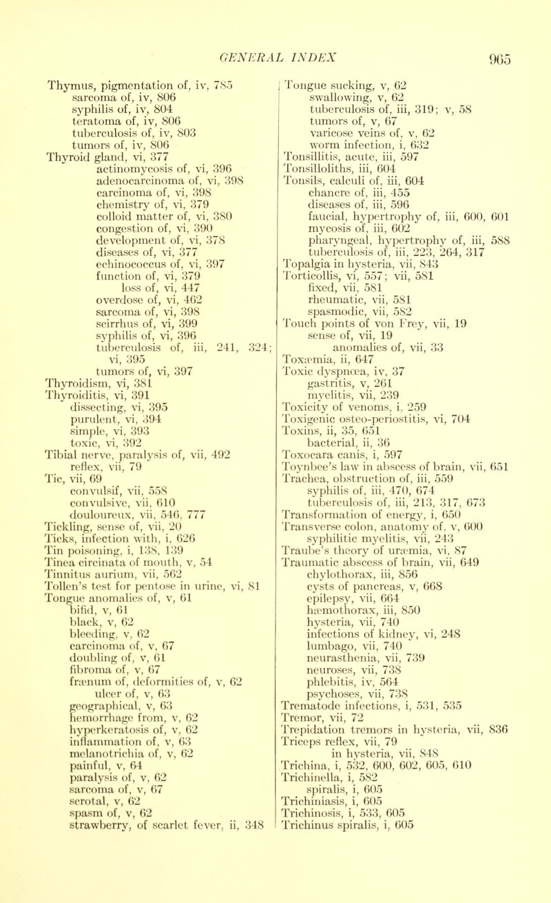 Thymus, pigmentation of, iv, 785 sarcoma of, iv, 806 syphilis of, iv, 804 teratoma of, iv, 806 tuberculosis of, iv, 803 tumors of, iv, 806 Thyroid gland, vi, 377 actinomycosis of, vi, 396 adenocarcinoma of, vi, 398 carcinoma of, vi, 398 chemistry of, vi, 379 colloid matter of, vi, 380 congestion of, vi, 390 development of, vi, 378 diseases of, vi, 377 echinococcus of, vi, 397 function of, vi, 379 loss of, vi, 447 overdose of, vi, 462 sarcoma of, vi, 398 scirrhus of, vi, 399 syphilis of, vi, 396 tuberculosis of, iii, 241, 324; vi, 395 tumors of, vi, 397 Thyroidism, vi, 381 Thyroiditis, vi, 391 dissecting, vi, 395 purulent, vi, 394 simple, vi, 393 toxic, vi, 392 Tibial nerve, paralysis of, vii, 492 reflex, vii, 79 Tic, vii, 69 convulsif, vii, 558 convulsive, vii, 610 douloureux, vii, 546, 777 Tickling, sense of, vii, 20 Ticks, infection with, i, 626 Tin poisoning, i, 138, 139 Tinea circinata of mouth, v, 54 Tinnitus aurium, vii, 562 Tollen's test for pentose in urine, vi, 81 Tongue anomalies of, v, 61 bifid, v, 61 black, v, 62 bleeding, v, 62 carcinoma of, v, 67 doubling of, v, 61 fibroma of, v, 67 frsenum of, deformities of, v, 62 ulcer of, v, 63 geographical, v, 63 hemorrhage from, v, 62 hyperkeratosis of, v, 62 inflammation of, v, 63 melanotrichia of, v, 62 painful, v, 64 paralysis of, v, 62 sarcoma of, v, 67 scrotal, v, 62 spasm of, v, 62 strawberry, of scarlet fever, ii, 348 [ Tongue sucking, v, 62 swallowing, v, 62 tuberculosis of, iii, 319; v, 58 tumors of, v, 67 varicose veins of, v, 62 worm infection, i, 632 Tonsillitis, acute, iii, 597 Tonsilloliths, iii, 604 Tonsils, calculi of, iii, 604 chancre of, iii, 455 diseases of, iii, 596 faucial, hypertrophy of, iii, 600, 601 mycosis of, iii, 602 pharyngeal, hypertrophy of, iii, 588 tuberculosis of, iii, 223, 264, 317 Topalgia in hysteria, vii, 843 Torticollis, vi, 557; vii, 581 fixed, vii, 581 rheumatic, vii, 581 spasmodic, vii, 582 Touch points of von Frey, vii, 19 sense of, vii, 19 anomalies of, vii, 33 Toxaemia, ii, 647 Toxic dyspnoea, iv, 37 gastritis, v, 261 myelitis, vii, 239 Toxicity of venoms, i. 259 Toxigenic osteo-periostitis, vi, 704 Toxins, ii, 35, 651 bacterial, ii, 36 Toxocara canis, i, 597 Toynbee's law in abscess of brain, vii, 651 Trachea, obstruction of, iii, 559 syphilis of, iii, 470, 674 tuberculosis of, iii, 213, 317, 673 Transformation of energy, i, 650 Transverse colon, anatomy of. v, 600 syphilitic myelitis, vii, 243 Traube's theory of uraimia, vi, 87 Traumatic abscess of brain, vii, 649 chylothorax, iii, 856 cysts of pancreas, v, 668 epilepsy, vii, 664 hemothorax, iii, 850 hysteria, vii, 740 infections of kidney, vi, 248 lumbago, vii, 740 neurasthenia, vii, 739 neuroses, vii, 738 phlebitis, iv, 564 psychoses, vii, 738 Trematode infections, i, 531, 535 Tremor, vii, 72 Trepidation tremors in hysteria, vii, 836 Triceps reflex, vii, 79 in hysteria, vii, 848 Trichina, i, 532, 600, 602, 605, 610 Trichinella, i, 582 spiralis, i, 605 Trichiniasis, i, 605 Trichinosis, i, 533, 605 Trichinus spiralis, i, 605