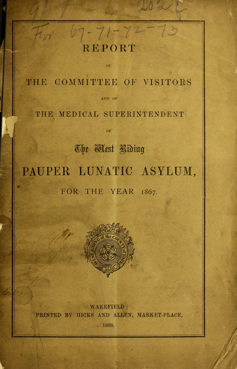 REPORT op THE COMMITTEE OF VISITOKS AND OF THE MEDICAL SUPERINTENDENT OP %\t mat Wm PAUPER LUNATIC ASYLUM, FOR THE YEAR 1867. WAKEFIELD : PRINTED BY HICKS AND ALLEN, MARKET-PLACE, 1868.