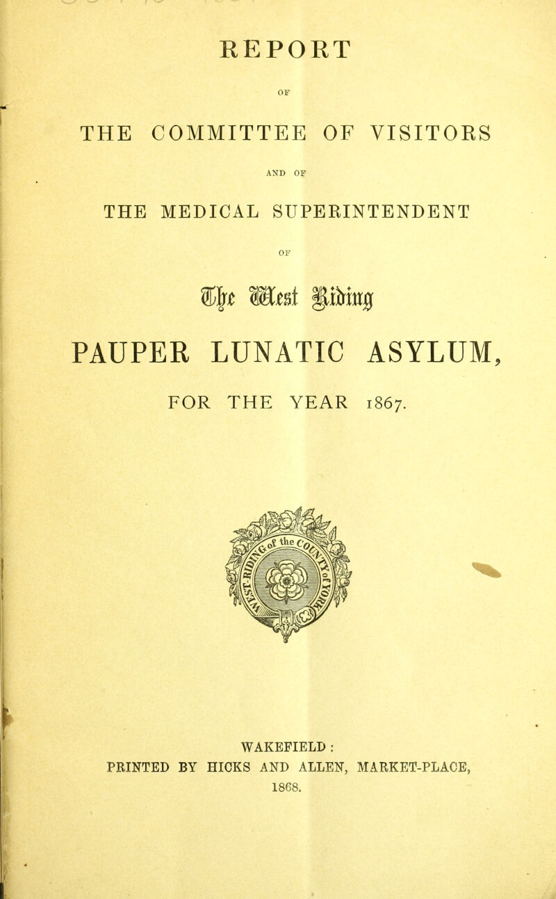 KEPORT OF THE COMMITTEE OF VISITOKS AND OF THE MEDICAL SUPERINTENDENT OF %ty meet pi»0 PAUPER LUNATIC ASYLUM, FOR THE YEAR 1867. WAKEFIELD : PRINTED BY HICKS AND ALLEN, MARKET-PLACE, 1868.