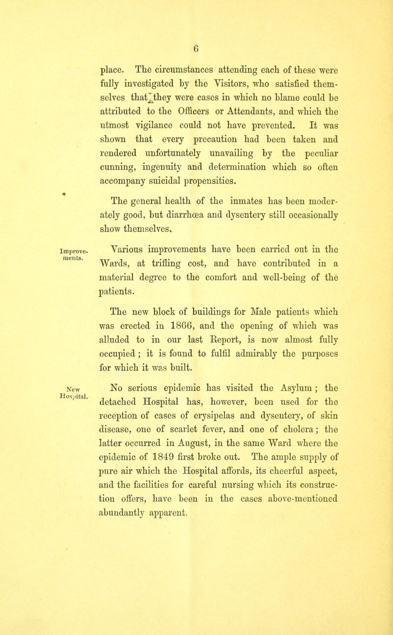 place. The circumstances attending each of these were fully investigated by the Visitors, who satisfied them- selves that],they were cases in which no blame could be attributed to the Officers or Attendants, and which the utmost vigilance could not have prevented. It was shown that every precaution had been taken and rendered unfortunately unavailing by the peculiar cunning, ingenuity and determination which so often accompany suicidal propensities. The general health of the inmates has been moder- ately good, but diarrhoea and dysentery still occasionally show themselves, improve- Various improvements have been carried out in the merits. • • Wards, at trifling cost, and have contributed in a material degree to the comfort and well-being of the patients. The new block of buildings for Male patients which was erected in 1866, and the opening of which was alluded to in our last Eeport, is now almost fully occupied; it is found to fulfil admirably the purposes for which it was built. New No serious epidemic has visited the Asylum ; the ospitai. fofaQ^Qft Hospital has, however, been used for the reception of cases of erysipelas and dysentery, of skin disease, one of scarlet fever, and one of cholera; the latter occurred in August, in the same Ward where the epidemic of 1849 first broke out. The ample supply of pure air which the Hospital affords, its cheerful aspect, and the facilities for careful nursing which its construc- tion offers, have been in the cases above-mentioned abundantly apparent.