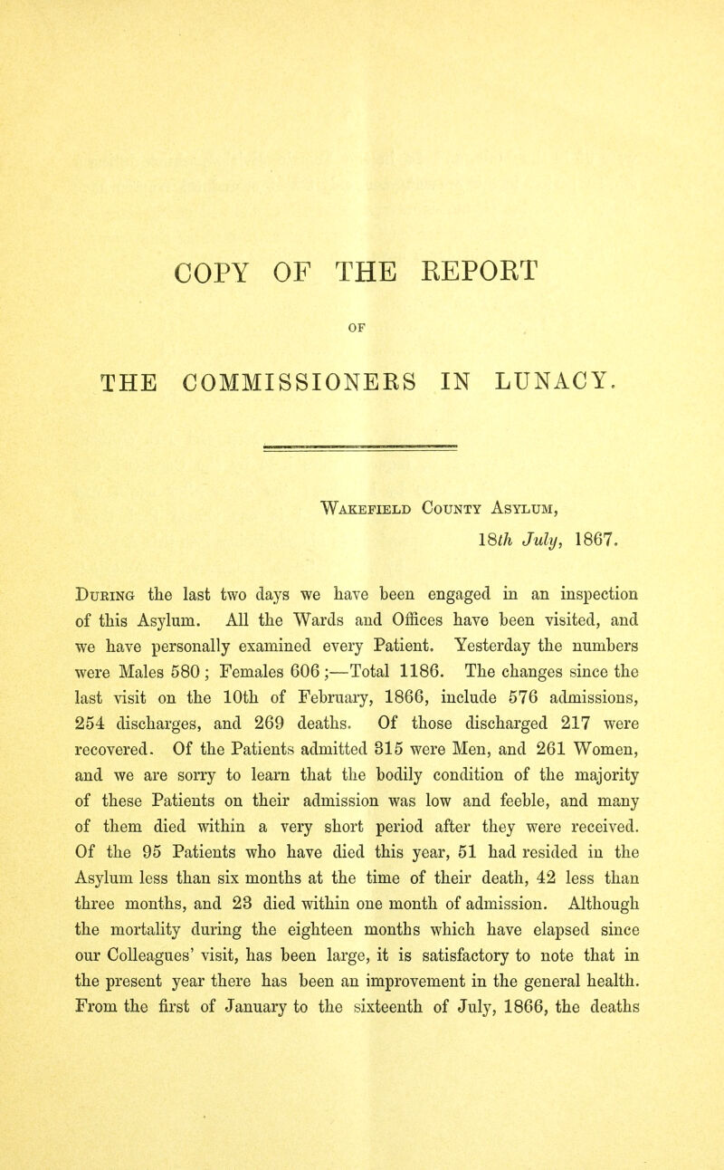 COPY OF THE REPORT OF THE COMMISSIONERS IN LUNACY. Wakefield County Asylum, 18th July, 1867. During the last two days we have been engaged in an inspection of this Asylum. All the Wards and Offices have been visited, and we have personally examined every Patient, Yesterday the numbers were Males 580; Females 606;—Total 1186. The changes since the last visit on the 10th of February, 1866, include 576 admissions, 254 discharges, and 269 deaths. Of those discharged 217 were recovered. Of the Patients admitted 315 were Men, and 261 Women, and we are sorry to learn that the bodily condition of the majority of these Patients on their admission was low and feeble, and many of them died within a very short period after they were received. Of the 95 Patients who have died this year, 51 had resided in the Asylum less than six months at the time of their death, 42 less than three months, and 23 died within one month of admission. Although the mortality during the eighteen months which have elapsed since our Colleagues' visit, has been large, it is satisfactory to note that in the present year there has been an improvement in the general health. From the first of January to the sixteenth of July, 1866, the deaths