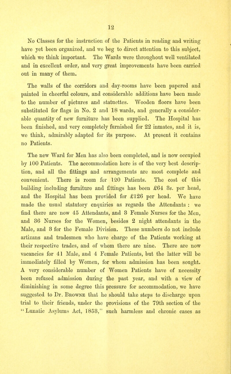 No Classes for the instruction of the Patients in reading and writing have yet been organized, and we beg to direct attention to this subject, which we think important. The Wards were throughout well ventilated and in excellent order, and very great improvements have been carried out in many of them. The walls of the corridors and day-rooms have been papered and painted in cheerful colours, and considerable additions have been made to the number of pictures and statuettes. Wooden floors have been substituted for flags in No. 2 and 18 wards, and generally a consider- able quantity of new furniture has been supplied. The Hospital has been finished, and very completely furnished for 22 inmates, and it is, we think, admirably adapted for its purpose. At present it contains no Patients. The new Ward for Men has also been completed, and is now occupied by 100 Patients. The accommodation here is of the very best descrip- tion, and all the fittings and arrangements are most complete and convenient. There is room for 120 Patients. The cost of this building including furniture and fittings has been £64 3s. per head, and the Hospital has been provided for £126 per head. We have made the usual statutory enquiries as regards the Attendants : we find there are now 45 Attendants, and 3 Female Nurses for the Men, and 36 Nurses for the Women, besides 2 night attendants iu the Male, and 3 for the Female Division. These numbers do not include artizans and tradesmen who have charge of the Patients working at their respective trades, and of whom there are nine. There are now vacancies for 41 Male, and 4 Female Patients, but the latter will be immediately filled by Women, for whom admission has been sought. A very considerable number of Women Patients have of necessity been refused admission during the past year, and with a view of diminishing in some degree this pressure for accommodation, we have suggested to Dr. Beowne that he should take steps to discharge upon trial to their friends, under the provisions of the 79th section of the  Lunatic Asylums Act, 1853, such harmless and chronic cases as