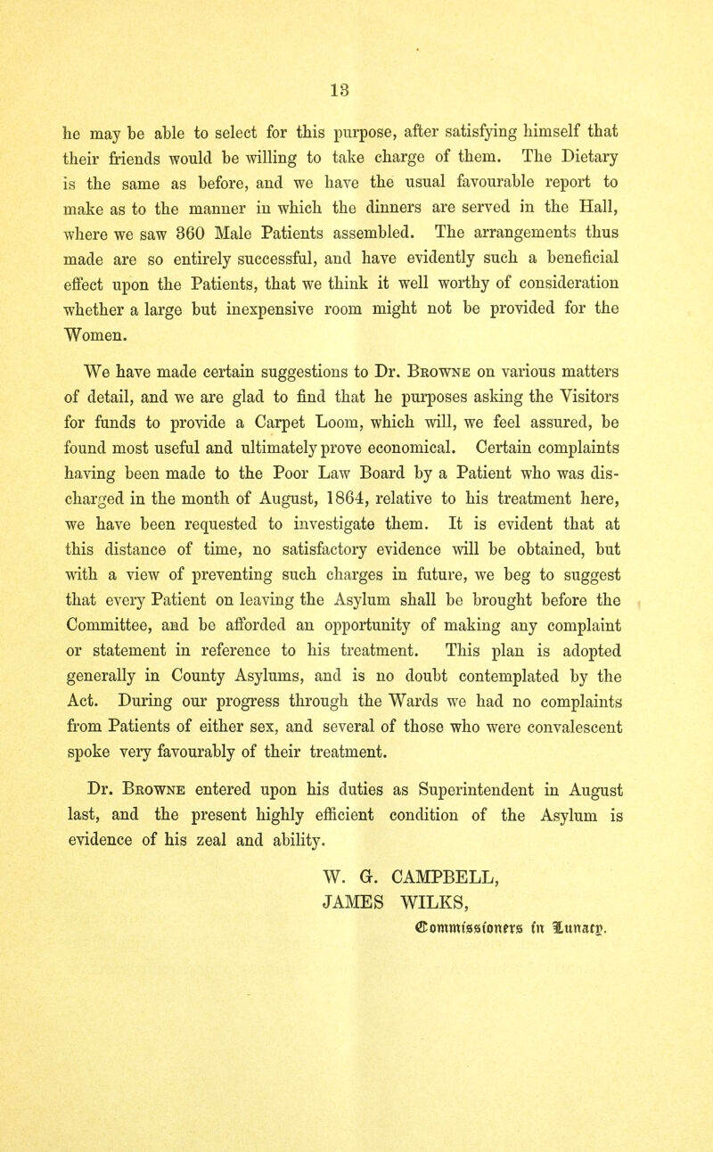 he may be able to select for this purpose, after satisfying himself that their friends would be willing to take charge of them. The Dietary is the same as before, and we have the usual favourable report to make as to the manner in which the dinners are served in the Hall, where we saw 360 Male Patients assembled. The arrangements thus made are so entirely successful, and have evidently such a beneficial effect upon the Patients, that we think it well worthy of consideration whether a large but inexpensive room might not be provided for the Women. We have made certain suggestions to Dr. Beowne on various matters of detail, and we are glad to find that he purposes asking the Visitors for funds to provide a Carpet Loom, which will, we feel assured, be found most useful and ultimately prove economical. Certain complaints having been made to the Poor Law Board by a Patient who was dis- charged in the month of August, 1864, relative to his treatment here, we have been requested to investigate them. It is evident that at this distance of time, no satisfactory evidence will be obtained, but with a view of preventing such charges in future, we beg to suggest that every Patient on leaving the Asylum shall be brought before the Committee, and be afforded an opportunity of making any complaint or statement in reference to his treatment. This plan is adopted generally in County Asylums, and is no doubt contemplated by the Act. During our progress through the Wards we had no complaints from Patients of either sex, and several of those who were convalescent spoke very favourably of their treatment. Dr. Beowne entered upon his duties as Superintendent in August last, and the present highly efficient condition of the Asylum is evidence of his zeal and ability. W. G. CAMPBELL, JAMES WILKS, ©ommtsatonprs in ILttnatg.