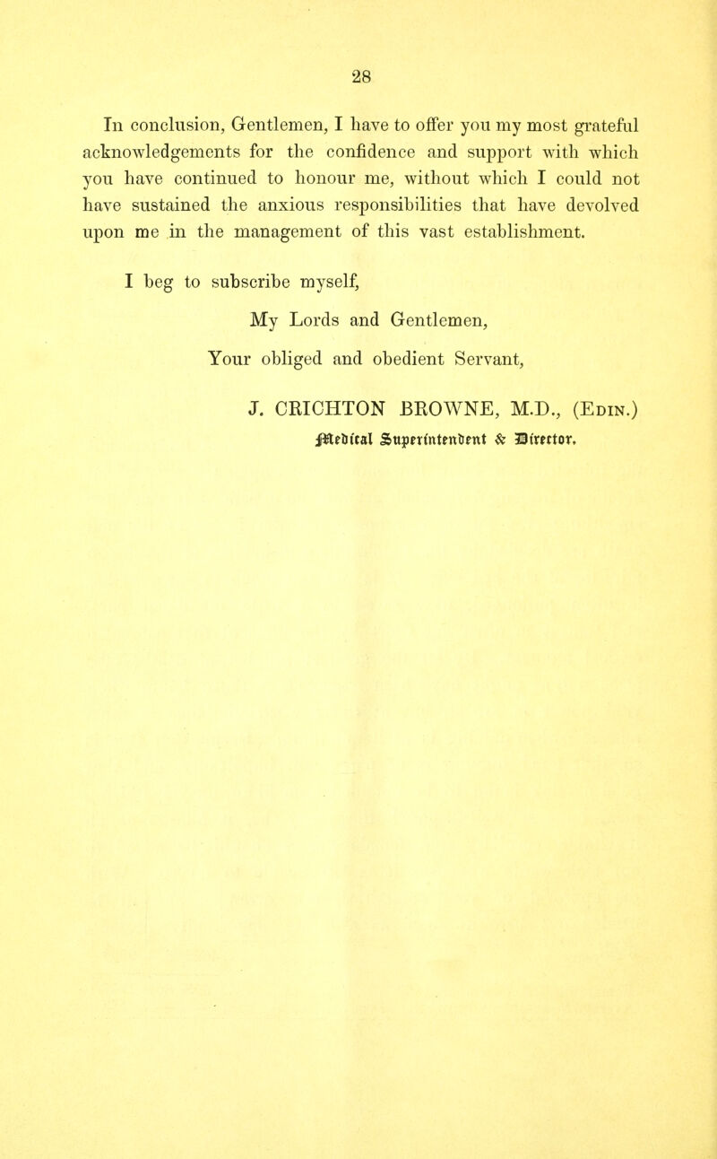 In conclusion, Gentlemen, I have to offer you my most grateful acknowledgements for the confidence and support with which you have continued to honour me, without which I could not have sustained the anxious responsibilities that have devolved upon me in the management of this vast establishment. I beg to subscribe myself, My Lords and Gentlemen, Your obliged and obedient Servant, J. CKICHTON BROWNE, M.D., (Edin.) ffte&ttal Sttpm'ntentient & 33tmtor,