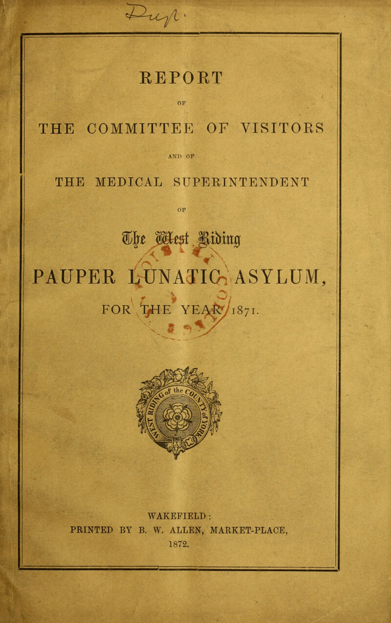 REPORT OF THE COMMITTEE OF VISITORS AND OF THE MEDICAL SUPERINTENDENT or WAKEFIELD : PRINTED BY B. W. ALLEN, MARKET-PLACE, 1872.