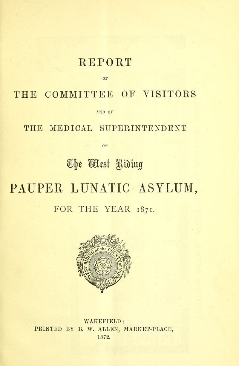 REPORT OF THE COMMITTEE OF VISITORS AND OF THE MEDICAL SUPERINTENDENT OF %\}t WtsA gibing PAUPER LUNATIC ASYLUM, FOR THE YEAR 1871. WAKEFIELD : PRINTED BY B. W. ALLEN, MARKET-PLACE, 1872.