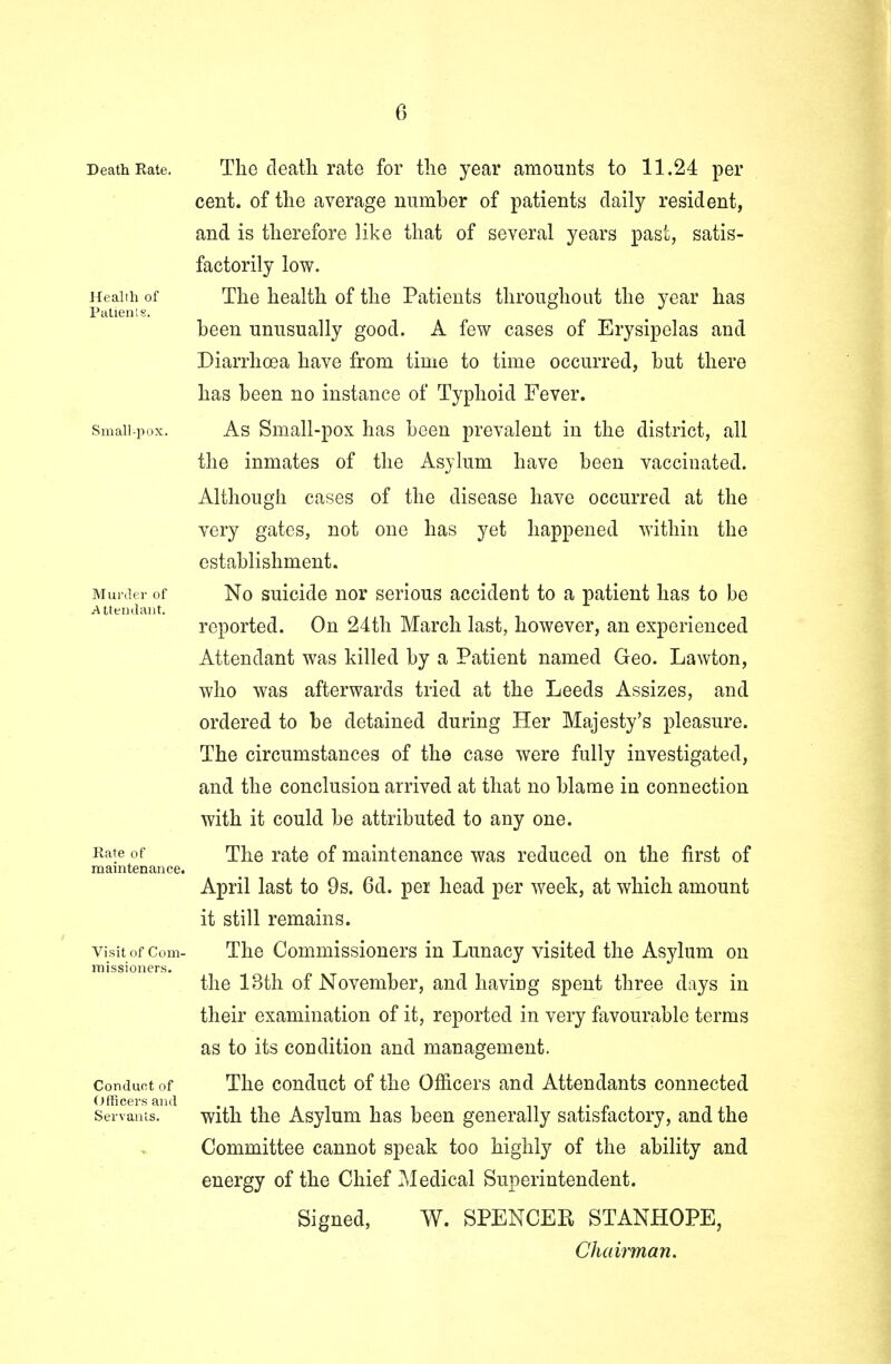 Death Rate. Health of Patients. Small-pox. Murder of Attendant. Rate of maintenance. Visit of Com- missioners. Conduct of Officers and Servants. The death rate for the year amounts to 11.24 per cent, of the average number of patients daily resident, and is therefore like that of several years past, satis- factorily low. The health of the Patients throughout the year has been unusually good. A few cases of Erysipelas and Diarrhoea have from time to time occurred, but there has been no instance of Typhoid Fever. As Small-pox has been prevalent in the district, all the inmates of the Asylum have been vaccinated. Although cases of the disease have occurred at the very gates, not one has yet happened within the establishment. No suicide nor serious accident to a patient has to be reported. On 24th March last, however, an experienced Attendant was killed by a Patient named Geo. Lawton, who was afterwards tried at the Leeds Assizes, and ordered to be detained during Her Majesty's pleasure. The circumstances of the case were fully investigated, and the conclusion arrived at that no blame in connection with it could be attributed to any one. The rate of maintenance was reduced on the first of April last to 9s. 6d. per head per week, at which amount it still remains. The Commissioners in Lunacy visited the Asylum on the 13th of November, and having spent three days in their examination of it, reported in very favourable terms as to its condition and management. The conduct of the Officers and Attendants connected with the Asylum has been generally satisfactory, and the Committee cannot speak too highly of the ability and energy of the Chief Medical Superintendent. Signed, W. SPENCER STANHOPE, Chairman.