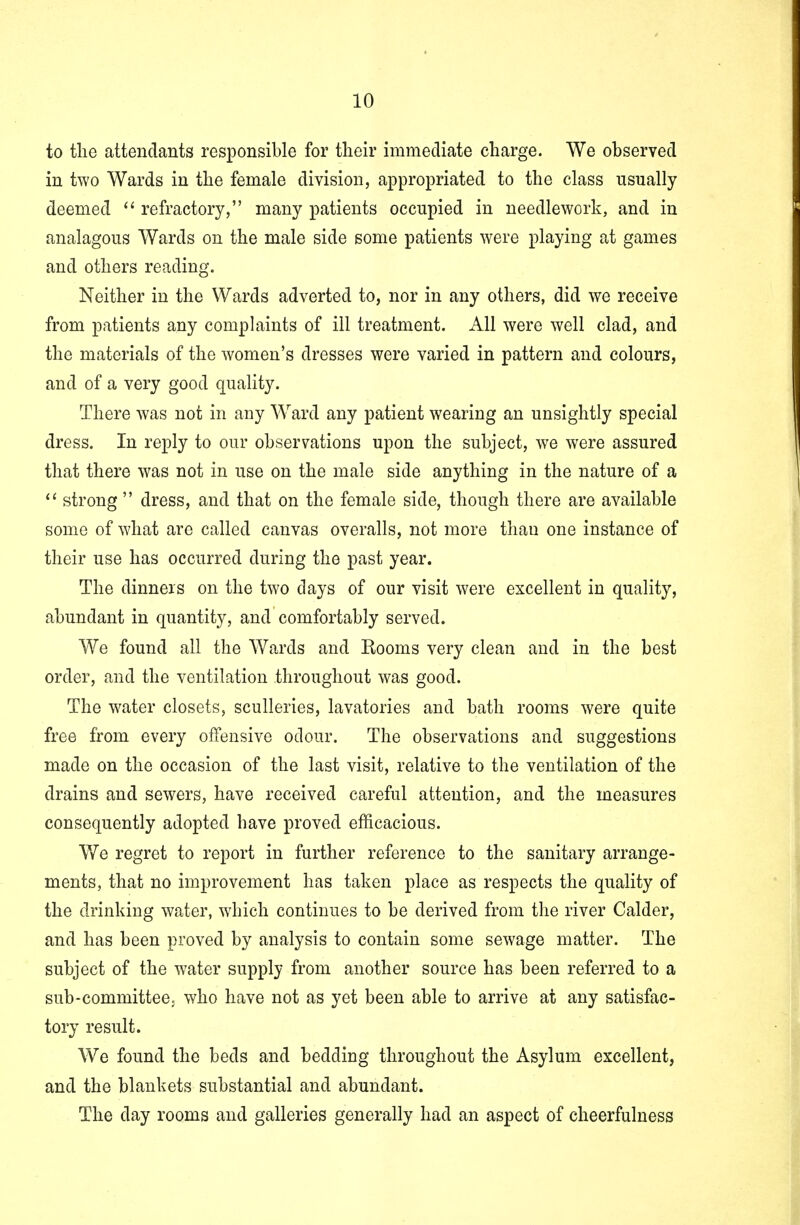 to the attendants responsible for their immediate charge. We observed in two Wards in the female division, appropriated to the class usually deemed refractory, many patients occupied in needlework, and in analagous Wards on the male side some patients were playing at games and others reading. Neither in the Wards adverted to, nor in any others, did we receive from patients any complaints of ill treatment. All were well clad, and the materials of the women's dresses were varied in pattern and colours, and of a very good quality. There was not in any Ward any patient wearing an unsightly special dress. In reply to our observations upon the subject, we were assured that there was not in use on the male side anything in the nature of a strong dress, and that on the female side, though there are available some of what are called canvas overalls, not more than one instance of their use has occurred during the past year. The dinners on the two days of our visit were excellent in quality, abundant in quantity, and comfortably served. We found all the Wards and Rooms very clean and in the best order, and the ventilation throughout was good. The water closets, sculleries, lavatories and bath rooms were quite free from every offensive odour. The observations and suggestions made on the occasion of the last visit, relative to the ventilation of the drains and sewers, have received careful attention, and the measures consequently adopted have proved efficacious. We regret to report in further reference to the sanitary arrange- ments, that no improvement has taken place as respects the quality of the drinking water, which continues to be derived from the river Calder, and has been proved by analysis to contain some sewage matter. The subject of the water supply from another source has been referred to a sub-committee, who have not as yet been able to arrive at any satisfac- tory result. We found the beds and bedding throughout the Asylum excellent, and the blankets substantial and abundant. The day rooms and galleries generally had an aspect of cheerfulness