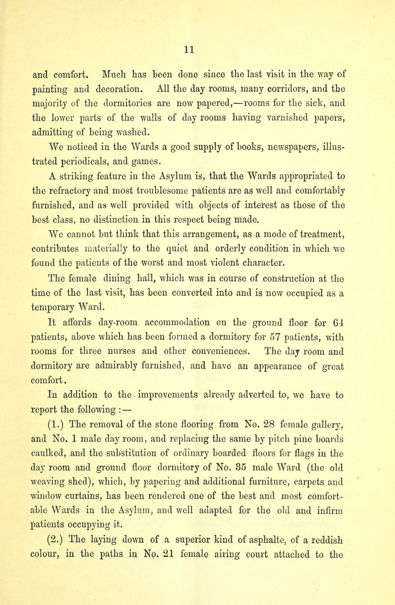 and comfort. Much has been done since the last visit in the way of painting and decoration. All the day rooms, many corridors, and the majority of the dormitories are now papered,—rooms for the sick, and the lower parts of the walls of day rooms haying varnished papers, admitting of being washed. We noticed in the Wards a good supply of books, newspapers, illus- trated periodicals, and games. A striking feature in the Asylum is, that the Wards appropriated to the refractory and most troublesome patients are as well and comfortably furnished, and as well provided with objects of interest as those of the best class, no distinction in this respect being made. We cannot but think that this arrangement, as a mode of treatment, contributes materially to the quiet and orderly condition in which we found the patients of the worst and most violent character. The female dining hall, which was in course of construction at the time of the last visit, has been converted into and is now occupied as a temporary Ward. It affords day-room accommodation on the ground floor for G4 patients, above which has been formed a dormitory for 57 patients, with rooms for three nurses and other conveniences. The day room and dormitory are admirably furnished, and have an appearance of great comfort. In addition to the improvements already adverted to, we have to report the following :— (1.) The removal of the stone flooring from No. 28 female gallery, and No. 1 male day room, and replacing the same by pitch pine boards caulked, and the substitution of ordinary boarded floors for flags in the day room and ground floor dormitory of No. 35 male Ward (the old weaving shed), which, by papering and additional furniture, carpets and window curtains, has been rendered one of the best and most comfort- able Wards in the Asylum, and well adapted for the old and infirm patients occupying it. (2.) The laying down of a superior kind of asphalte, of a reddish colour, in the paths in No. 21 female airing court attached to the