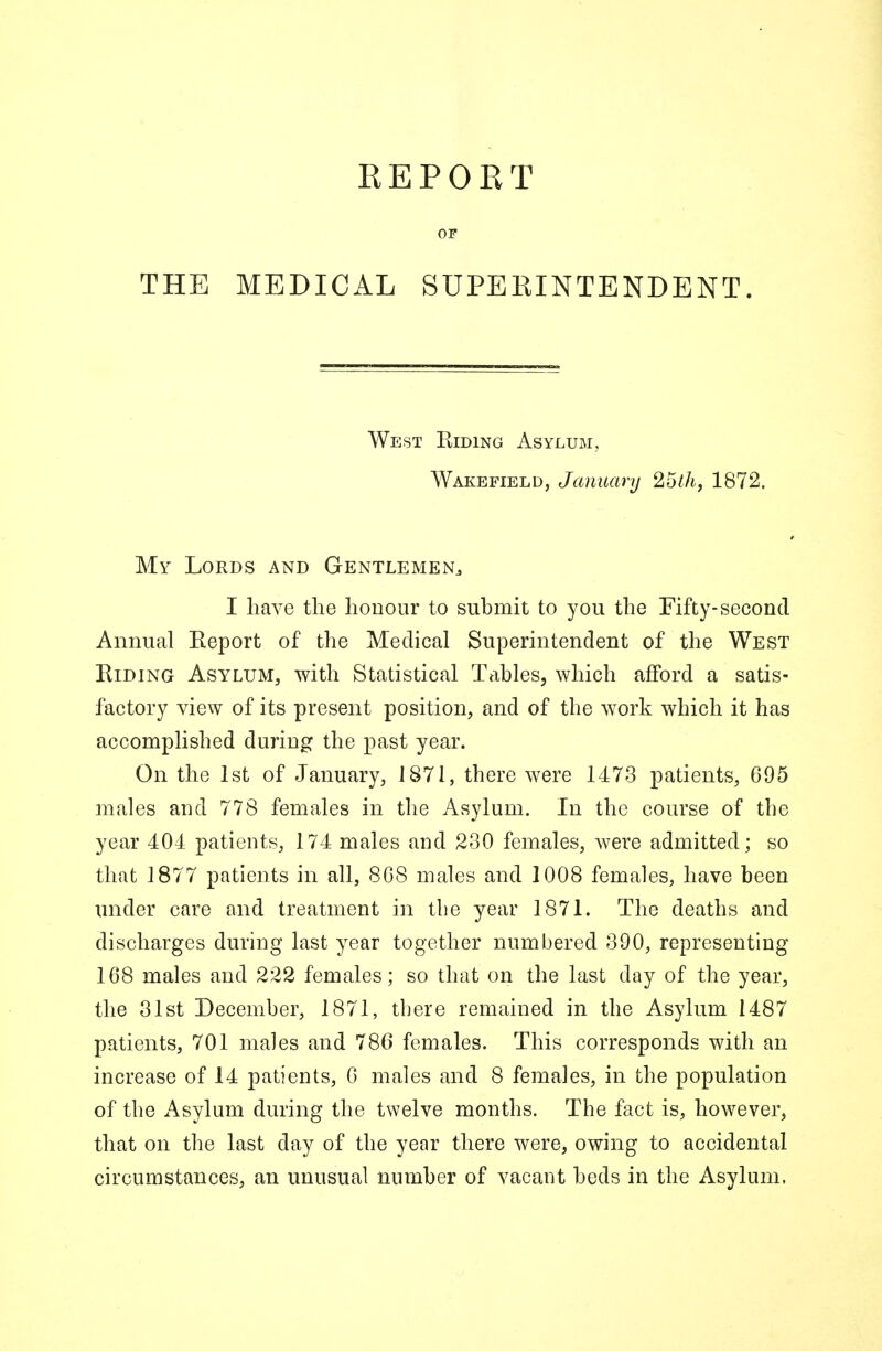 THE REPORT OF MEDICAL SUPERINTENDENT. West Hiding Asylum, Wakefield, January 25th, 1872. My Lords and Gentlemen., I have the honour to submit to you the Fifty-second Annual Report of the Medical Superintendent of the West Riding Asylum, with Statistical Tables, which afford a satis- factory view of its present position, and of the work which it has accomplished during the past year. On the 1st of January, 1871, there were 1473 patients, 695 males and 778 females in the Asylum. In the course of tbe year 404 patients, 174 males and 230 females, were admitted; so that 1877 patients in all, 8G8 males and 1008 females, have been under care and treatment in tbe year 1871. The deaths and discharges during last year together numbered 390, representing 168 males and 222 females; so that on the last day of the year, the 31st December, 1871, tbere remained in the Asylum 1487 patients, 701 males and 786 females. This corresponds with an increase of 14 patients, 0 males and 8 females, in the population of the Asylum during the twelve months. The fact is, however, that on the last day of the year there were, owing to accidental circumstances, an unusual number of vacant beds in the Asylum,