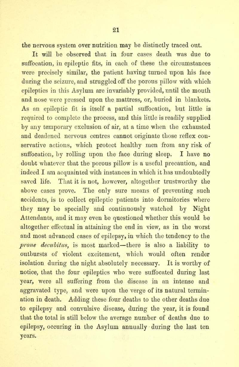 the nervous system over nutrition may be distinctly traced out. It will be observed that in four cases death was due to suffocation, in epileptic fits, in each of these the circumstances were precisely similar, the patient having turned upon his face during the seizure, and struggled off the porous pillow with which epileptics in this Asylum are invariably provided, until the mouth and nose were pressed upon the mattress, or, buried in blankets. As an epileptic fit is itself a partial suffocation, but little is required to complete the process, and this little is readily supplied by any temporary exclusion of air, at a time when the exhausted and deadened nervous centres cannot originate those reflex con- servative actions, which protect healthy men from any risk of suffocation, by rolling upon the face during sleep. I have no doubt whatever that the porous pillow is a useful precaution, and indeed I am acquainted with instances in which it has undoubtedly saved life. That it is not, however, altogether trustworthy the above cases prove. The only sure means of preventing such accidents, is to collect epileptic patients into dormitories where they may be specially and continuously watched by Night Attendants, and it may even be questioned whether this would be altogether effectual in attaining the end in view, as in the worst and most advanced cases of epilepsy, in which the tendency to the prone decubitus, is most marked—there is also a liability to outbursts of violent excitement, which would often render isolation during the night absolutely necessary. It is worthy of notice, that the four epileptics who were suffocated during last year, were all suffering from the disease in an intense and aggravated type, and were upon the verge of its natural termin- ation in death. Adding these four deaths to the other deaths due to epilepsy and convulsive disease, during the year, it is found that the total is still below the average number of deaths due to epilepsy, occuring in the Asylum annually during the last ten years.