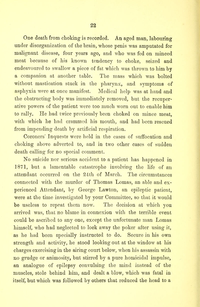 One death from choking is recorded. An aged man, labouring under disorganization of the brain, whose penis was amputated for malignant disease, four years ago, and who was fed on minced meat because of his known tendency to choke, seized and endeavoured to swallow a piece of fat which was thrown to him by a companion at another table. The mass which was bolted without mastication stuck in the pharynx, and symptoms of asphyxia were at once manifest. Medical help was at hand and the obstructing body was immediately removed, but the recuper- ative powers of the patient were too much worn out to enable him to rally. He had twice previously been choked on mince meat, with which he had crammed his mouth, and had been rescued from impending death by artificial respiration. Coroners' Inquests were held in the cases of suffocation and choking above adverted to, and in two other cases of sudden death calling for no special comment. No suicide nor serious accident to a patient has happened in 1871, but a lamentable catastrophe involving the life of an attendant occurred on the 24th of March. The circumstances connected with the murder of Thomas Lomas, an able and ex- perienced Attendant, by George Lawton, an epileptic patient, were at the time investigated by your Committee, so that it would be useless to repeat them now. The decision at which you arrived was, that no blame in connexion with the terrible event could be ascribed to any one, except the unfortunate man Lomas himself, who had neglected to lock away the poker after using it, as he had been specially instructed to do. Secure in his own strength and activity, he stood looking out at the window at his charges exercising in the airing court below, when his assassin with no grudge or animosity, but stirred by a pure homicidal impulse, an analogue of epilepsy convulsing the mind instead of the muscles, stole behind him, and dealt a blow, which was fatal in itself, but which was followed by others that reduced the head to a
