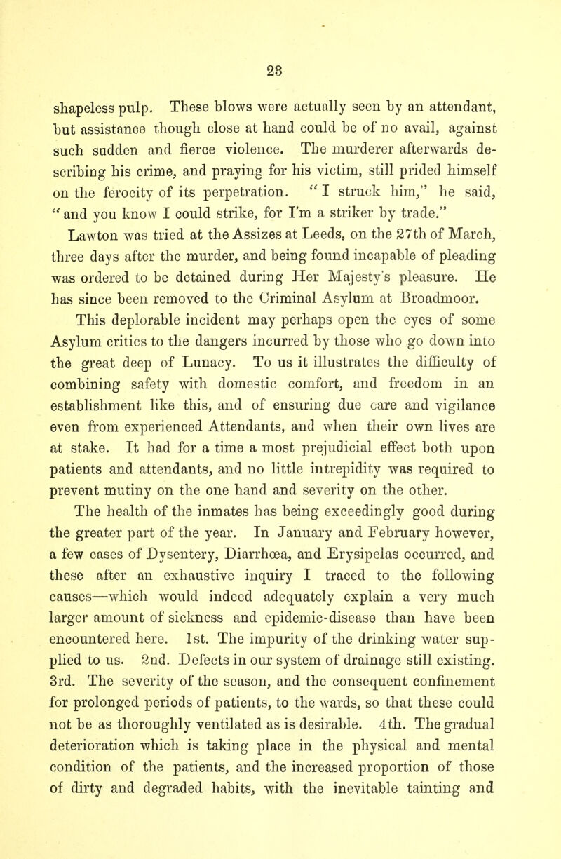 shapeless pulp. These blows were actually seen by an attendant, but assistance though close at hand could be of no avail, against such sudden and fierce violence. The murderer afterwards de- scribing his crime, and praying for his victim, still prided himself on the ferocity of its perpetration. I struck him, he said, and you know I could strike, for I'm a striker by trade. Lawton was tried at the Assizes at Leeds, on the 27th of March, three days after the murder, and being found incapable of pleading was ordered to be detained during Her Majesty's pleasure. He has since been removed to the Criminal Asylum at Broadmoor. This deplorable incident may perhaps open the eyes of some Asylum critics to the dangers incurred by those who go down into the great deep of Lunacy. To us it illustrates the difficulty of combining safety with domestic comfort, and freedom in an establishment like this, and of ensuring due care and vigilance even from experienced Attendants, and when their own lives are at stake. It had for a time a most prejudicial effect both upon patients and attendants, and no little intrepidity was required to prevent mutiny on the one hand and severity on the other. The health of the inmates has being exceedingly good during the greater part of the year. In January and February however, a few cases of Dysentery, Diarrhoea, and Erysipelas occurred, and these after an exhaustive inquiry I traced to the following causes—which would indeed adequately explain a very much larger amount of sickness and epidemic-disease than have been encountered here. 1st. The impurity of the drinking water sup- plied to us. 2nd. Defects in our system of drainage still existing. 3rd. The severity of the season, and the consequent confinement for prolonged periods of patients, to the wards, so that these could not be as thoroughly ventilated as is desirable. 4th. The gradual deterioration which is taking place in the physical and mental condition of the patients, and the increased proportion of those of dirty and degraded habitsa with the inevitable tainting and