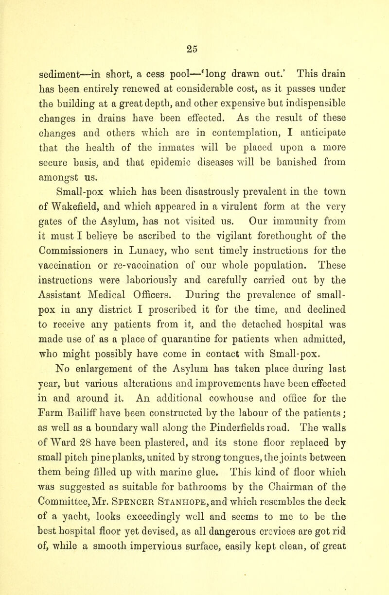 sediment—in short, a cess pool—'long drawn out.' This drain has been entirely renewed at considerable cost, as it passes under the building at a great depth, and other expensive but indispensible changes in drains have been effected. As the result of these changes and others which are in contemplation, I anticipate that the health of the inmates will be placed upon a more secure basis, and that epidemic diseases will be banished from amongst us. Small-pox which has been disastrously prevalent in the town of Wakefield, and which appeared in a virulent form at the very gates of the Asylum, has not visited us. Our immunity from it must I believe be ascribed to the vigilant forethought of the Commissioners in Lunacy, who sent timely instructions for the vaccination or re-vaccination of our whole population. These instructions were laboriously and carefully carried out by the Assistant Medical Officers. During the prevalence of small- pox in any district I proscribed it for the time, and declined to receive any patients from it, and the detached hospital was made use of as a place of quarantine for patients when admitted, who might possibly have come in contact with Small-pox. No enlargement of the Asylum has taken place during last year, but various alterations and improvements have been effected in and around it. An additional cowhouse and office for the Farm Bailiff have been constructed by the labour of the patients; as well as a boundary wall along the Pinderfields road. The walls of Ward 28 have been plastered, and its stone floor replaced by small pitch pine planks, united by strong tongues, the joints between them being filled up with marine glue. This kind of floor which was suggested as suitable for bathrooms by the Chairman of the Committee, Mr. Spencer Stanhope, and which resembles the deck of a yacht, looks exceedingly well and seems to me to be the best hospital floor yet devised, as all dangerous crevices are got rid of, while a smooth impervious surface, easily kept clean, of great