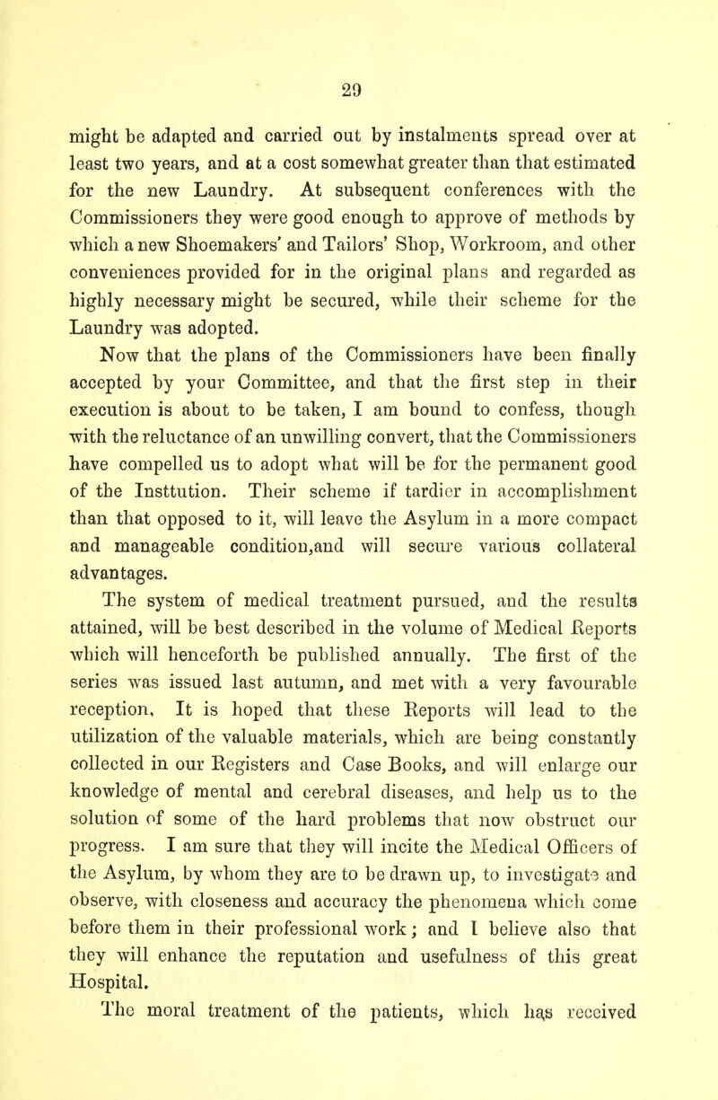 might be adapted and carried out by instalments spread over at least two years, and at a cost somewhat greater than that estimated for the new Laundry. At subsequent conferences with the Commissioners they were good enough to approve of methods by which a new Shoemakers' and Tailors' Shop, Workroom, and other conveniences provided for in the original plans and regarded as highly necessary might be secured, while their scheme for the Laundry was adopted. Now that the plans of the Commissioners have been finally accepted by your Committee, and that the first step in their execution is about to be taken, I am bound to confess, though with the reluctance of an unwilling convert, that the Commissioners have compelled us to adopt what will be for the permanent good of the Insttution. Their scheme if tardier in accomplishment than that opposed to it, will leave the Asylum in a more compact and manageable condition,and will secure various collateral advantages. The system of medical treatment pursued, and the results attained, will be best described in the volume of Medical Reports which will henceforth be published annually. The first of the series was issued last autumn, and met with a very favourable reception, It is hoped that these Reports will lead to the utilization of the valuable materials, which are being constantly collected in our Registers and Case Books, and will enlarge our knowledge of mental and cerebral diseases, and help us to the solution of some of the hard problems that now obstruct our progress. I am sure that they will incite the Medical Officers of the Asylum, by whom they are to be drawn up, to investigate and observe, with closeness and accuracy the phenomena which come before them in their professional work; and I believe also that they will enhance the reputation and usefulness of this great Hospital. The moral treatment of the patients, which ha,s received