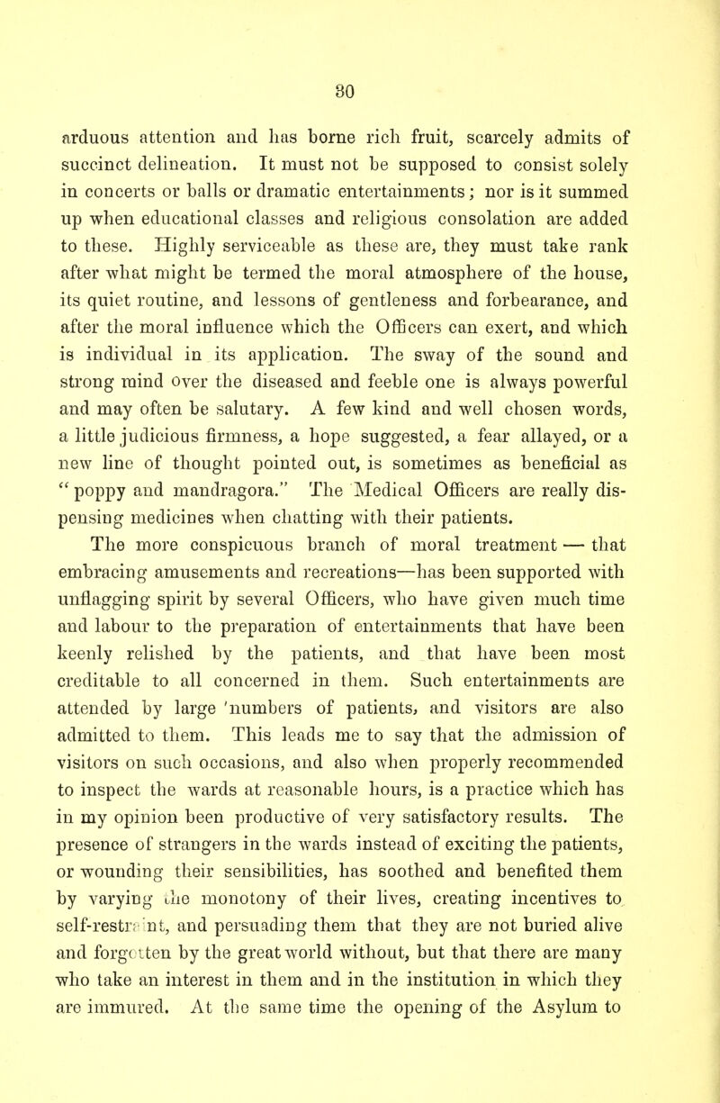 arduous attention and lias borne rich fruit, scarcely admits of succinct delineation. It must not be supposed to consist solely in concerts or balls or dramatic entertainments; nor is it summed up when educational classes and religious consolation are added to these. Highly serviceable as these are, they must take rank after what might be termed the moral atmosphere of the house, its quiet routine, and lessons of gentleness and forbearance, and after the moral influence which the Officers can exert, and which is individual in its application. The sway of the sound and strong mind over the diseased and feeble one is always powerful and may often be salutary. A few kind and well chosen words, a little judicious firmness, a hope suggested, a fear allayed, or a new line of thought pointed out, is sometimes as beneficial as  P°PPy aud mandragora. The Medical Officers are really dis- pensing medicines when chatting with their patients. The more conspicuous branch of moral treatment — that embracing amusements and recreations—has been supported with unflagging spirit by several Officers, who have given much time and labour to the preparation of entertainments that have been keenly relished by the patients, and that have been most creditable to all concerned in them. Such entertainments are attended by large 'numbers of patients, and visitors are also admitted to them. This leads me to say that the admission of visitors on such occasions, and also when properly recommended to inspect the wards at reasonable hours, is a practice which has in my opinion been productive of very satisfactory results. The presence of strangers in tbe wards instead of exciting the patients, or wounding their sensibilities, has soothed and benefited them by varying the monotony of their lives, creating incentives to, self-restr; nt, and persuading them that they are not buried alive and forgotten by the great world without, but that there are many who take an interest in them and in the institution in which they are immured. At the same time the opening of the Asylum to