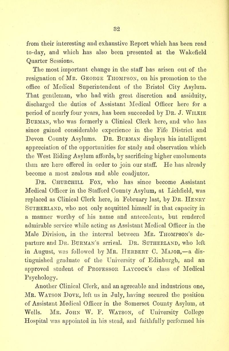 from their interesting and exhaustive Keport which has been read to-day, and which has also been presented at the Wakefield Quarter Sessions. The most important change in the staff has arisen out of the resignation of Mr. George Thompson, on his promotion to the office of Medical Superintendent of the Bristol City Asylum. That gentleman, who had with great discretion and assiduity, discharged the duties of Assistant Medical Officer here for a period of nearly four years, has been succeeded by Dr. J. Wilkie Burman, who was formerly a Clinical Clerk here, and who has since gained considerable experience in the Fife District and Devon County Asylums. Dr. Burman displays his intelligent appreciation of the opportunities for study and observation which the West Biding Asylum affords, by sacrificing higher emoluments than are here offered in order to join our staff. He has already become a most zealous and able coadjutor. Dr. Churchill Fox, who has since become Assistant Medical Officer in the Stafford County Asylum, at Lichfield, was replaced as Clinical Clerk here, in February last, by Dr. Henry Sutherland, who not only acquitted himself in that capacity in a manner worthy of his name and antecedents, but rendered admirable service while acting as Assistant Medical Officer in the Male Division, in the interval between Mr. Thompson's de- parture and Dr. Burman's arrival. Dr. Sutherland, who left in August, was followed by Mr. Herbert C. Major,—a dis- tinguished graduate of the University of Edinburgh, and an approved student of Professor Laycock's class of Medical Psychology. Another Clinical Clerk, and an agreeable and industrious one, Mr. Watson Dove, left us in July, having secured the position of Assistant Medical Officer in the Somerset County Asylum, at Wells. Mr. John W. F. Watson, of University College Hospital was appointed in his stead, and faithfully performed his